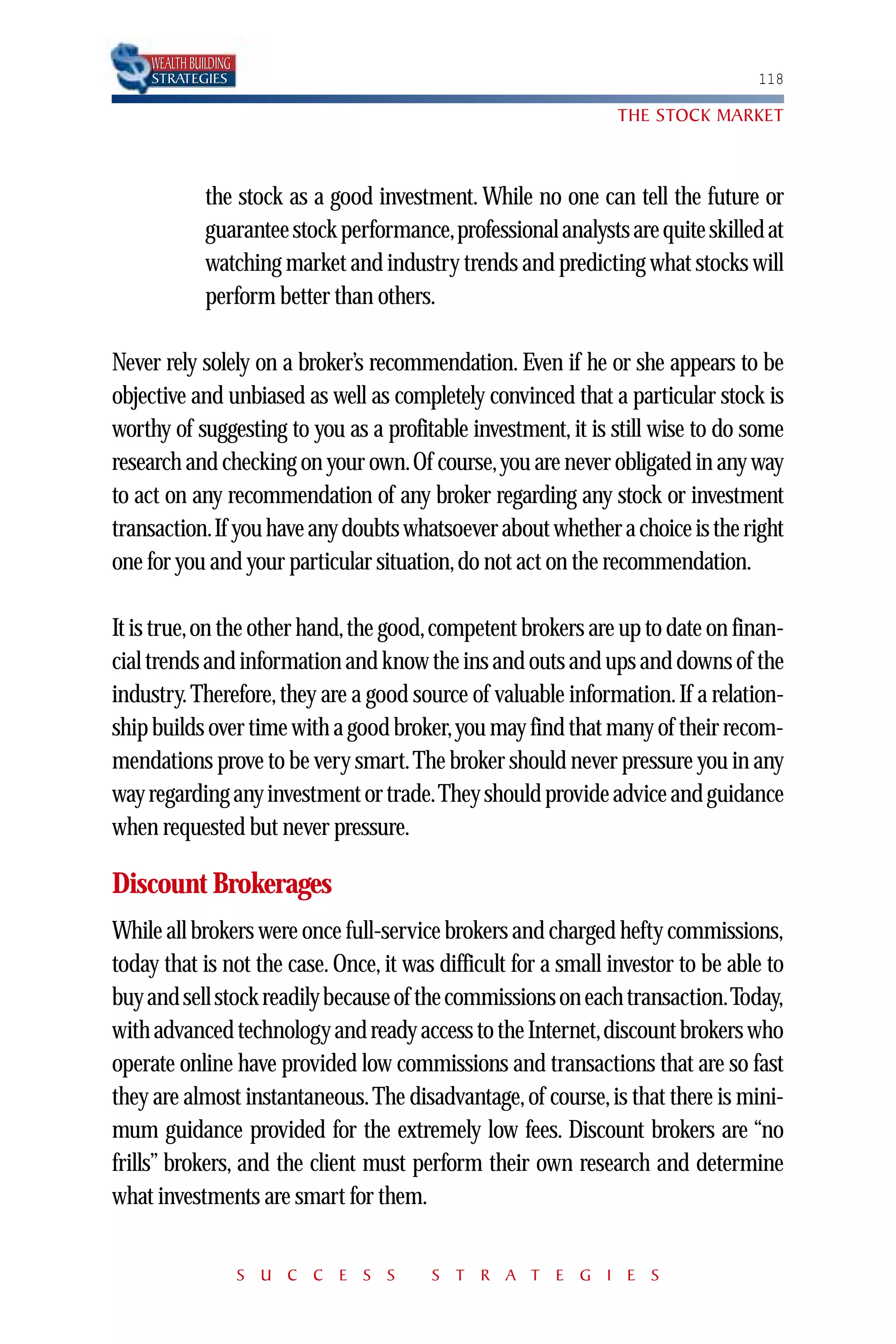 WEALTH BUILDING
     STRATEGIES                                                                  118

                                                                THE STOCK MARKET



               the stock as a good investment. While no one can tell the future or
               guarantee stock performance,professional analysts are quite skilled at
               watching market and industry trends and predicting what stocks will
               perform better than others.

Never rely solely on a broker’s recommendation. Even if he or she appears to be
objective and unbiased as well as completely convinced that a particular stock is
worthy of suggesting to you as a profitable investment, it is still wise to do some
research and checking on your own.Of course,you are never obligated in any way
to act on any recommendation of any broker regarding any stock or investment
transaction.If you have any doubts whatsoever about whether a choice is the right
one for you and your particular situation, do not act on the recommendation.

It is true,on the other hand,the good,competent brokers are up to date on finan-
cial trends and information and know the ins and outs and ups and downs of the
industry. Therefore, they are a good source of valuable information. If a relation-
ship builds over time with a good broker,you may find that many of their recom-
mendations prove to be very smart.The broker should never pressure you in any
way regarding any investment or trade.They should provide advice and guidance
when requested but never pressure.

Discount Brokerages
While all brokers were once full-service brokers and charged hefty commissions,
today that is not the case. Once, it was difficult for a small investor to be able to
buy and sell stock readily because of the commissions on each transaction.Today,
with advanced technology and ready access to the Internet,discount brokers who
operate online have provided low commissions and transactions that are so fast
they are almost instantaneous. The disadvantage, of course, is that there is mini-
mum guidance provided for the extremely low fees. Discount brokers are “no
frills” brokers, and the client must perform their own research and determine
what investments are smart for them.


                       S U C C E S S      S T R A T E G I E S
 