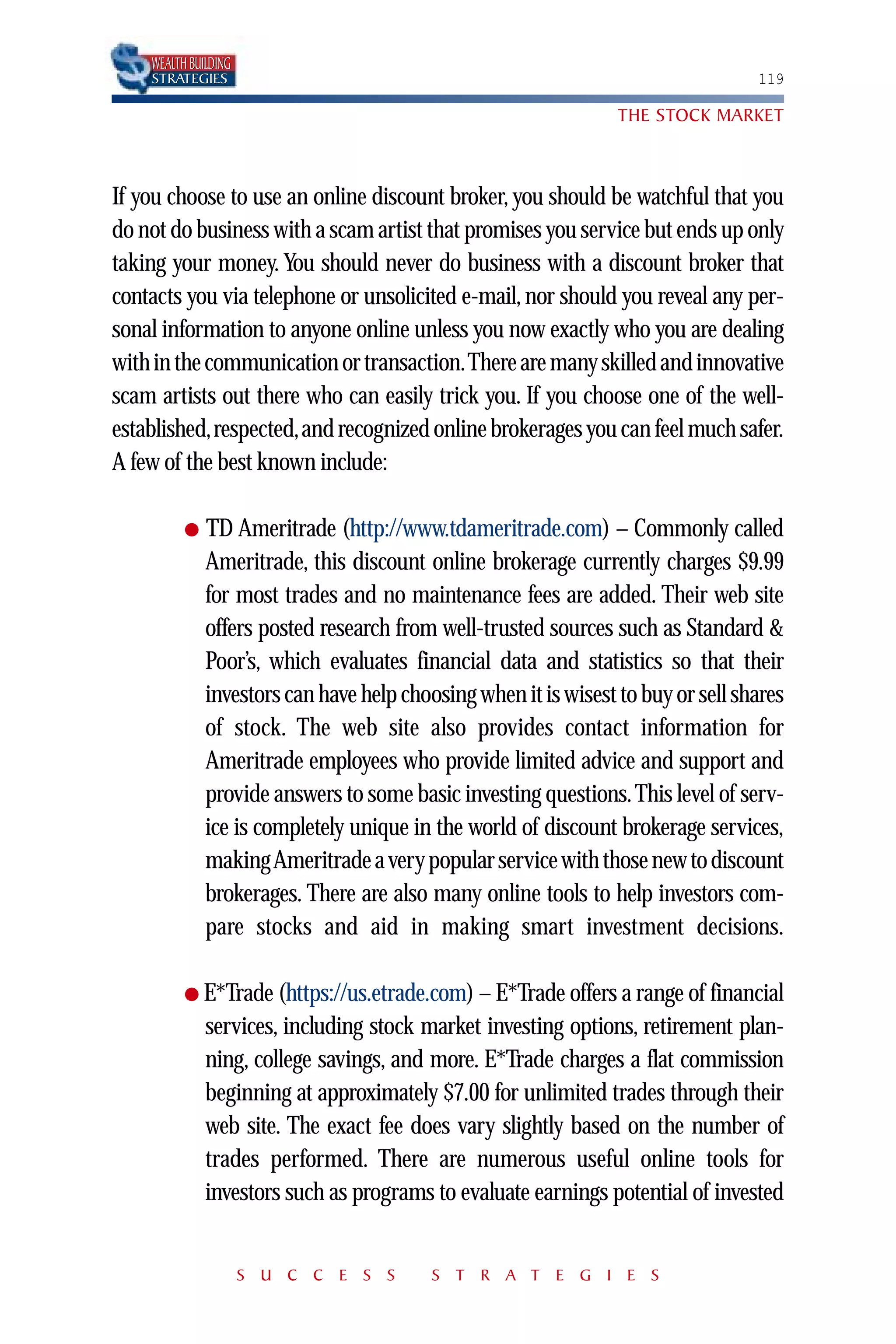 WEALTH BUILDING
    STRATEGIES                                                                    119

                                                                 THE STOCK MARKET



If you choose to use an online discount broker, you should be watchful that you
do not do business with a scam artist that promises you service but ends up only
taking your money. You should never do business with a discount broker that
contacts you via telephone or unsolicited e-mail, nor should you reveal any per-
sonal information to anyone online unless you now exactly who you are dealing
with in the communication or transaction.There are many skilled and innovative
scam artists out there who can easily trick you. If you choose one of the well-
established,respected,and recognized online brokerages you can feel much safer.
A few of the best known include:

          ●   TD Ameritrade (http://www.tdameritrade.com) – Commonly called
              Ameritrade, this discount online brokerage currently charges $9.99
              for most trades and no maintenance fees are added. Their web site
              offers posted research from well-trusted sources such as Standard &
              Poor’s, which evaluates financial data and statistics so that their
              investors can have help choosing when it is wisest to buy or sell shares
              of stock. The web site also provides contact information for
              Ameritrade employees who provide limited advice and support and
              provide answers to some basic investing questions. This level of serv-
              ice is completely unique in the world of discount brokerage services,
              making Ameritrade a very popular service with those new to discount
              brokerages. There are also many online tools to help investors com-
              pare stocks and aid in making smart investment decisions.

          ● E*Trade (https://us.etrade.com) – E*Trade offers a range of financial
              services, including stock market investing options, retirement plan-
              ning, college savings, and more. E*Trade charges a flat commission
              beginning at approximately $7.00 for unlimited trades through their
              web site. The exact fee does vary slightly based on the number of
              trades performed. There are numerous useful online tools for
              investors such as programs to evaluate earnings potential of invested


                      S U C C E S S       S T R A T E G I E S
 