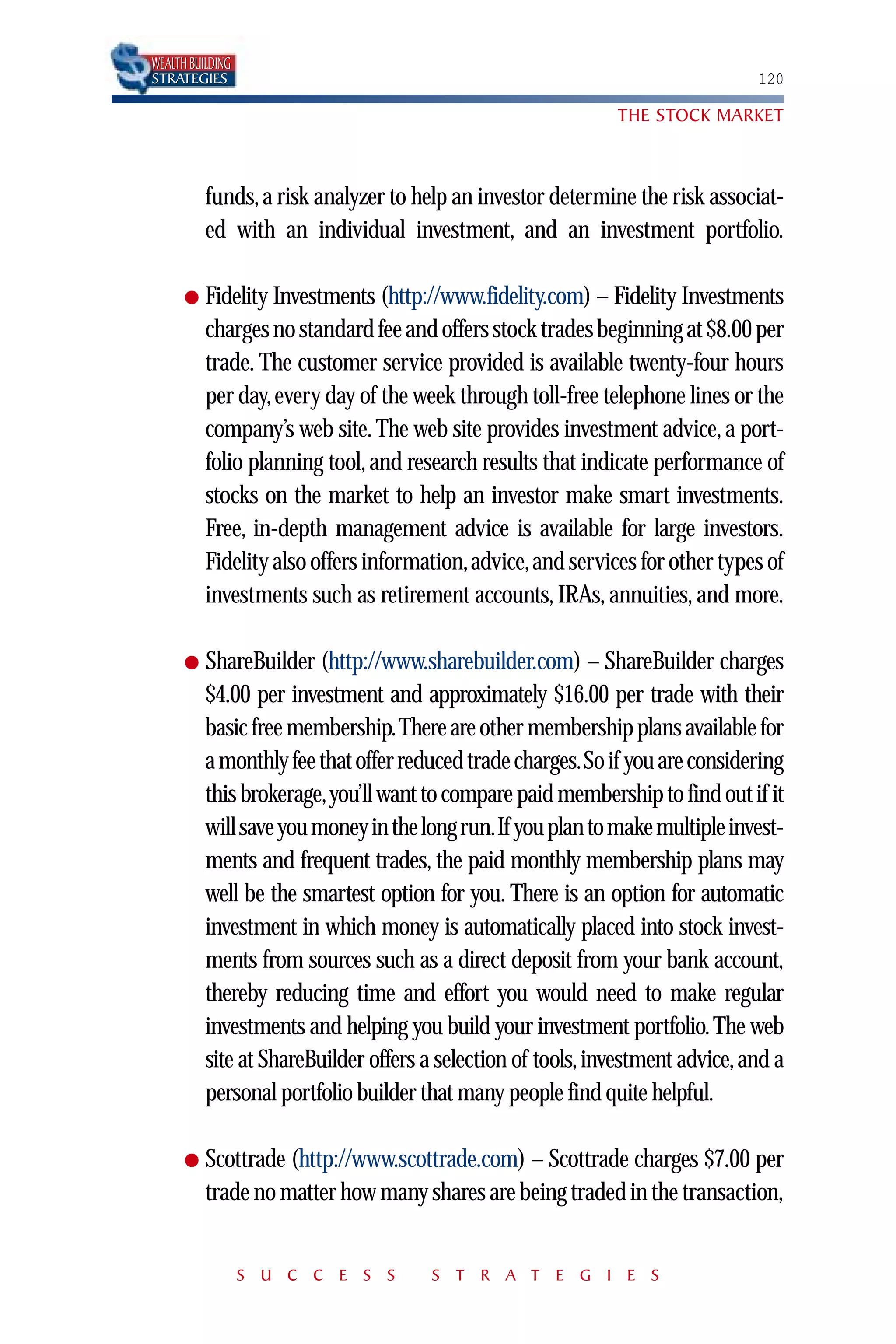 WEALTH BUILDING
STRATEGIES                                                                      120

                                                              THE STOCK MARKET



          funds, a risk analyzer to help an investor determine the risk associat-
          ed with an individual investment, and an investment portfolio.

      ●   Fidelity Investments (http://www.fidelity.com) – Fidelity Investments
          charges no standard fee and offers stock trades beginning at $8.00 per
          trade. The customer service provided is available twenty-four hours
          per day, every day of the week through toll-free telephone lines or the
          company’s web site. The web site provides investment advice, a port-
          folio planning tool, and research results that indicate performance of
          stocks on the market to help an investor make smart investments.
          Free, in-depth management advice is available for large investors.
          Fidelity also offers information,advice,and services for other types of
          investments such as retirement accounts, IRAs, annuities, and more.

      ●   ShareBuilder (http://www.sharebuilder.com) – ShareBuilder charges
          $4.00 per investment and approximately $16.00 per trade with their
          basic free membership.There are other membership plans available for
          a monthly fee that offer reduced trade charges.So if you are considering
          this brokerage,you’ll want to compare paid membership to find out if it
          will save you money in the long run.If you plan to make multiple invest-
          ments and frequent trades, the paid monthly membership plans may
          well be the smartest option for you. There is an option for automatic
          investment in which money is automatically placed into stock invest-
          ments from sources such as a direct deposit from your bank account,
          thereby reducing time and effort you would need to make regular
          investments and helping you build your investment portfolio. The web
          site at ShareBuilder offers a selection of tools, investment advice, and a
          personal portfolio builder that many people find quite helpful.

      ●   Scottrade (http://www.scottrade.com) – Scottrade charges $7.00 per
          trade no matter how many shares are being traded in the transaction,


                  S U C C E S S       S T R A T E G I E S
 