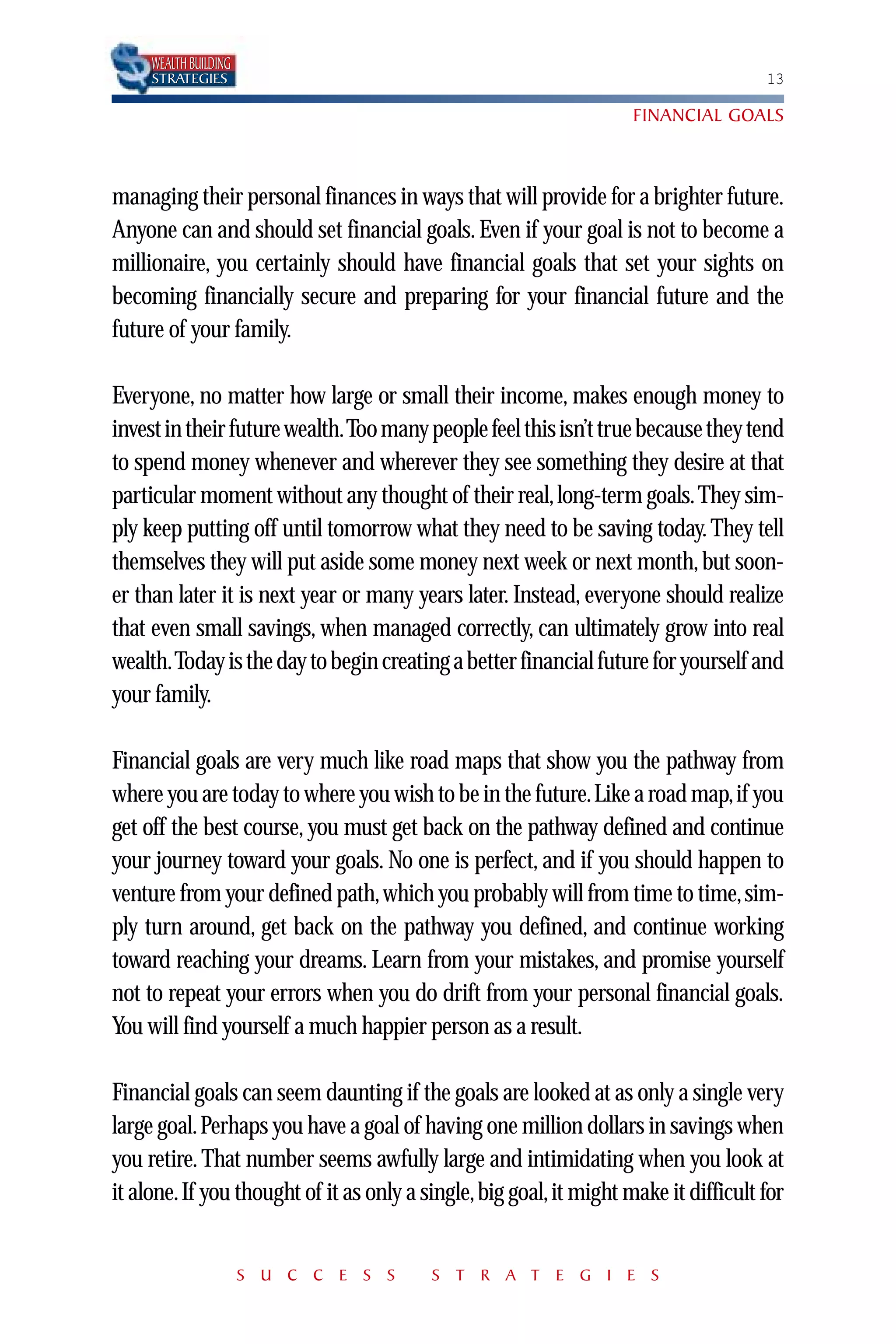 WEALTH BUILDING
     STRATEGIES                                                                       13

                                                                     FINANCIAL GOALS



managing their personal finances in ways that will provide for a brighter future.
Anyone can and should set financial goals. Even if your goal is not to become a
millionaire, you certainly should have financial goals that set your sights on
becoming financially secure and preparing for your financial future and the
future of your family.

Everyone, no matter how large or small their income, makes enough money to
invest in their future wealth.Too many people feel this isn’t true because they tend
to spend money whenever and wherever they see something they desire at that
particular moment without any thought of their real, long-term goals. They sim-
ply keep putting off until tomorrow what they need to be saving today. They tell
themselves they will put aside some money next week or next month, but soon-
er than later it is next year or many years later. Instead, everyone should realize
that even small savings, when managed correctly, can ultimately grow into real
wealth.Today is the day to begin creating a better financial future for yourself and
your family.

Financial goals are very much like road maps that show you the pathway from
where you are today to where you wish to be in the future.Like a road map,if you
get off the best course, you must get back on the pathway defined and continue
your journey toward your goals. No one is perfect, and if you should happen to
venture from your defined path, which you probably will from time to time, sim-
ply turn around, get back on the pathway you defined, and continue working
toward reaching your dreams. Learn from your mistakes, and promise yourself
not to repeat your errors when you do drift from your personal financial goals.
You will find yourself a much happier person as a result.

Financial goals can seem daunting if the goals are looked at as only a single very
large goal. Perhaps you have a goal of having one million dollars in savings when
you retire. That number seems awfully large and intimidating when you look at
it alone. If you thought of it as only a single, big goal, it might make it difficult for


                       S U C C E S S      S T R A T E G I E S
 