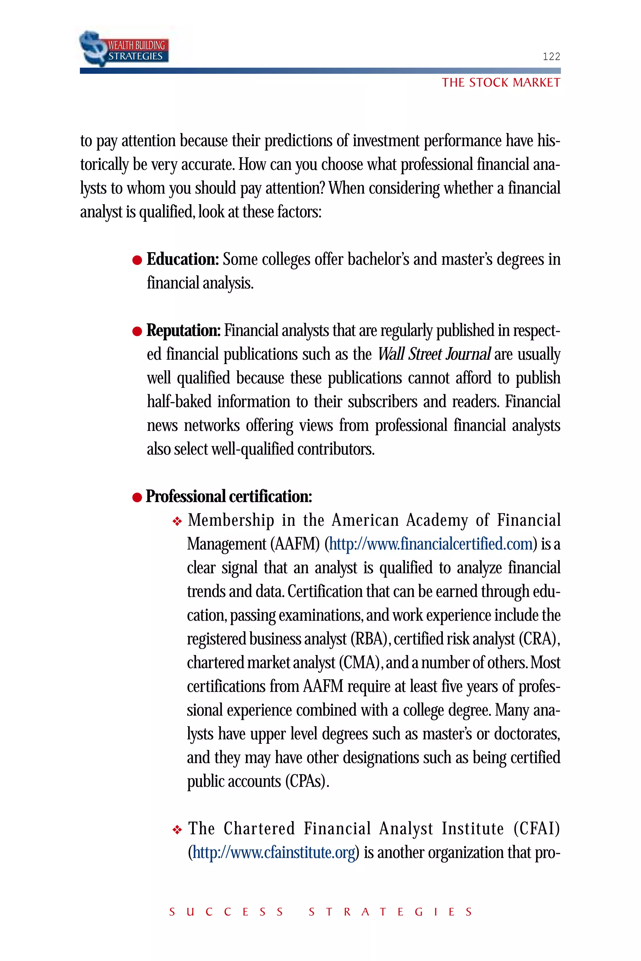 WEALTH BUILDING
    STRATEGIES                                                                       122

                                                                    THE STOCK MARKET



to pay attention because their predictions of investment performance have his-
torically be very accurate. How can you choose what professional financial ana-
lysts to whom you should pay attention? When considering whether a financial
analyst is qualified, look at these factors:

          ●   Education: Some colleges offer bachelor’s and master’s degrees in
              financial analysis.

          ● Reputation: Financial analysts that are regularly published in respect-
              ed financial publications such as the Wall Street Journal are usually
              well qualified because these publications cannot afford to publish
              half-baked information to their subscribers and readers. Financial
              news networks offering views from professional financial analysts
              also select well-qualified contributors.

          ● Professional certification:
                      ❖   Membership in the American Academy of Financial
                          Management (AAFM) (http://www.financialcertified.com) is a
                          clear signal that an analyst is qualified to analyze financial
                          trends and data. Certification that can be earned through edu-
                          cation,passing examinations,and work experience include the
                          registered business analyst (RBA),certified risk analyst (CRA),
                          chartered market analyst (CMA),and a number of others.Most
                          certifications from AAFM require at least five years of profes-
                          sional experience combined with a college degree. Many ana-
                          lysts have upper level degrees such as master’s or doctorates,
                          and they may have other designations such as being certified
                          public accounts (CPAs).

                      ❖   The Chartered Financial Analyst Institute (CFAI)
                          (http://www.cfainstitute.org) is another organization that pro-


                      S U C C E S S           S T R A T E G I E S
 