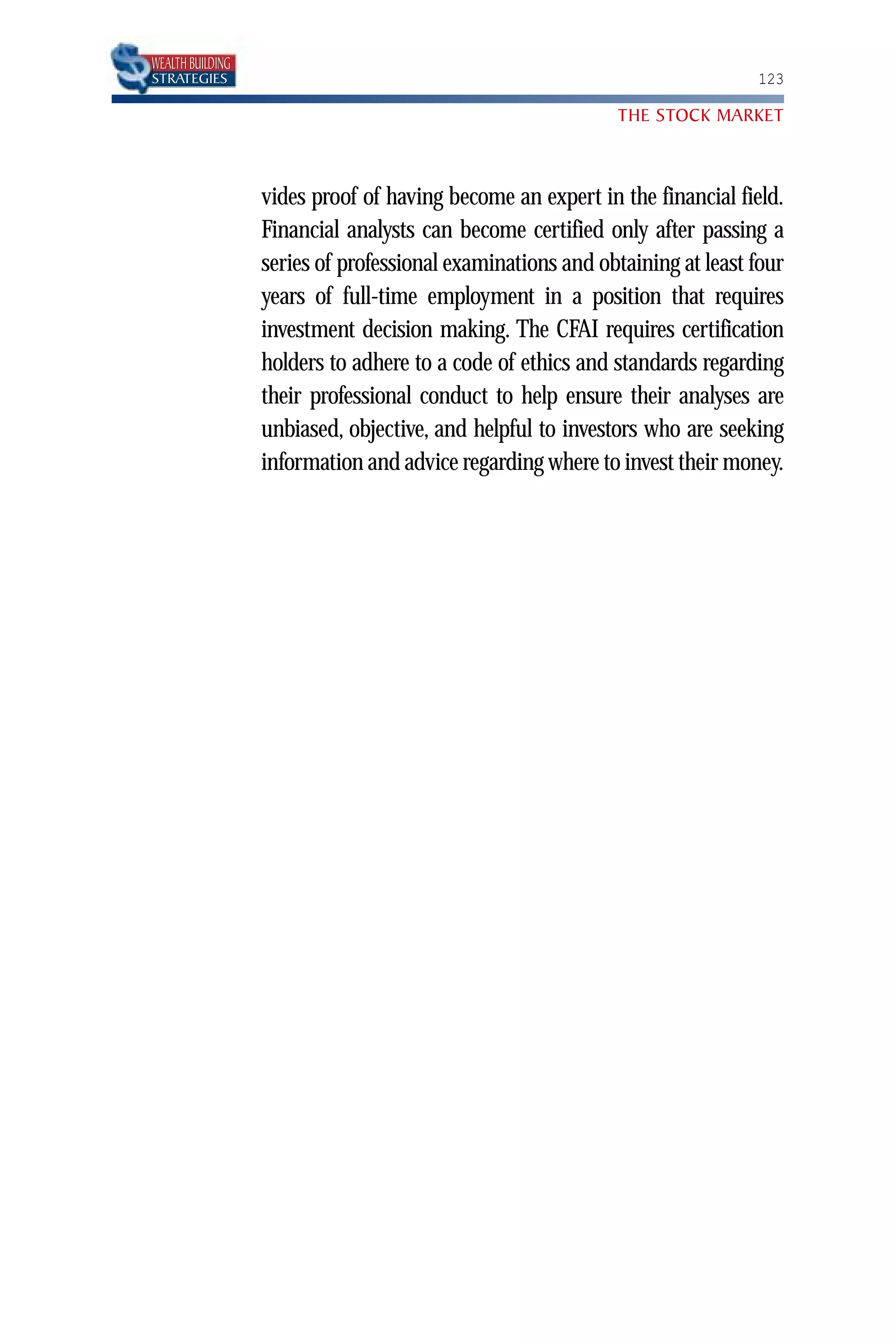 WEALTH BUILDING
STRATEGIES                                                                   123

                                                            THE STOCK MARKET



                  vides proof of having become an expert in the financial field.
                  Financial analysts can become certified only after passing a
                  series of professional examinations and obtaining at least four
                  years of full-time employment in a position that requires
                  investment decision making. The CFAI requires certification
                  holders to adhere to a code of ethics and standards regarding
                  their professional conduct to help ensure their analyses are
                  unbiased, objective, and helpful to investors who are seeking
                  information and advice regarding where to invest their money.
 