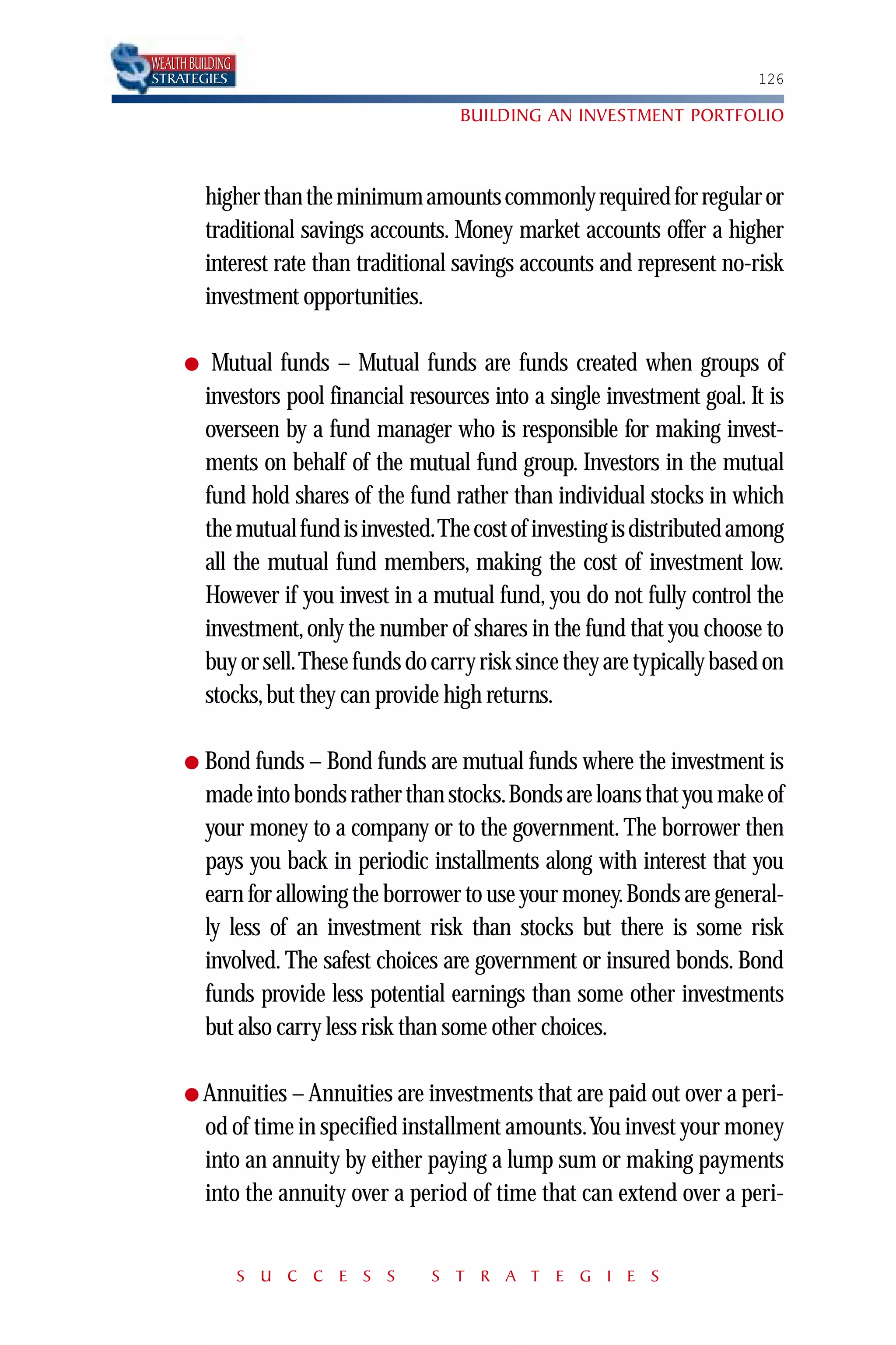WEALTH BUILDING
STRATEGIES                                                                   126

                                         BUILDING AN INVESTMENT PORTFOLIO



          higher than the minimum amounts commonly required for regular or
          traditional savings accounts. Money market accounts offer a higher
          interest rate than traditional savings accounts and represent no-risk
          investment opportunities.

      ●    Mutual funds – Mutual funds are funds created when groups of
          investors pool financial resources into a single investment goal. It is
          overseen by a fund manager who is responsible for making invest-
          ments on behalf of the mutual fund group. Investors in the mutual
          fund hold shares of the fund rather than individual stocks in which
          the mutual fund is invested.The cost of investing is distributed among
          all the mutual fund members, making the cost of investment low.
          However if you invest in a mutual fund, you do not fully control the
          investment, only the number of shares in the fund that you choose to
          buy or sell.These funds do carry risk since they are typically based on
          stocks, but they can provide high returns.

      ●   Bond funds – Bond funds are mutual funds where the investment is
          made into bonds rather than stocks.Bonds are loans that you make of
          your money to a company or to the government. The borrower then
          pays you back in periodic installments along with interest that you
          earn for allowing the borrower to use your money.Bonds are general-
          ly less of an investment risk than stocks but there is some risk
          involved. The safest choices are government or insured bonds. Bond
          funds provide less potential earnings than some other investments
          but also carry less risk than some other choices.

      ● Annuities – Annuities are investments that are paid out over a peri-
          od of time in specified installment amounts.You invest your money
          into an annuity by either paying a lump sum or making payments
          into the annuity over a period of time that can extend over a peri-


                  S U C C E S S      S T R A T E G I E S
 