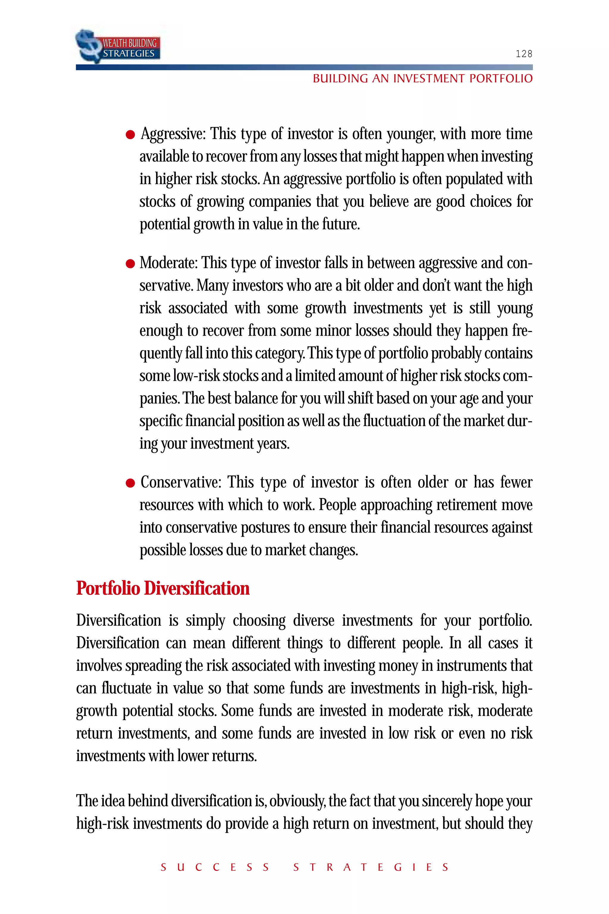 WEALTH BUILDING
    STRATEGIES                                                                     128

                                              BUILDING AN INVESTMENT PORTFOLIO



          ●   Aggressive: This type of investor is often younger, with more time
              available to recover from any losses that might happen when investing
              in higher risk stocks. An aggressive portfolio is often populated with
              stocks of growing companies that you believe are good choices for
              potential growth in value in the future.

          ●   Moderate: This type of investor falls in between aggressive and con-
              servative. Many investors who are a bit older and don’t want the high
              risk associated with some growth investments yet is still young
              enough to recover from some minor losses should they happen fre-
              quently fall into this category.This type of portfolio probably contains
              some low-risk stocks and a limited amount of higher risk stocks com-
              panies.The best balance for you will shift based on your age and your
              specific financial position as well as the fluctuation of the market dur-
              ing your investment years.

          ●   Conservative: This type of investor is often older or has fewer
              resources with which to work. People approaching retirement move
              into conservative postures to ensure their financial resources against
              possible losses due to market changes.

Portfolio Diversification
Diversification is simply choosing diverse investments for your portfolio.
Diversification can mean different things to different people. In all cases it
involves spreading the risk associated with investing money in instruments that
can fluctuate in value so that some funds are investments in high-risk, high-
growth potential stocks. Some funds are invested in moderate risk, moderate
return investments, and some funds are invested in low risk or even no risk
investments with lower returns.

The idea behind diversification is,obviously,the fact that you sincerely hope your
high-risk investments do provide a high return on investment, but should they

                      S U C C E S S       S T R A T E G I E S
 
