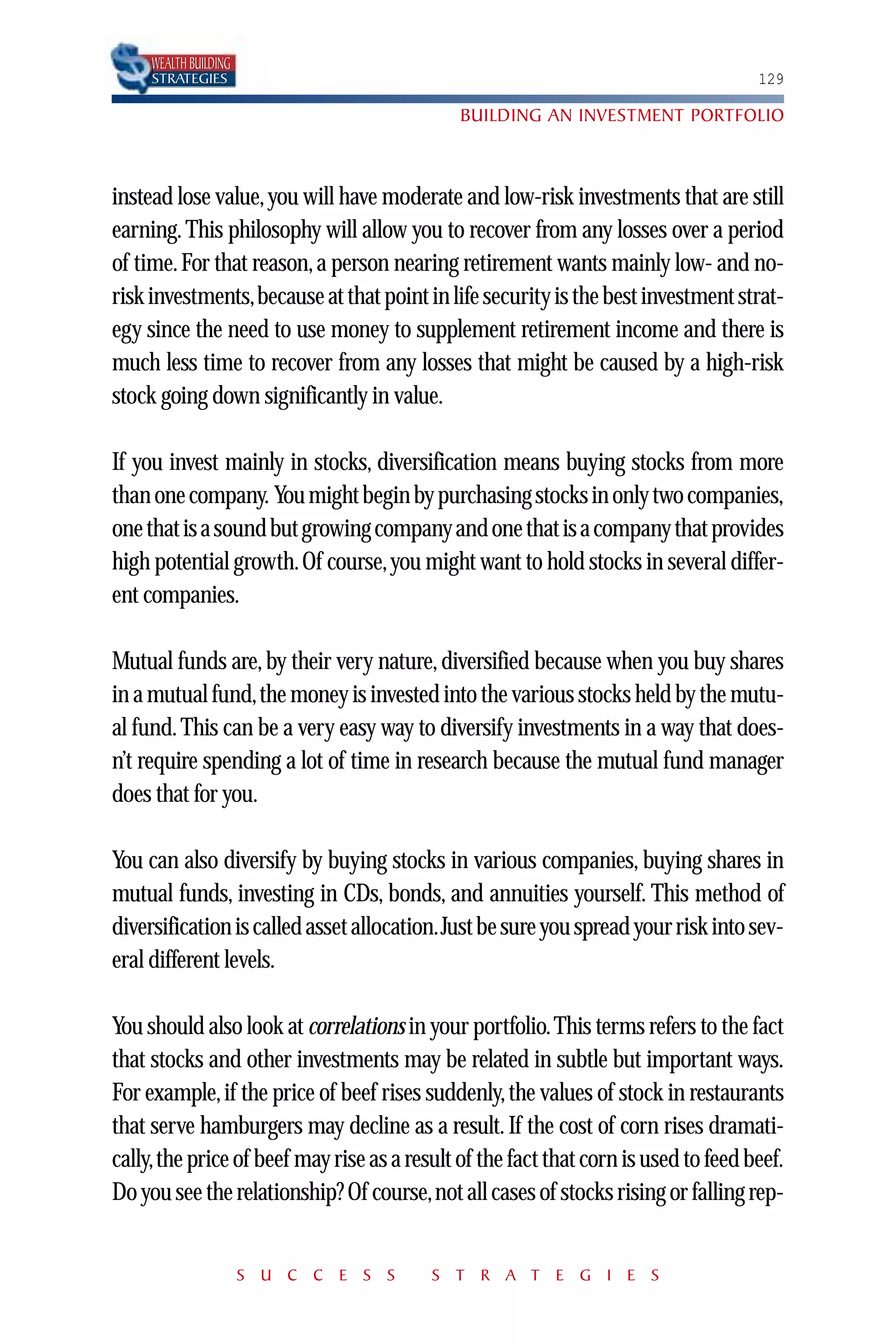 WEALTH BUILDING
     STRATEGIES                                                                     129

                                             BUILDING AN INVESTMENT PORTFOLIO



instead lose value, you will have moderate and low-risk investments that are still
earning. This philosophy will allow you to recover from any losses over a period
of time. For that reason, a person nearing retirement wants mainly low- and no-
risk investments,because at that point in life security is the best investment strat-
egy since the need to use money to supplement retirement income and there is
much less time to recover from any losses that might be caused by a high-risk
stock going down significantly in value.

If you invest mainly in stocks, diversification means buying stocks from more
than one company. You might begin by purchasing stocks in only two companies,
one that is a sound but growing company and one that is a company that provides
high potential growth. Of course, you might want to hold stocks in several differ-
ent companies.

Mutual funds are, by their very nature, diversified because when you buy shares
in a mutual fund,the money is invested into the various stocks held by the mutu-
al fund. This can be a very easy way to diversify investments in a way that does-
n’t require spending a lot of time in research because the mutual fund manager
does that for you.

You can also diversify by buying stocks in various companies, buying shares in
mutual funds, investing in CDs, bonds, and annuities yourself. This method of
diversification is called asset allocation.Just be sure you spread your risk into sev-
eral different levels.

You should also look at correlations in your portfolio.This terms refers to the fact
that stocks and other investments may be related in subtle but important ways.
For example, if the price of beef rises suddenly, the values of stock in restaurants
that serve hamburgers may decline as a result. If the cost of corn rises dramati-
cally,the price of beef may rise as a result of the fact that corn is used to feed beef.
Do you see the relationship? Of course,not all cases of stocks rising or falling rep-


                       S U C C E S S     S T R A T E G I E S
 