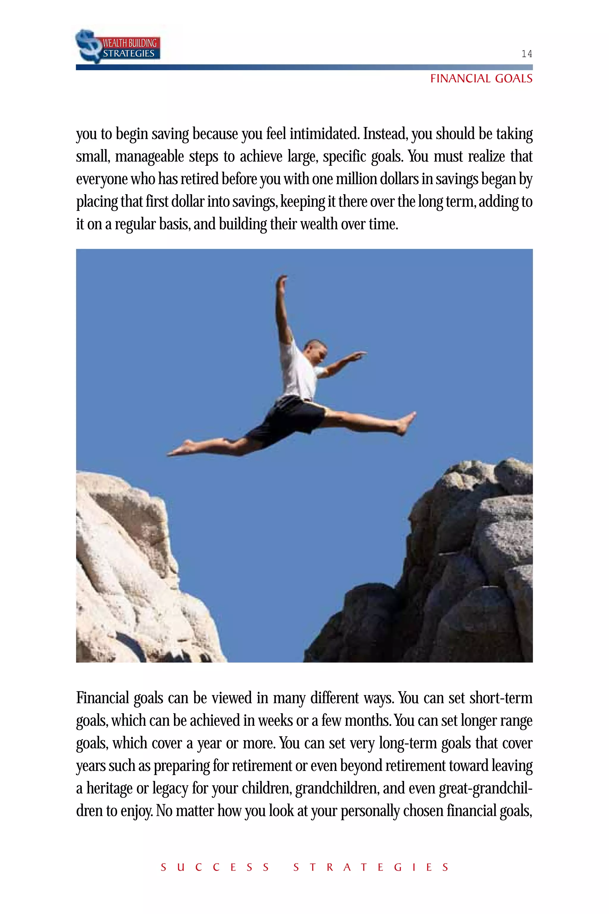 WEALTH BUILDING
    STRATEGIES                                                                   14

                                                                 FINANCIAL GOALS



you to begin saving because you feel intimidated. Instead, you should be taking
small, manageable steps to achieve large, specific goals. You must realize that
everyone who has retired before you with one million dollars in savings began by
placing that first dollar into savings,keeping it there over the long term,adding to
it on a regular basis, and building their wealth over time.




Financial goals can be viewed in many different ways. You can set short-term
goals, which can be achieved in weeks or a few months.You can set longer range
goals, which cover a year or more. You can set very long-term goals that cover
years such as preparing for retirement or even beyond retirement toward leaving
a heritage or legacy for your children, grandchildren, and even great-grandchil-
dren to enjoy. No matter how you look at your personally chosen financial goals,


                      S U C C E S S    S T R A T E G I E S
 