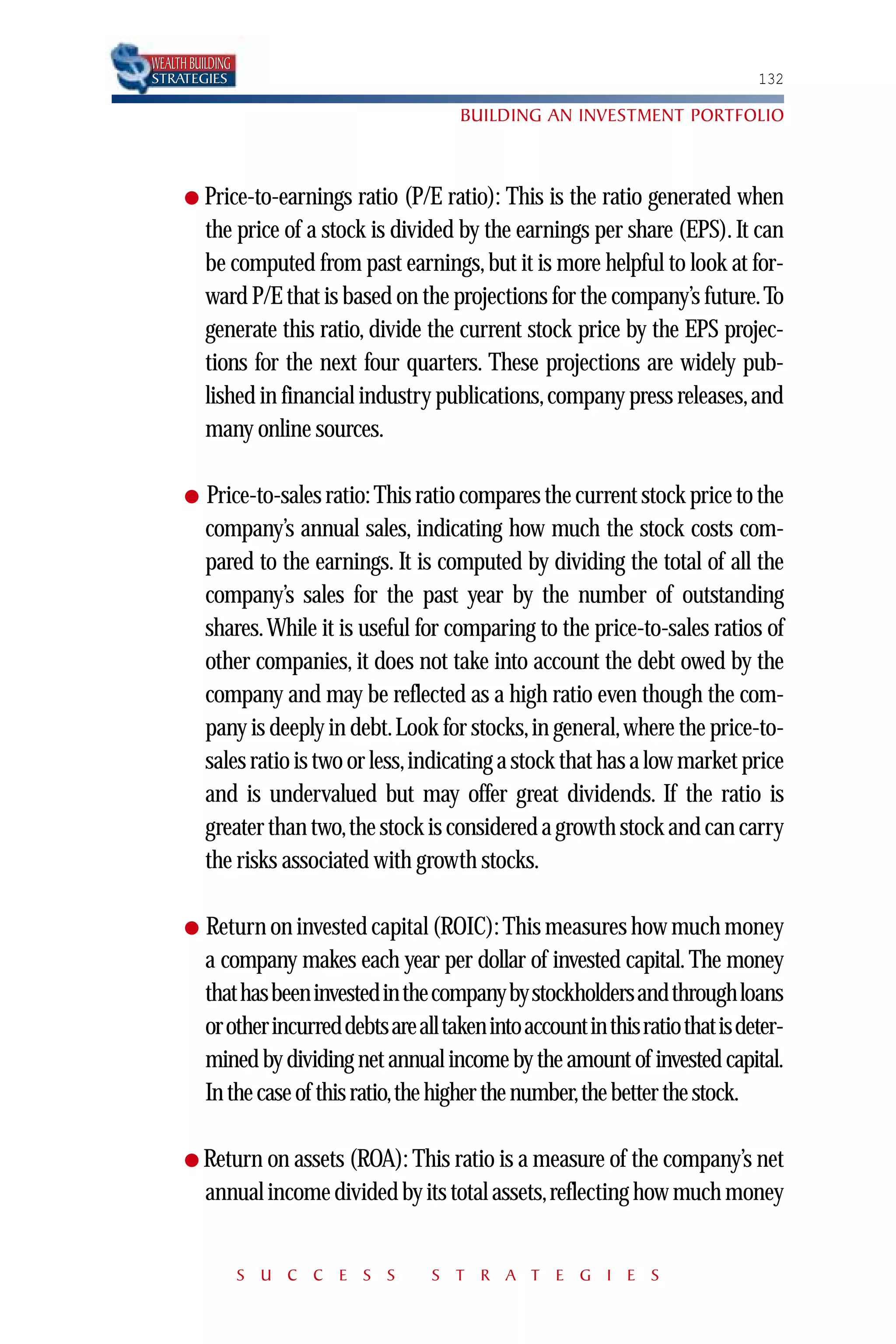 WEALTH BUILDING
STRATEGIES                                                                           132

                                            BUILDING AN INVESTMENT PORTFOLIO



      ● Price-to-earnings     ratio (P/E ratio): This is the ratio generated when
          the price of a stock is divided by the earnings per share (EPS). It can
          be computed from past earnings, but it is more helpful to look at for-
          ward P/E that is based on the projections for the company’s future. To
          generate this ratio, divide the current stock price by the EPS projec-
          tions for the next four quarters. These projections are widely pub-
          lished in financial industry publications, company press releases, and
          many online sources.

      ●   Price-to-sales ratio: This ratio compares the current stock price to the
          company’s annual sales, indicating how much the stock costs com-
          pared to the earnings. It is computed by dividing the total of all the
          company’s sales for the past year by the number of outstanding
          shares. While it is useful for comparing to the price-to-sales ratios of
          other companies, it does not take into account the debt owed by the
          company and may be reflected as a high ratio even though the com-
          pany is deeply in debt.Look for stocks, in general, where the price-to-
          sales ratio is two or less,indicating a stock that has a low market price
          and is undervalued but may offer great dividends. If the ratio is
          greater than two,the stock is considered a growth stock and can carry
          the risks associated with growth stocks.

      ●   Return on invested capital (ROIC): This measures how much money
          a company makes each year per dollar of invested capital. The money
          that has been invested in the company by stockholders and through loans
          or other incurred debts are all taken into account in this ratio that is deter-
          mined by dividing net annual income by the amount of invested capital.
          In the case of this ratio,the higher the number,the better the stock.

      ● Return on assets (ROA): This ratio is a measure of the company’s net
          annual income divided by its total assets,reflecting how much money


                  S U C C E S S         S T R A T E G I E S
 