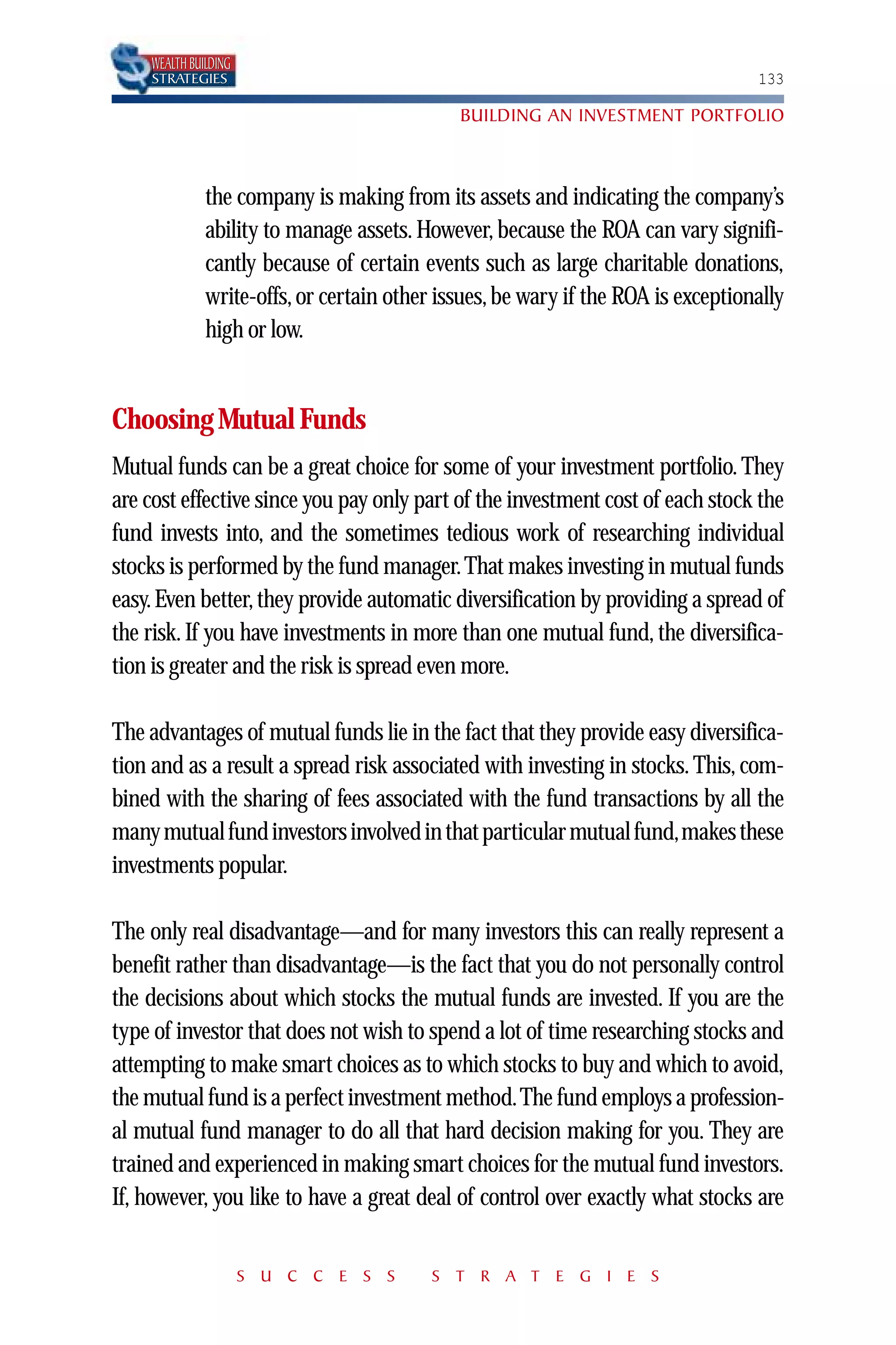 WEALTH BUILDING
    STRATEGIES                                                                    133

                                             BUILDING AN INVESTMENT PORTFOLIO



              the company is making from its assets and indicating the company’s
              ability to manage assets. However, because the ROA can vary signifi-
              cantly because of certain events such as large charitable donations,
              write-offs, or certain other issues, be wary if the ROA is exceptionally
              high or low.


Choosing Mutual Funds
Mutual funds can be a great choice for some of your investment portfolio. They
are cost effective since you pay only part of the investment cost of each stock the
fund invests into, and the sometimes tedious work of researching individual
stocks is performed by the fund manager. That makes investing in mutual funds
easy. Even better, they provide automatic diversification by providing a spread of
the risk. If you have investments in more than one mutual fund, the diversifica-
tion is greater and the risk is spread even more.

The advantages of mutual funds lie in the fact that they provide easy diversifica-
tion and as a result a spread risk associated with investing in stocks. This, com-
bined with the sharing of fees associated with the fund transactions by all the
many mutual fund investors involved in that particular mutual fund,makes these
investments popular.

The only real disadvantage—and for many investors this can really represent a
benefit rather than disadvantage—is the fact that you do not personally control
the decisions about which stocks the mutual funds are invested. If you are the
type of investor that does not wish to spend a lot of time researching stocks and
attempting to make smart choices as to which stocks to buy and which to avoid,
the mutual fund is a perfect investment method.The fund employs a profession-
al mutual fund manager to do all that hard decision making for you. They are
trained and experienced in making smart choices for the mutual fund investors.
If, however, you like to have a great deal of control over exactly what stocks are


                      S U C C E S S       S T R A T E G I E S
 