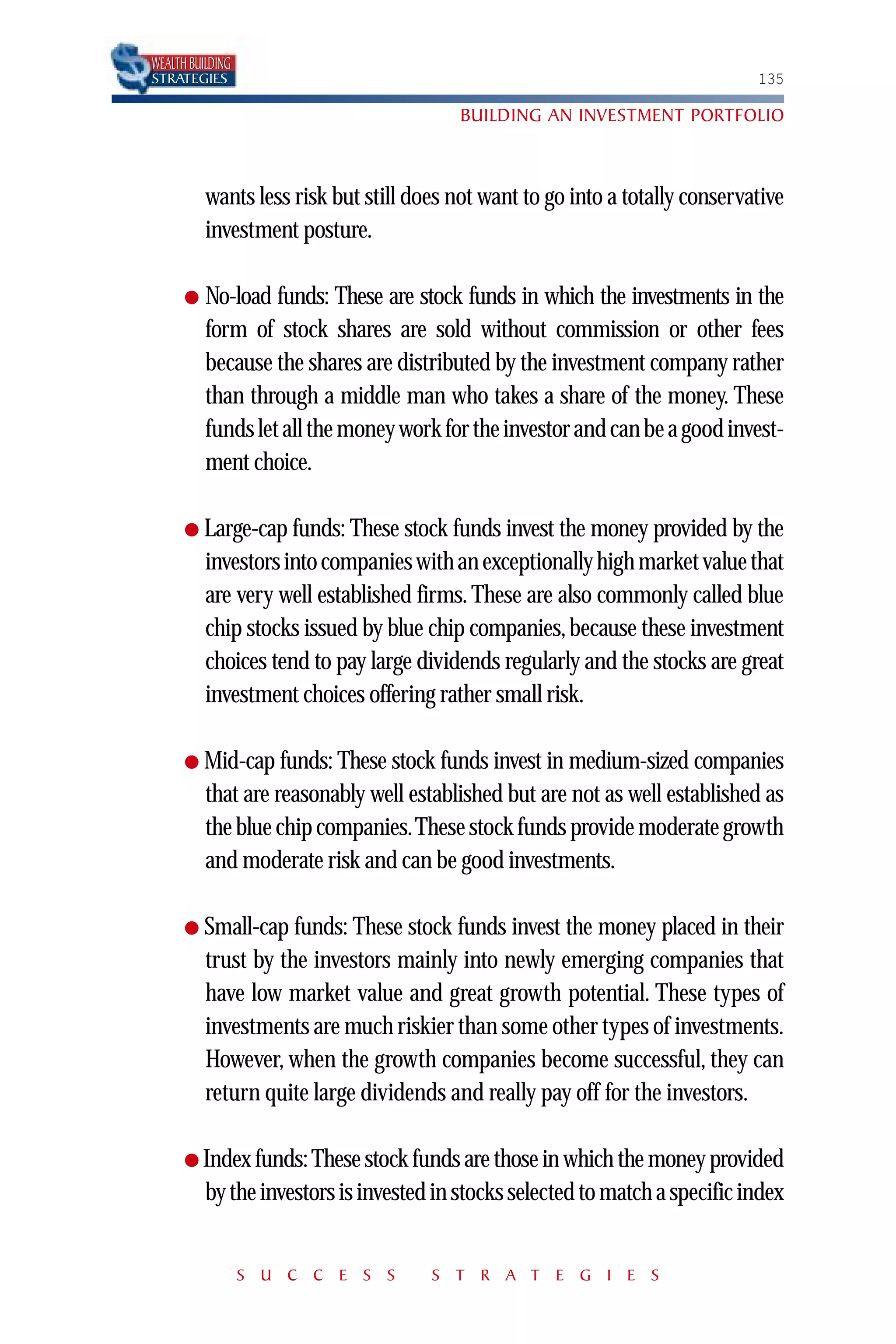 WEALTH BUILDING
STRATEGIES                                                                     135

                                          BUILDING AN INVESTMENT PORTFOLIO



          wants less risk but still does not want to go into a totally conservative
          investment posture.

      ●   No-load funds: These are stock funds in which the investments in the
          form of stock shares are sold without commission or other fees
          because the shares are distributed by the investment company rather
          than through a middle man who takes a share of the money. These
          funds let all the money work for the investor and can be a good invest-
          ment choice.

      ● Large-cap funds: These stock funds invest the money provided by the
          investors into companies with an exceptionally high market value that
          are very well established firms. These are also commonly called blue
          chip stocks issued by blue chip companies, because these investment
          choices tend to pay large dividends regularly and the stocks are great
          investment choices offering rather small risk.

      ● Mid-cap funds: These stock funds invest in medium-sized companies
          that are reasonably well established but are not as well established as
          the blue chip companies.These stock funds provide moderate growth
          and moderate risk and can be good investments.

      ● Small-cap funds: These stock funds invest the money placed in their
          trust by the investors mainly into newly emerging companies that
          have low market value and great growth potential. These types of
          investments are much riskier than some other types of investments.
          However, when the growth companies become successful, they can
          return quite large dividends and really pay off for the investors.

      ● Index funds: These stock funds are those in which the money provided
          by the investors is invested in stocks selected to match a specific index


                  S U C C E S S       S T R A T E G I E S
 