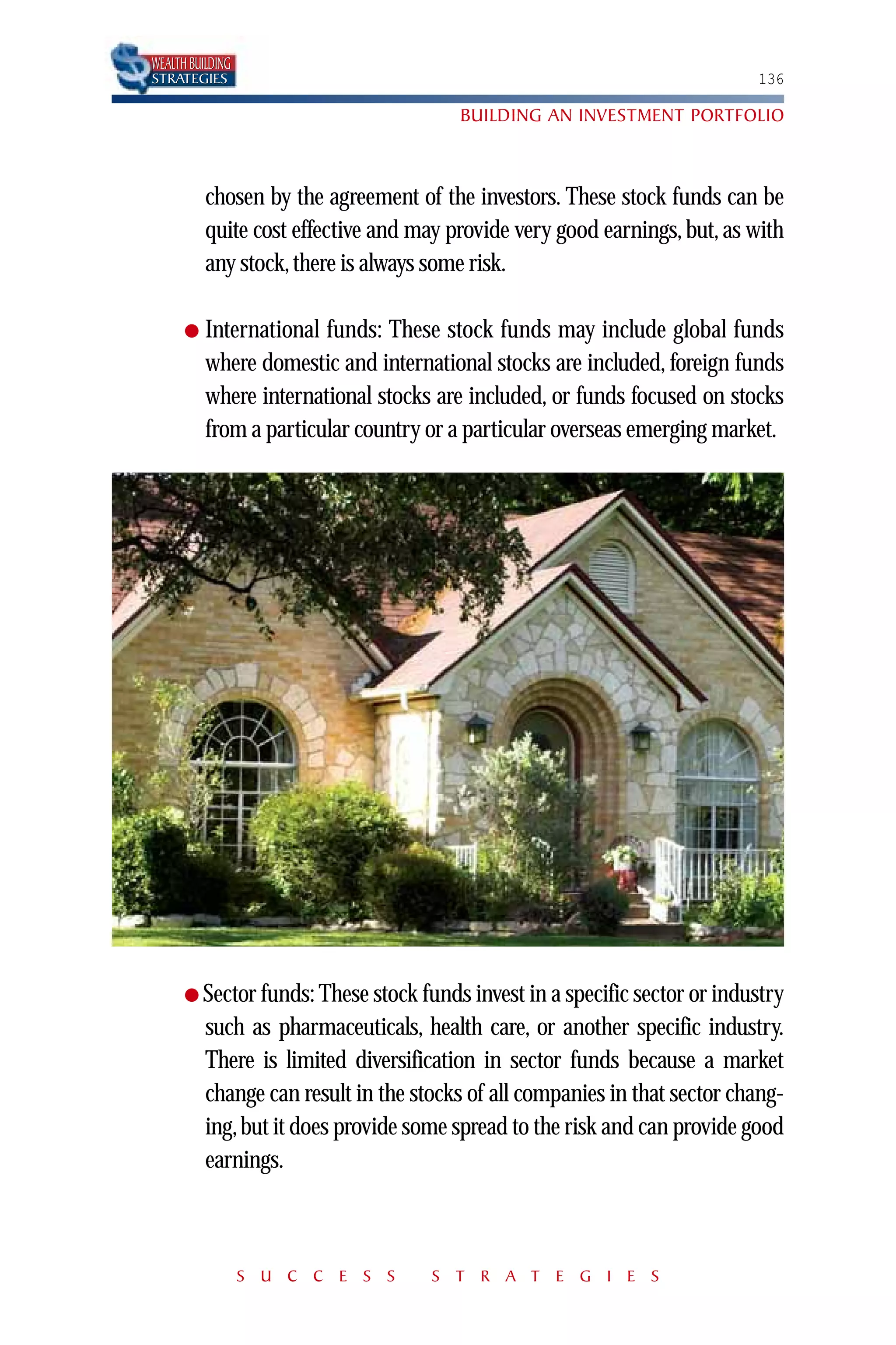 WEALTH BUILDING
STRATEGIES                                                                  136

                                        BUILDING AN INVESTMENT PORTFOLIO



          chosen by the agreement of the investors. These stock funds can be
          quite cost effective and may provide very good earnings, but, as with
          any stock, there is always some risk.

      ●   International funds: These stock funds may include global funds
          where domestic and international stocks are included, foreign funds
          where international stocks are included, or funds focused on stocks
          from a particular country or a particular overseas emerging market.




      ● Sector funds: These stock funds invest in a specific sector or industry
          such as pharmaceuticals, health care, or another specific industry.
          There is limited diversification in sector funds because a market
          change can result in the stocks of all companies in that sector chang-
          ing, but it does provide some spread to the risk and can provide good
          earnings.



                  S U C C E S S      S T R A T E G I E S
 