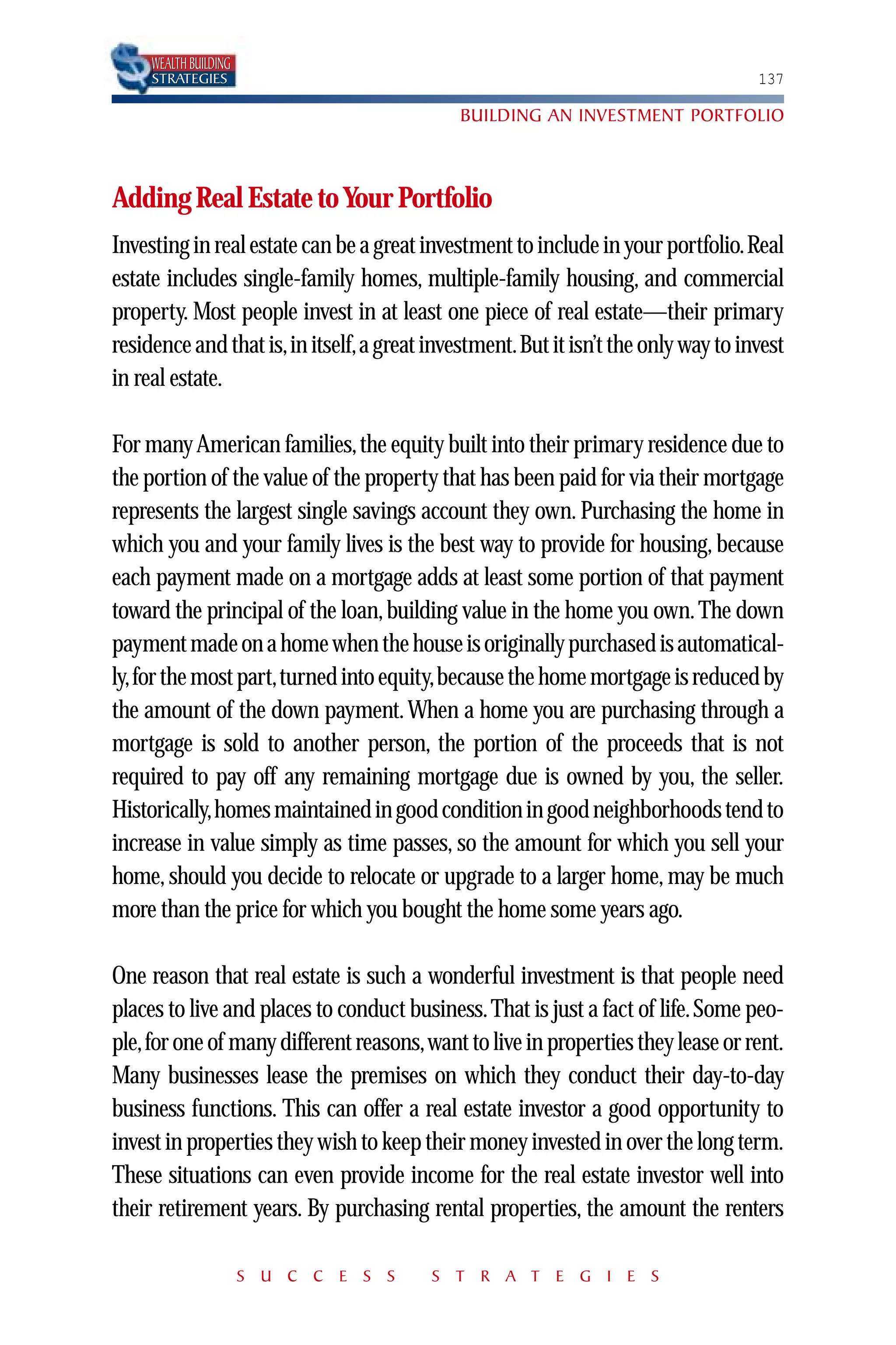 WEALTH BUILDING
     STRATEGIES                                                                   137

                                            BUILDING AN INVESTMENT PORTFOLIO



Adding Real Estate to Your Portfolio
Investing in real estate can be a great investment to include in your portfolio.Real
estate includes single-family homes, multiple-family housing, and commercial
property. Most people invest in at least one piece of real estate—their primary
residence and that is,in itself,a great investment.But it isn’t the only way to invest
in real estate.

For many American families, the equity built into their primary residence due to
the portion of the value of the property that has been paid for via their mortgage
represents the largest single savings account they own. Purchasing the home in
which you and your family lives is the best way to provide for housing, because
each payment made on a mortgage adds at least some portion of that payment
toward the principal of the loan, building value in the home you own. The down
payment made on a home when the house is originally purchased is automatical-
ly,for the most part,turned into equity,because the home mortgage is reduced by
the amount of the down payment. When a home you are purchasing through a
mortgage is sold to another person, the portion of the proceeds that is not
required to pay off any remaining mortgage due is owned by you, the seller.
Historically,homes maintained in good condition in good neighborhoods tend to
increase in value simply as time passes, so the amount for which you sell your
home, should you decide to relocate or upgrade to a larger home, may be much
more than the price for which you bought the home some years ago.

One reason that real estate is such a wonderful investment is that people need
places to live and places to conduct business. That is just a fact of life. Some peo-
ple,for one of many different reasons,want to live in properties they lease or rent.
Many businesses lease the premises on which they conduct their day-to-day
business functions. This can offer a real estate investor a good opportunity to
invest in properties they wish to keep their money invested in over the long term.
These situations can even provide income for the real estate investor well into
their retirement years. By purchasing rental properties, the amount the renters

                       S U C C E S S    S T R A T E G I E S
 