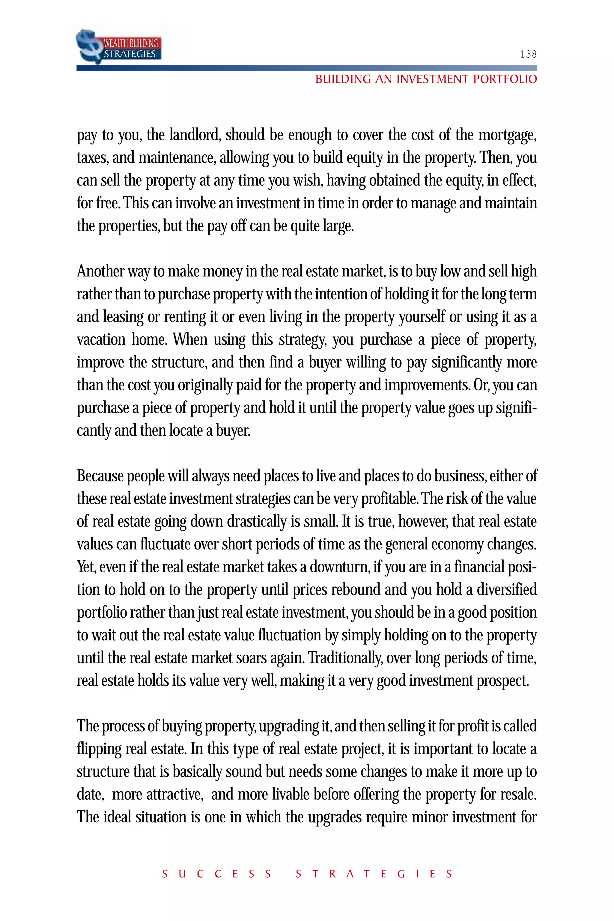 WEALTH BUILDING
     STRATEGIES                                                                   138

                                            BUILDING AN INVESTMENT PORTFOLIO



pay to you, the landlord, should be enough to cover the cost of the mortgage,
taxes, and maintenance, allowing you to build equity in the property. Then, you
can sell the property at any time you wish, having obtained the equity, in effect,
for free.This can involve an investment in time in order to manage and maintain
the properties, but the pay off can be quite large.

Another way to make money in the real estate market, is to buy low and sell high
rather than to purchase property with the intention of holding it for the long term
and leasing or renting it or even living in the property yourself or using it as a
vacation home. When using this strategy, you purchase a piece of property,
improve the structure, and then find a buyer willing to pay significantly more
than the cost you originally paid for the property and improvements. Or, you can
purchase a piece of property and hold it until the property value goes up signifi-
cantly and then locate a buyer.

Because people will always need places to live and places to do business,either of
these real estate investment strategies can be very profitable.The risk of the value
of real estate going down drastically is small. It is true, however, that real estate
values can fluctuate over short periods of time as the general economy changes.
Yet, even if the real estate market takes a downturn, if you are in a financial posi-
tion to hold on to the property until prices rebound and you hold a diversified
portfolio rather than just real estate investment,you should be in a good position
to wait out the real estate value fluctuation by simply holding on to the property
until the real estate market soars again. Traditionally, over long periods of time,
real estate holds its value very well, making it a very good investment prospect.

The process of buying property,upgrading it,and then selling it for profit is called
flipping real estate. In this type of real estate project, it is important to locate a
structure that is basically sound but needs some changes to make it more up to
date, more attractive, and more livable before offering the property for resale.
The ideal situation is one in which the upgrades require minor investment for


                       S U C C E S S    S T R A T E G I E S
 