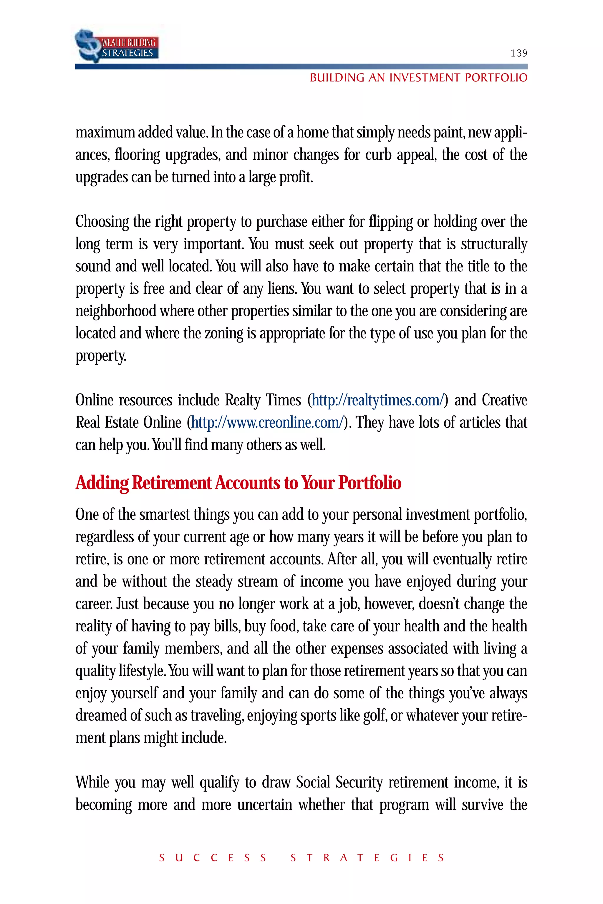 WEALTH BUILDING
    STRATEGIES                                                                139

                                          BUILDING AN INVESTMENT PORTFOLIO



maximum added value.In the case of a home that simply needs paint,new appli-
ances, flooring upgrades, and minor changes for curb appeal, the cost of the
upgrades can be turned into a large profit.

Choosing the right property to purchase either for flipping or holding over the
long term is very important. You must seek out property that is structurally
sound and well located. You will also have to make certain that the title to the
property is free and clear of any liens. You want to select property that is in a
neighborhood where other properties similar to the one you are considering are
located and where the zoning is appropriate for the type of use you plan for the
property.

Online resources include Realty Times (http://realtytimes.com/) and Creative
Real Estate Online (http://www.creonline.com/). They have lots of articles that
can help you.You’ll find many others as well.

Adding Retirement Accounts to Your Portfolio
One of the smartest things you can add to your personal investment portfolio,
regardless of your current age or how many years it will be before you plan to
retire, is one or more retirement accounts. After all, you will eventually retire
and be without the steady stream of income you have enjoyed during your
career. Just because you no longer work at a job, however, doesn’t change the
reality of having to pay bills, buy food, take care of your health and the health
of your family members, and all the other expenses associated with living a
quality lifestyle.You will want to plan for those retirement years so that you can
enjoy yourself and your family and can do some of the things you’ve always
dreamed of such as traveling, enjoying sports like golf, or whatever your retire-
ment plans might include.

While you may well qualify to draw Social Security retirement income, it is
becoming more and more uncertain whether that program will survive the


                      S U C C E S S    S T R A T E G I E S
 
