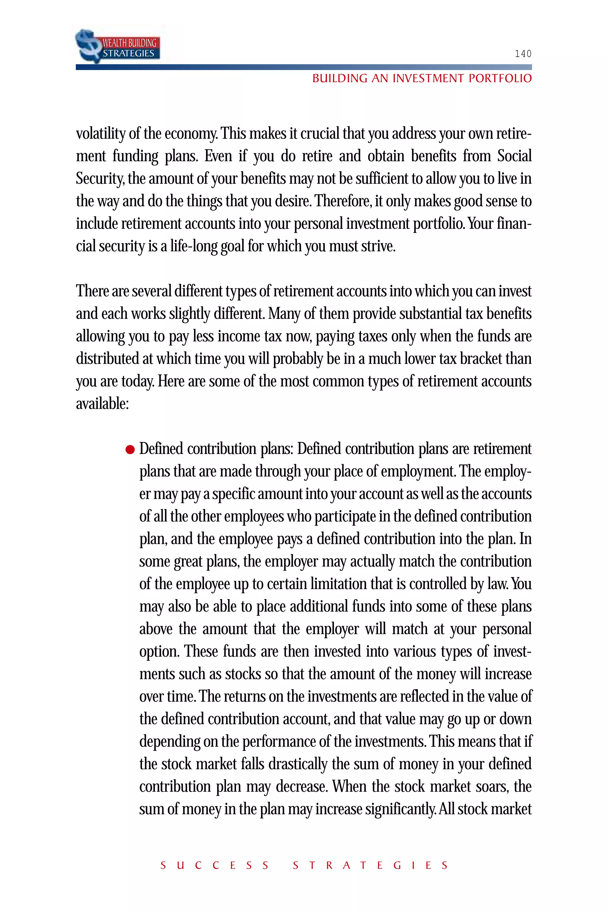 WEALTH BUILDING
    STRATEGIES                                                                   140

                                             BUILDING AN INVESTMENT PORTFOLIO



volatility of the economy. This makes it crucial that you address your own retire-
ment funding plans. Even if you do retire and obtain benefits from Social
Security, the amount of your benefits may not be sufficient to allow you to live in
the way and do the things that you desire. Therefore, it only makes good sense to
include retirement accounts into your personal investment portfolio.Your finan-
cial security is a life-long goal for which you must strive.

There are several different types of retirement accounts into which you can invest
and each works slightly different. Many of them provide substantial tax benefits
allowing you to pay less income tax now, paying taxes only when the funds are
distributed at which time you will probably be in a much lower tax bracket than
you are today. Here are some of the most common types of retirement accounts
available:

          ●   Defined contribution plans: Defined contribution plans are retirement
              plans that are made through your place of employment. The employ-
              er may pay a specific amount into your account as well as the accounts
              of all the other employees who participate in the defined contribution
              plan, and the employee pays a defined contribution into the plan. In
              some great plans, the employer may actually match the contribution
              of the employee up to certain limitation that is controlled by law.You
              may also be able to place additional funds into some of these plans
              above the amount that the employer will match at your personal
              option. These funds are then invested into various types of invest-
              ments such as stocks so that the amount of the money will increase
              over time. The returns on the investments are reflected in the value of
              the defined contribution account, and that value may go up or down
              depending on the performance of the investments.This means that if
              the stock market falls drastically the sum of money in your defined
              contribution plan may decrease. When the stock market soars, the
              sum of money in the plan may increase significantly.All stock market


                      S U C C E S S      S T R A T E G I E S
 