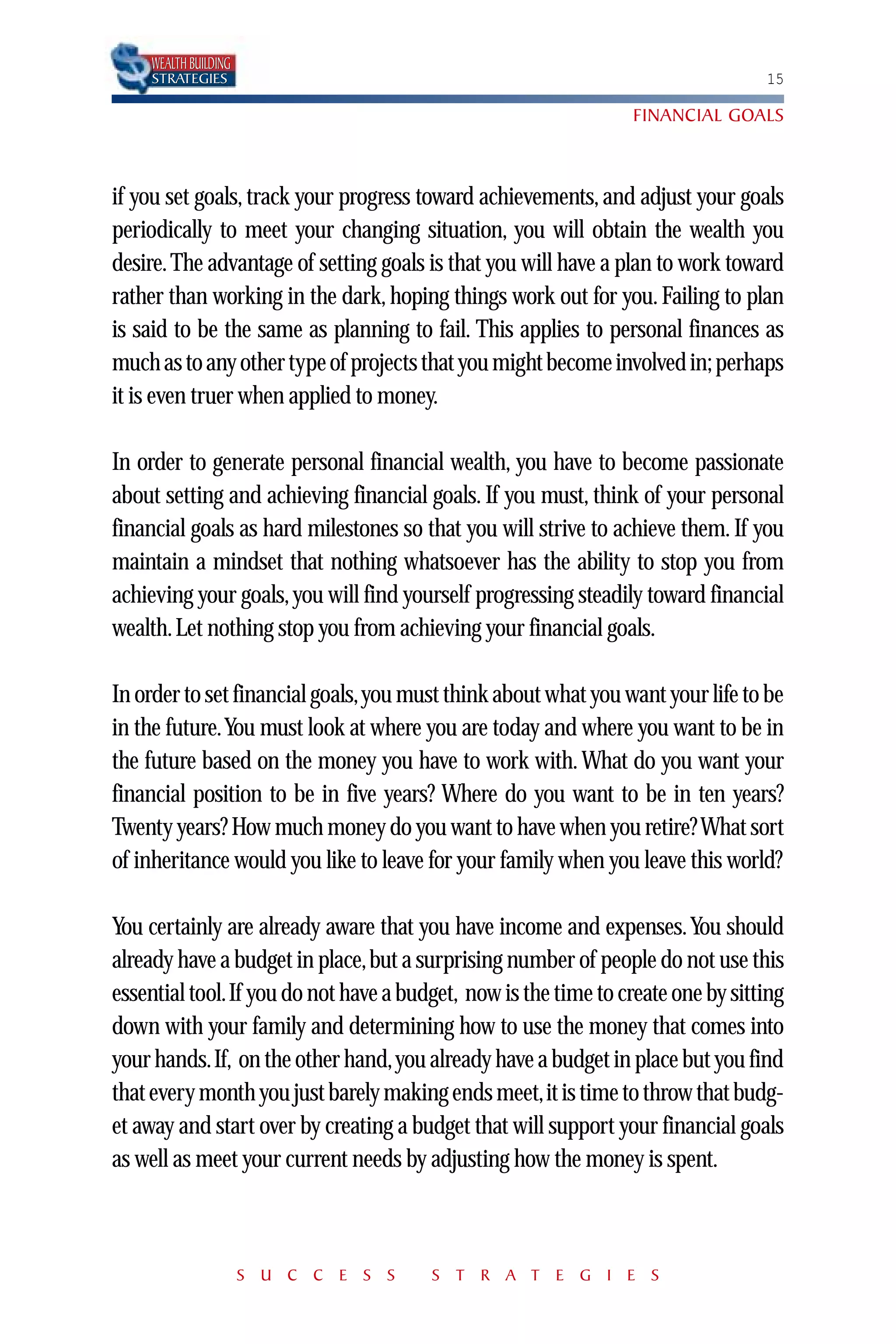 WEALTH BUILDING
    STRATEGIES                                                                   15

                                                                 FINANCIAL GOALS



if you set goals, track your progress toward achievements, and adjust your goals
periodically to meet your changing situation, you will obtain the wealth you
desire. The advantage of setting goals is that you will have a plan to work toward
rather than working in the dark, hoping things work out for you. Failing to plan
is said to be the same as planning to fail. This applies to personal finances as
much as to any other type of projects that you might become involved in; perhaps
it is even truer when applied to money.

In order to generate personal financial wealth, you have to become passionate
about setting and achieving financial goals. If you must, think of your personal
financial goals as hard milestones so that you will strive to achieve them. If you
maintain a mindset that nothing whatsoever has the ability to stop you from
achieving your goals, you will find yourself progressing steadily toward financial
wealth. Let nothing stop you from achieving your financial goals.

In order to set financial goals,you must think about what you want your life to be
in the future.You must look at where you are today and where you want to be in
the future based on the money you have to work with. What do you want your
financial position to be in five years? Where do you want to be in ten years?
Twenty years? How much money do you want to have when you retire? What sort
of inheritance would you like to leave for your family when you leave this world?

You certainly are already aware that you have income and expenses. You should
already have a budget in place,but a surprising number of people do not use this
essential tool.If you do not have a budget, now is the time to create one by sitting
down with your family and determining how to use the money that comes into
your hands.If, on the other hand,you already have a budget in place but you find
that every month you just barely making ends meet,it is time to throw that budg-
et away and start over by creating a budget that will support your financial goals
as well as meet your current needs by adjusting how the money is spent.



                      S U C C E S S    S T R A T E G I E S
 