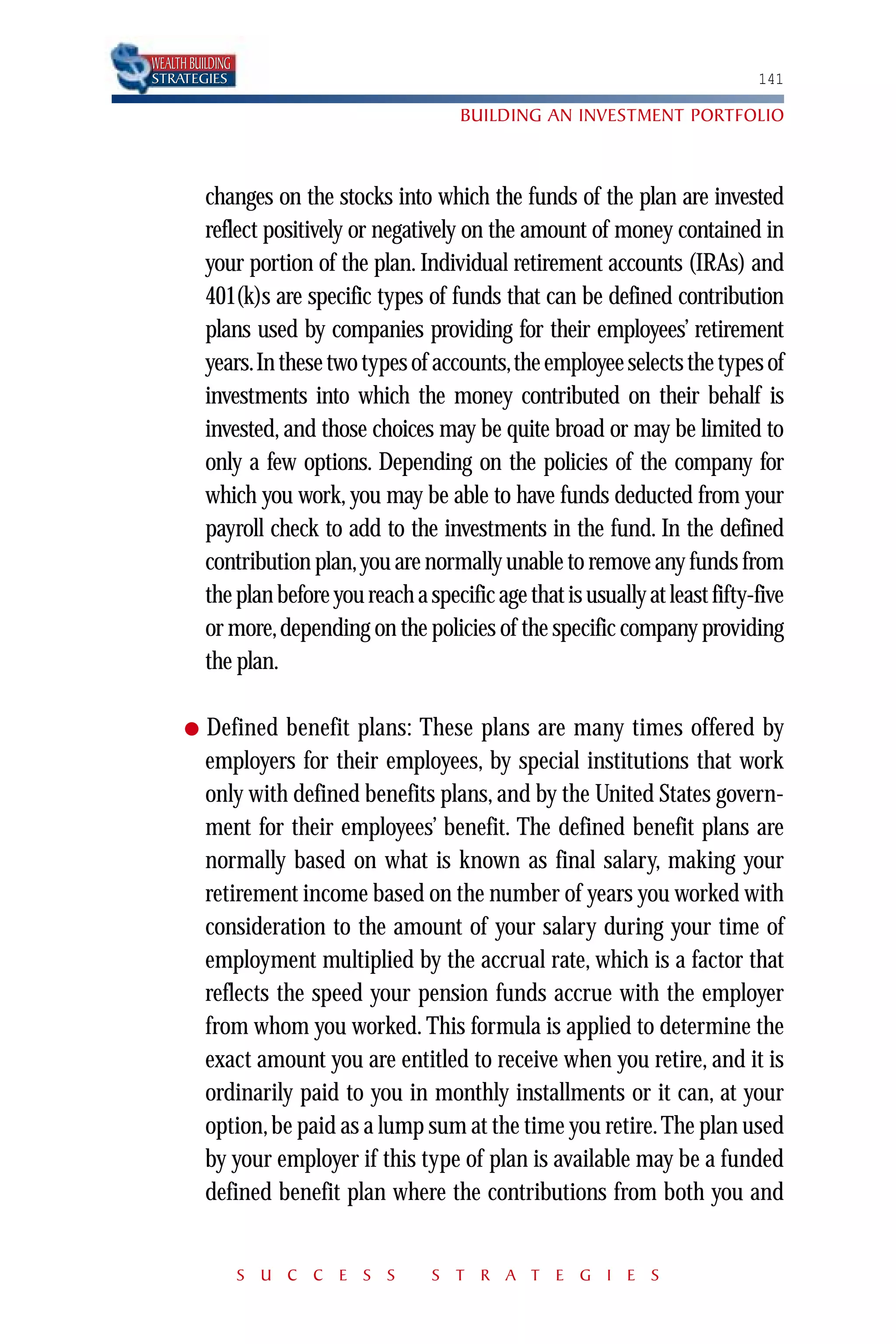 WEALTH BUILDING
STRATEGIES                                                                        141

                                           BUILDING AN INVESTMENT PORTFOLIO



          changes on the stocks into which the funds of the plan are invested
          reflect positively or negatively on the amount of money contained in
          your portion of the plan. Individual retirement accounts (IRAs) and
          401(k)s are specific types of funds that can be defined contribution
          plans used by companies providing for their employees’ retirement
          years.In these two types of accounts,the employee selects the types of
          investments into which the money contributed on their behalf is
          invested, and those choices may be quite broad or may be limited to
          only a few options. Depending on the policies of the company for
          which you work, you may be able to have funds deducted from your
          payroll check to add to the investments in the fund. In the defined
          contribution plan,you are normally unable to remove any funds from
          the plan before you reach a specific age that is usually at least fifty-five
          or more, depending on the policies of the specific company providing
          the plan.

      ●   Defined benefit plans: These plans are many times offered by
          employers for their employees, by special institutions that work
          only with defined benefits plans, and by the United States govern-
          ment for their employees’ benefit. The defined benefit plans are
          normally based on what is known as final salary, making your
          retirement income based on the number of years you worked with
          consideration to the amount of your salary during your time of
          employment multiplied by the accrual rate, which is a factor that
          reflects the speed your pension funds accrue with the employer
          from whom you worked. This formula is applied to determine the
          exact amount you are entitled to receive when you retire, and it is
          ordinarily paid to you in monthly installments or it can, at your
          option, be paid as a lump sum at the time you retire. The plan used
          by your employer if this type of plan is available may be a funded
          defined benefit plan where the contributions from both you and


                  S U C C E S S        S T R A T E G I E S
 