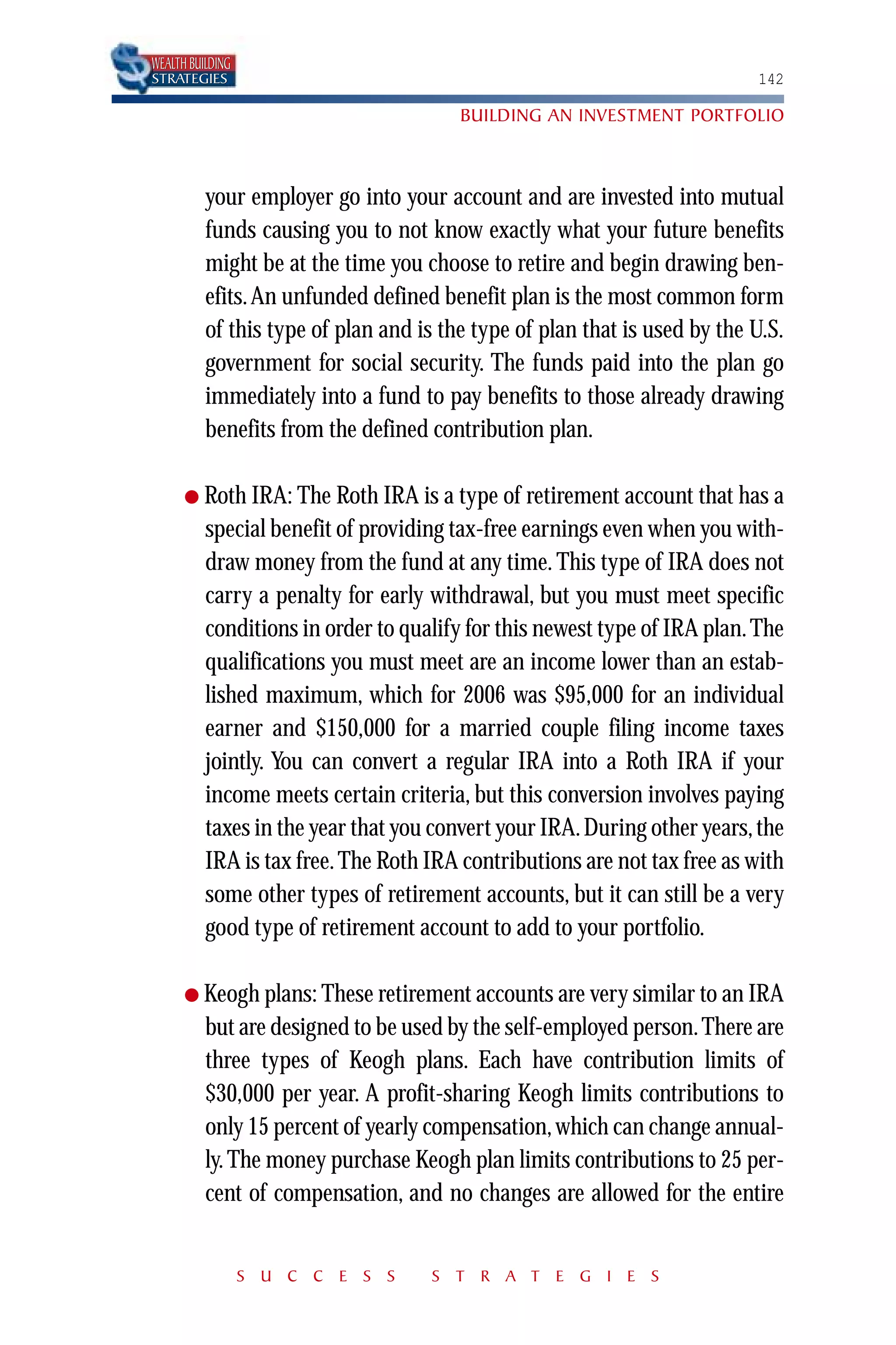 WEALTH BUILDING
STRATEGIES                                                                 142

                                        BUILDING AN INVESTMENT PORTFOLIO



          your employer go into your account and are invested into mutual
          funds causing you to not know exactly what your future benefits
          might be at the time you choose to retire and begin drawing ben-
          efits. An unfunded defined benefit plan is the most common form
          of this type of plan and is the type of plan that is used by the U.S.
          government for social security. The funds paid into the plan go
          immediately into a fund to pay benefits to those already drawing
          benefits from the defined contribution plan.

      ● Roth IRA: The Roth IRA is a type of      retirement account that has a
          special benefit of providing tax-free earnings even when you with-
          draw money from the fund at any time. This type of IRA does not
          carry a penalty for early withdrawal, but you must meet specific
          conditions in order to qualify for this newest type of IRA plan. The
          qualifications you must meet are an income lower than an estab-
          lished maximum, which for 2006 was $95,000 for an individual
          earner and $150,000 for a married couple filing income taxes
          jointly. You can convert a regular IRA into a Roth IRA if your
          income meets certain criteria, but this conversion involves paying
          taxes in the year that you convert your IRA. During other years, the
          IRA is tax free. The Roth IRA contributions are not tax free as with
          some other types of retirement accounts, but it can still be a very
          good type of retirement account to add to your portfolio.

      ● Keogh plans: These retirement accounts are very similar to an IRA
          but are designed to be used by the self-employed person. There are
          three types of Keogh plans. Each have contribution limits of
          $30,000 per year. A profit-sharing Keogh limits contributions to
          only 15 percent of yearly compensation, which can change annual-
          ly. The money purchase Keogh plan limits contributions to 25 per-
          cent of compensation, and no changes are allowed for the entire


                  S U C C E S S      S T R A T E G I E S
 