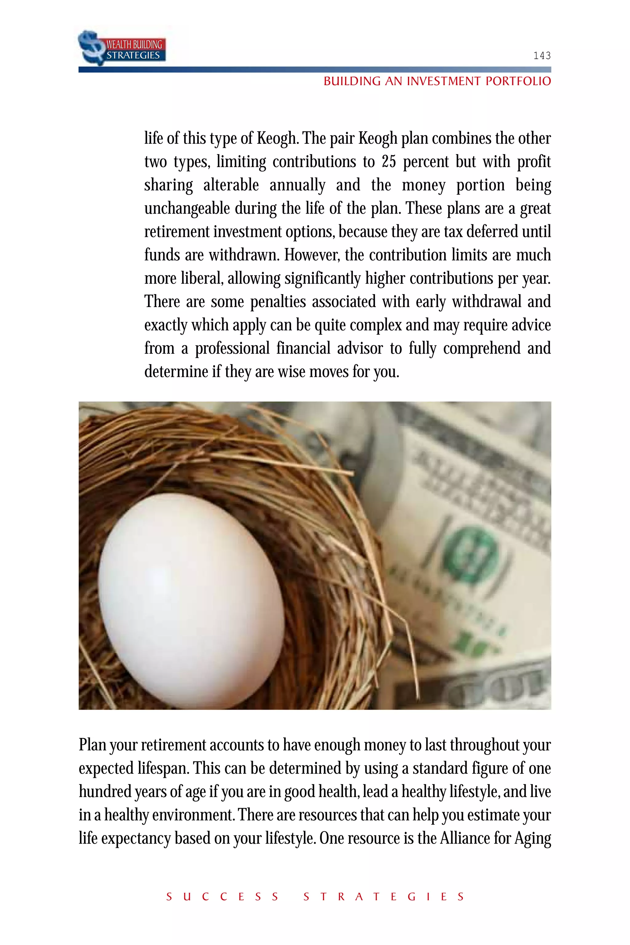 WEALTH BUILDING
    STRATEGIES                                                                143

                                           BUILDING AN INVESTMENT PORTFOLIO



              life of this type of Keogh. The pair Keogh plan combines the other
              two types, limiting contributions to 25 percent but with profit
              sharing alterable annually and the money portion being
              unchangeable during the life of the plan. These plans are a great
              retirement investment options, because they are tax deferred until
              funds are withdrawn. However, the contribution limits are much
              more liberal, allowing significantly higher contributions per year.
              There are some penalties associated with early withdrawal and
              exactly which apply can be quite complex and may require advice
              from a professional financial advisor to fully comprehend and
              determine if they are wise moves for you.




Plan your retirement accounts to have enough money to last throughout your
expected lifespan. This can be determined by using a standard figure of one
hundred years of age if you are in good health, lead a healthy lifestyle, and live
in a healthy environment. There are resources that can help you estimate your
life expectancy based on your lifestyle. One resource is the Alliance for Aging


                      S U C C E S S     S T R A T E G I E S
 