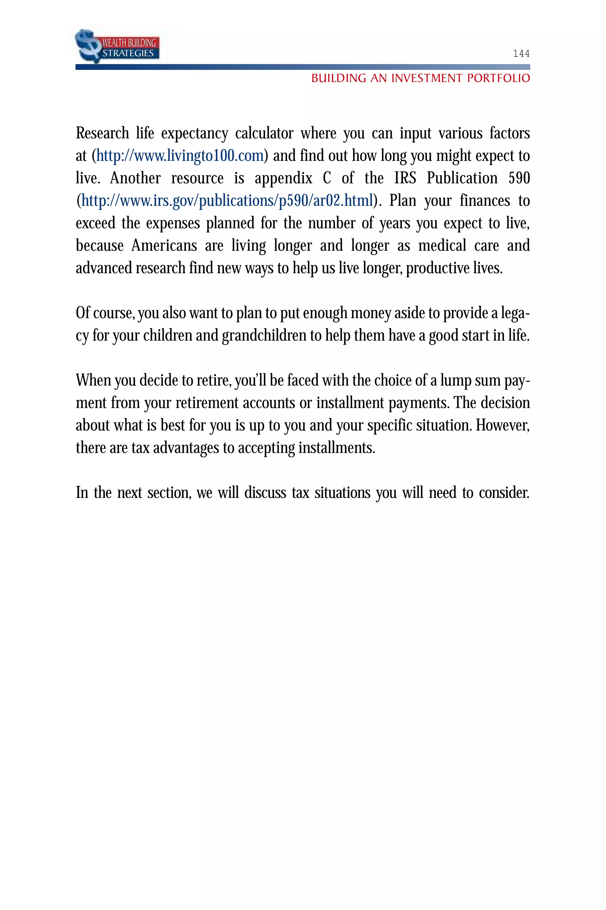 WEALTH BUILDING
    STRATEGIES                                                             144

                                        BUILDING AN INVESTMENT PORTFOLIO



Research life expectancy calculator where you can input various factors
at (http://www.livingto100.com) and find out how long you might expect to
live. Another resource is appendix C of the IRS Publication 590
(http://www.irs.gov/publications/p590/ar02.html). Plan your finances to
exceed the expenses planned for the number of years you expect to live,
because Americans are living longer and longer as medical care and
advanced research find new ways to help us live longer, productive lives.

Of course, you also want to plan to put enough money aside to provide a lega-
cy for your children and grandchildren to help them have a good start in life.

When you decide to retire, you’ll be faced with the choice of a lump sum pay-
ment from your retirement accounts or installment payments. The decision
about what is best for you is up to you and your specific situation. However,
there are tax advantages to accepting installments.

In the next section, we will discuss tax situations you will need to consider.
 