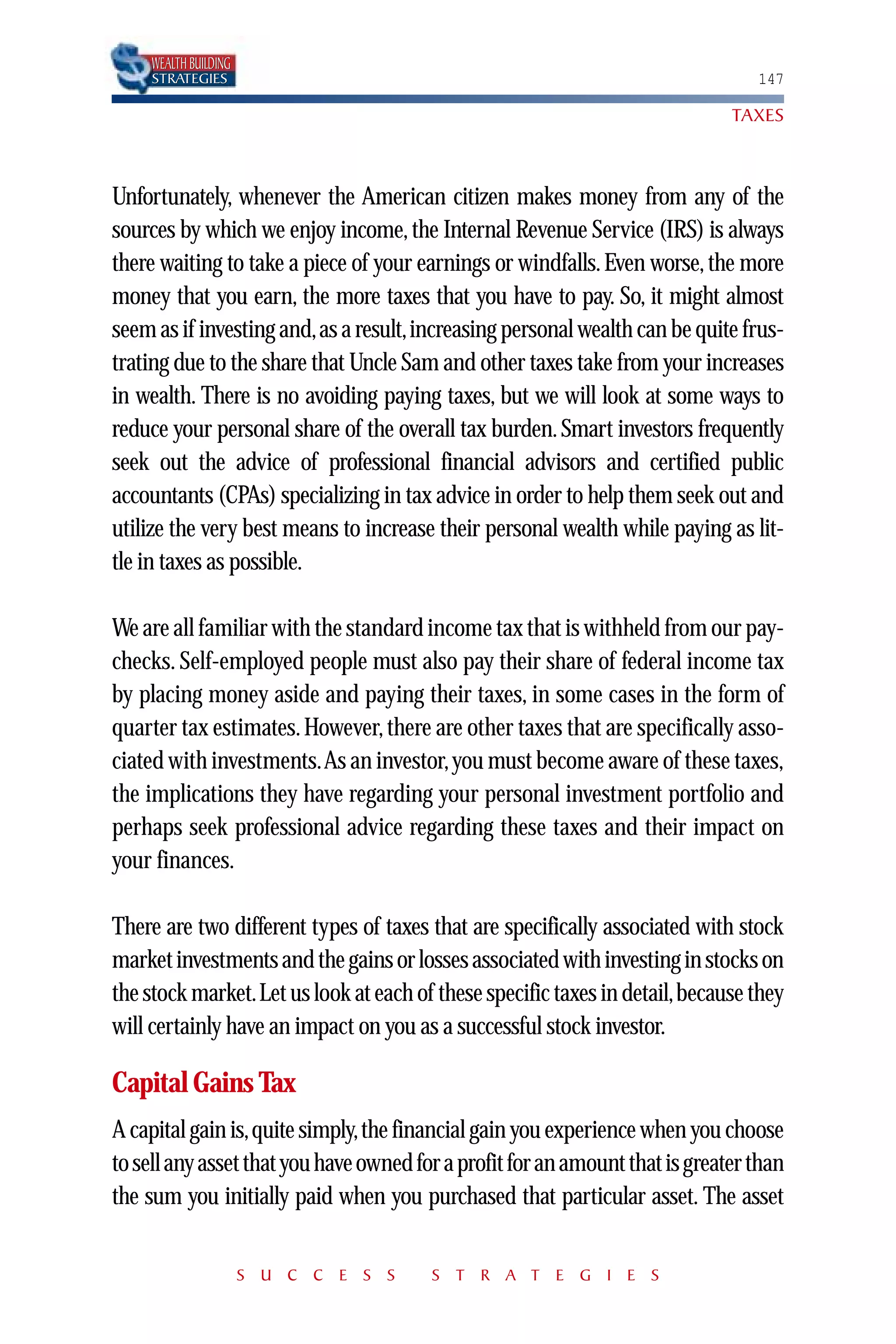 WEALTH BUILDING
     STRATEGIES                                                                  147

                                                                              TAXES



Unfortunately, whenever the American citizen makes money from any of the
sources by which we enjoy income, the Internal Revenue Service (IRS) is always
there waiting to take a piece of your earnings or windfalls. Even worse, the more
money that you earn, the more taxes that you have to pay. So, it might almost
seem as if investing and,as a result,increasing personal wealth can be quite frus-
trating due to the share that Uncle Sam and other taxes take from your increases
in wealth. There is no avoiding paying taxes, but we will look at some ways to
reduce your personal share of the overall tax burden. Smart investors frequently
seek out the advice of professional financial advisors and certified public
accountants (CPAs) specializing in tax advice in order to help them seek out and
utilize the very best means to increase their personal wealth while paying as lit-
tle in taxes as possible.

We are all familiar with the standard income tax that is withheld from our pay-
checks. Self-employed people must also pay their share of federal income tax
by placing money aside and paying their taxes, in some cases in the form of
quarter tax estimates. However, there are other taxes that are specifically asso-
ciated with investments.As an investor, you must become aware of these taxes,
the implications they have regarding your personal investment portfolio and
perhaps seek professional advice regarding these taxes and their impact on
your finances.

There are two different types of taxes that are specifically associated with stock
market investments and the gains or losses associated with investing in stocks on
the stock market.Let us look at each of these specific taxes in detail,because they
will certainly have an impact on you as a successful stock investor.

Capital Gains Tax
A capital gain is,quite simply,the financial gain you experience when you choose
to sell any asset that you have owned for a profit for an amount that is greater than
the sum you initially paid when you purchased that particular asset. The asset


                       S U C C E S S    S T R A T E G I E S
 