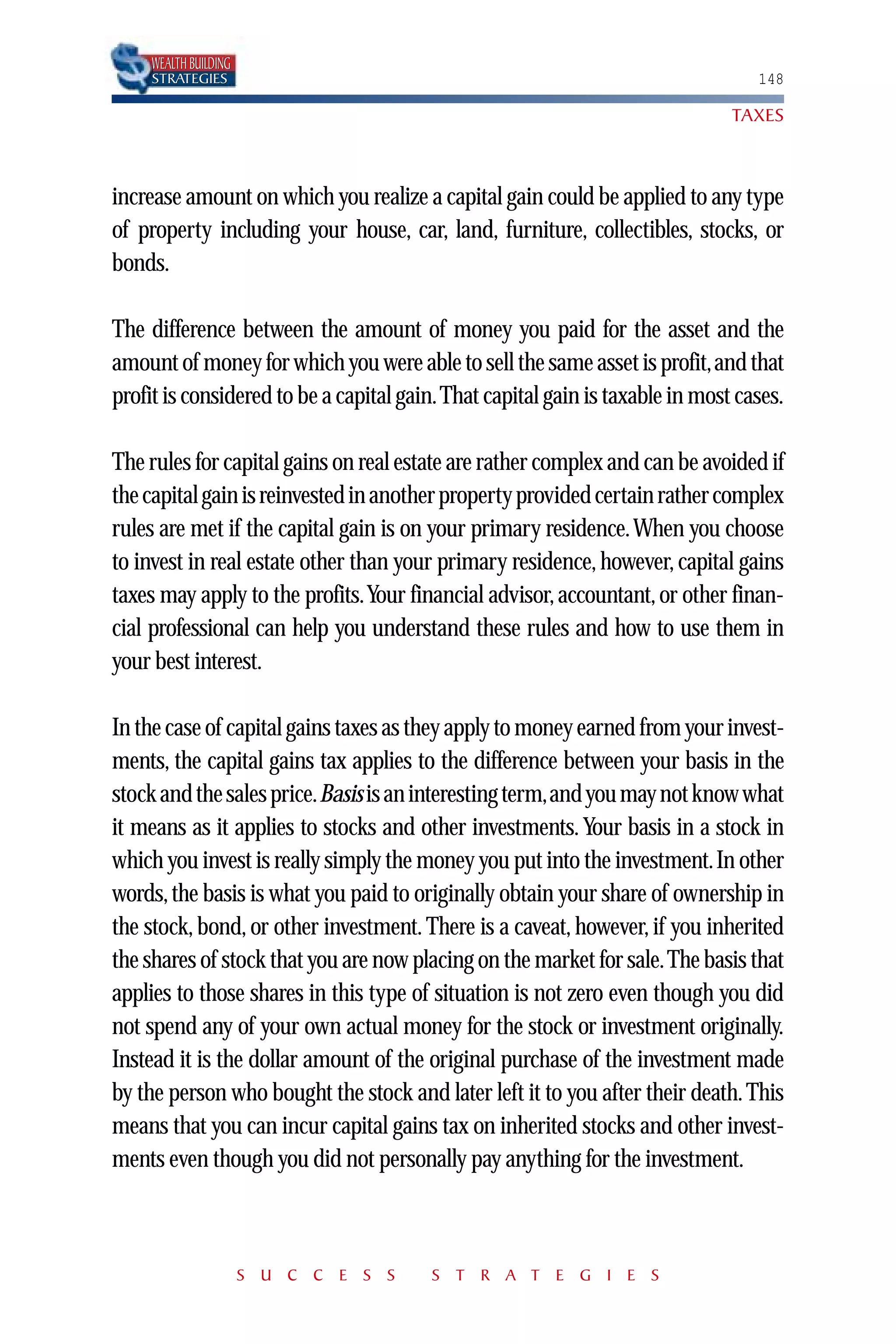 WEALTH BUILDING
     STRATEGIES                                                                  148

                                                                              TAXES



increase amount on which you realize a capital gain could be applied to any type
of property including your house, car, land, furniture, collectibles, stocks, or
bonds.

The difference between the amount of money you paid for the asset and the
amount of money for which you were able to sell the same asset is profit,and that
profit is considered to be a capital gain.That capital gain is taxable in most cases.

The rules for capital gains on real estate are rather complex and can be avoided if
the capital gain is reinvested in another property provided certain rather complex
rules are met if the capital gain is on your primary residence. When you choose
to invest in real estate other than your primary residence, however, capital gains
taxes may apply to the profits.Your financial advisor, accountant, or other finan-
cial professional can help you understand these rules and how to use them in
your best interest.

In the case of capital gains taxes as they apply to money earned from your invest-
ments, the capital gains tax applies to the difference between your basis in the
stock and the sales price.Basis is an interesting term,and you may not know what
it means as it applies to stocks and other investments. Your basis in a stock in
which you invest is really simply the money you put into the investment.In other
words, the basis is what you paid to originally obtain your share of ownership in
the stock, bond, or other investment. There is a caveat, however, if you inherited
the shares of stock that you are now placing on the market for sale.The basis that
applies to those shares in this type of situation is not zero even though you did
not spend any of your own actual money for the stock or investment originally.
Instead it is the dollar amount of the original purchase of the investment made
by the person who bought the stock and later left it to you after their death. This
means that you can incur capital gains tax on inherited stocks and other invest-
ments even though you did not personally pay anything for the investment.



                       S U C C E S S    S T R A T E G I E S
 