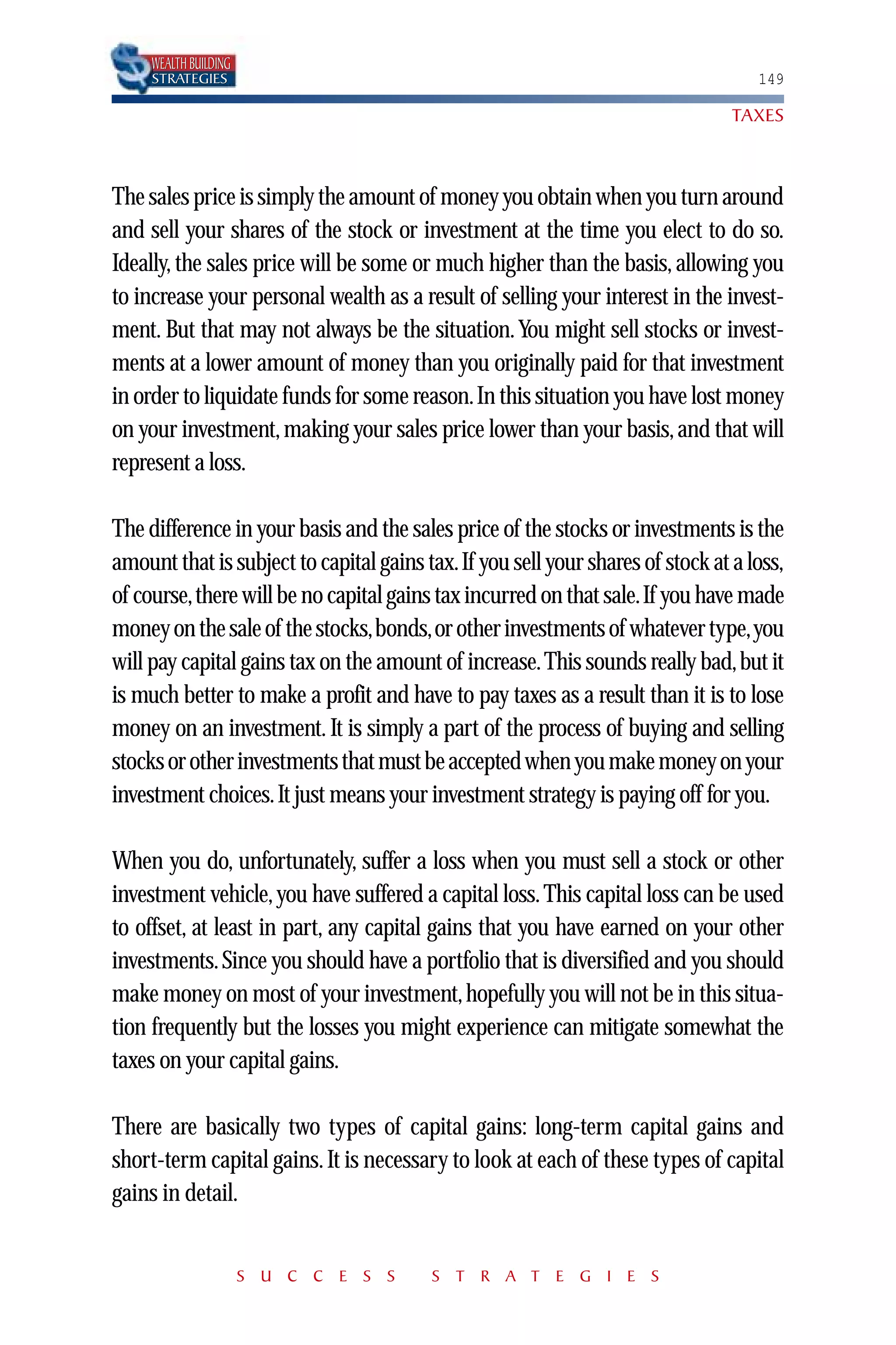 WEALTH BUILDING
     STRATEGIES                                                                    149

                                                                                TAXES



The sales price is simply the amount of money you obtain when you turn around
and sell your shares of the stock or investment at the time you elect to do so.
Ideally, the sales price will be some or much higher than the basis, allowing you
to increase your personal wealth as a result of selling your interest in the invest-
ment. But that may not always be the situation. You might sell stocks or invest-
ments at a lower amount of money than you originally paid for that investment
in order to liquidate funds for some reason.In this situation you have lost money
on your investment, making your sales price lower than your basis, and that will
represent a loss.

The difference in your basis and the sales price of the stocks or investments is the
amount that is subject to capital gains tax.If you sell your shares of stock at a loss,
of course,there will be no capital gains tax incurred on that sale.If you have made
money on the sale of the stocks,bonds,or other investments of whatever type,you
will pay capital gains tax on the amount of increase. This sounds really bad, but it
is much better to make a profit and have to pay taxes as a result than it is to lose
money on an investment. It is simply a part of the process of buying and selling
stocks or other investments that must be accepted when you make money on your
investment choices. It just means your investment strategy is paying off for you.

When you do, unfortunately, suffer a loss when you must sell a stock or other
investment vehicle, you have suffered a capital loss. This capital loss can be used
to offset, at least in part, any capital gains that you have earned on your other
investments. Since you should have a portfolio that is diversified and you should
make money on most of your investment, hopefully you will not be in this situa-
tion frequently but the losses you might experience can mitigate somewhat the
taxes on your capital gains.

There are basically two types of capital gains: long-term capital gains and
short-term capital gains. It is necessary to look at each of these types of capital
gains in detail.


                       S U C C E S S     S T R A T E G I E S
 