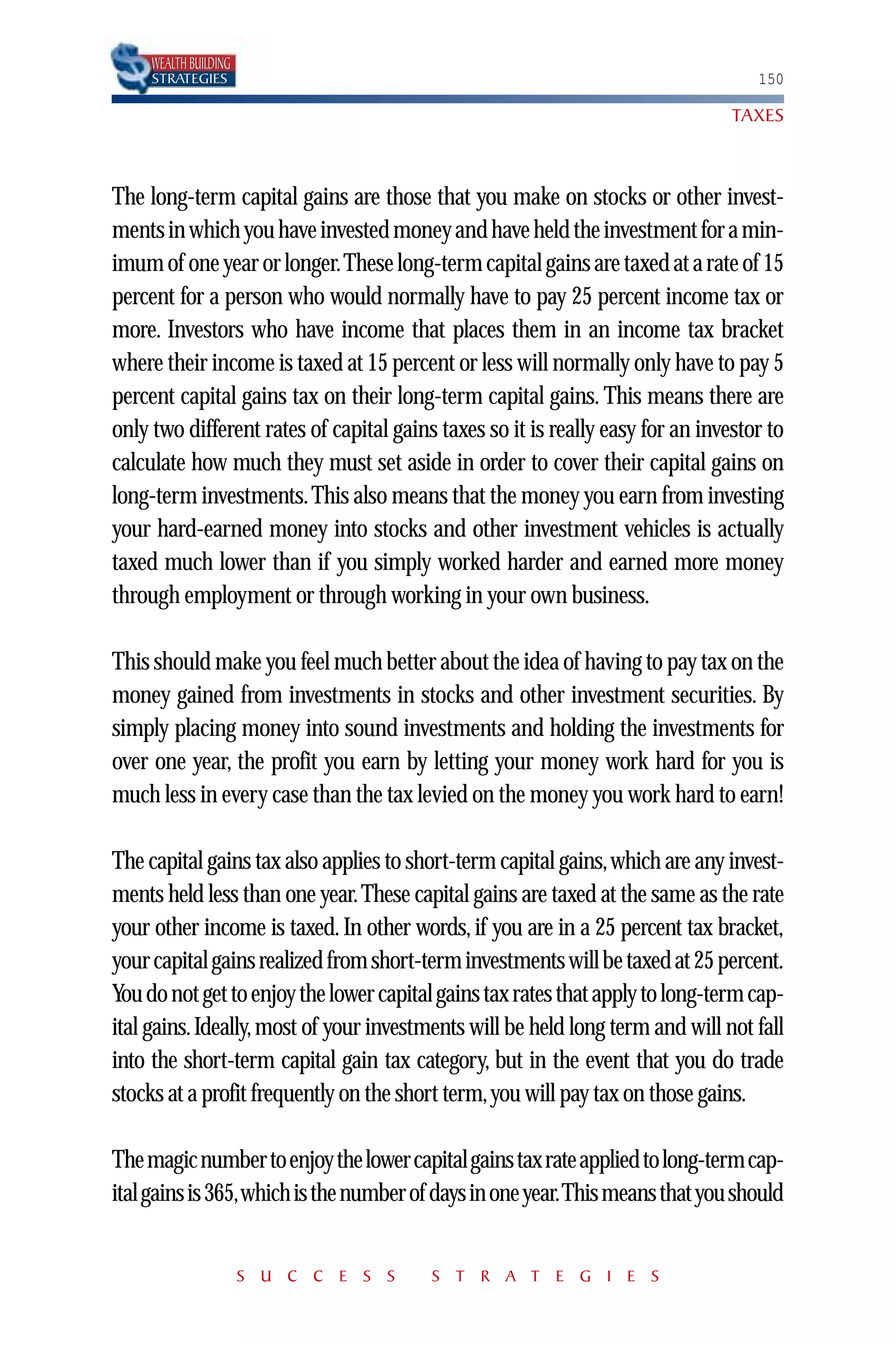 WEALTH BUILDING
     STRATEGIES                                                                    150

                                                                                TAXES



The long-term capital gains are those that you make on stocks or other invest-
ments in which you have invested money and have held the investment for a min-
imum of one year or longer.These long-term capital gains are taxed at a rate of 15
percent for a person who would normally have to pay 25 percent income tax or
more. Investors who have income that places them in an income tax bracket
where their income is taxed at 15 percent or less will normally only have to pay 5
percent capital gains tax on their long-term capital gains. This means there are
only two different rates of capital gains taxes so it is really easy for an investor to
calculate how much they must set aside in order to cover their capital gains on
long-term investments. This also means that the money you earn from investing
your hard-earned money into stocks and other investment vehicles is actually
taxed much lower than if you simply worked harder and earned more money
through employment or through working in your own business.

This should make you feel much better about the idea of having to pay tax on the
money gained from investments in stocks and other investment securities. By
simply placing money into sound investments and holding the investments for
over one year, the profit you earn by letting your money work hard for you is
much less in every case than the tax levied on the money you work hard to earn!

The capital gains tax also applies to short-term capital gains,which are any invest-
ments held less than one year. These capital gains are taxed at the same as the rate
your other income is taxed. In other words, if you are in a 25 percent tax bracket,
your capital gains realized from short-term investments will be taxed at 25 percent.
You do not get to enjoy the lower capital gains tax rates that apply to long-term cap-
ital gains. Ideally, most of your investments will be held long term and will not fall
into the short-term capital gain tax category, but in the event that you do trade
stocks at a profit frequently on the short term,you will pay tax on those gains.

The magic number to enjoy the lower capital gains tax rate applied to long-term cap-
ital gains is 365,which is the number of days in one year.This means that you should


                       S U C C E S S     S T R A T E G I E S
 
