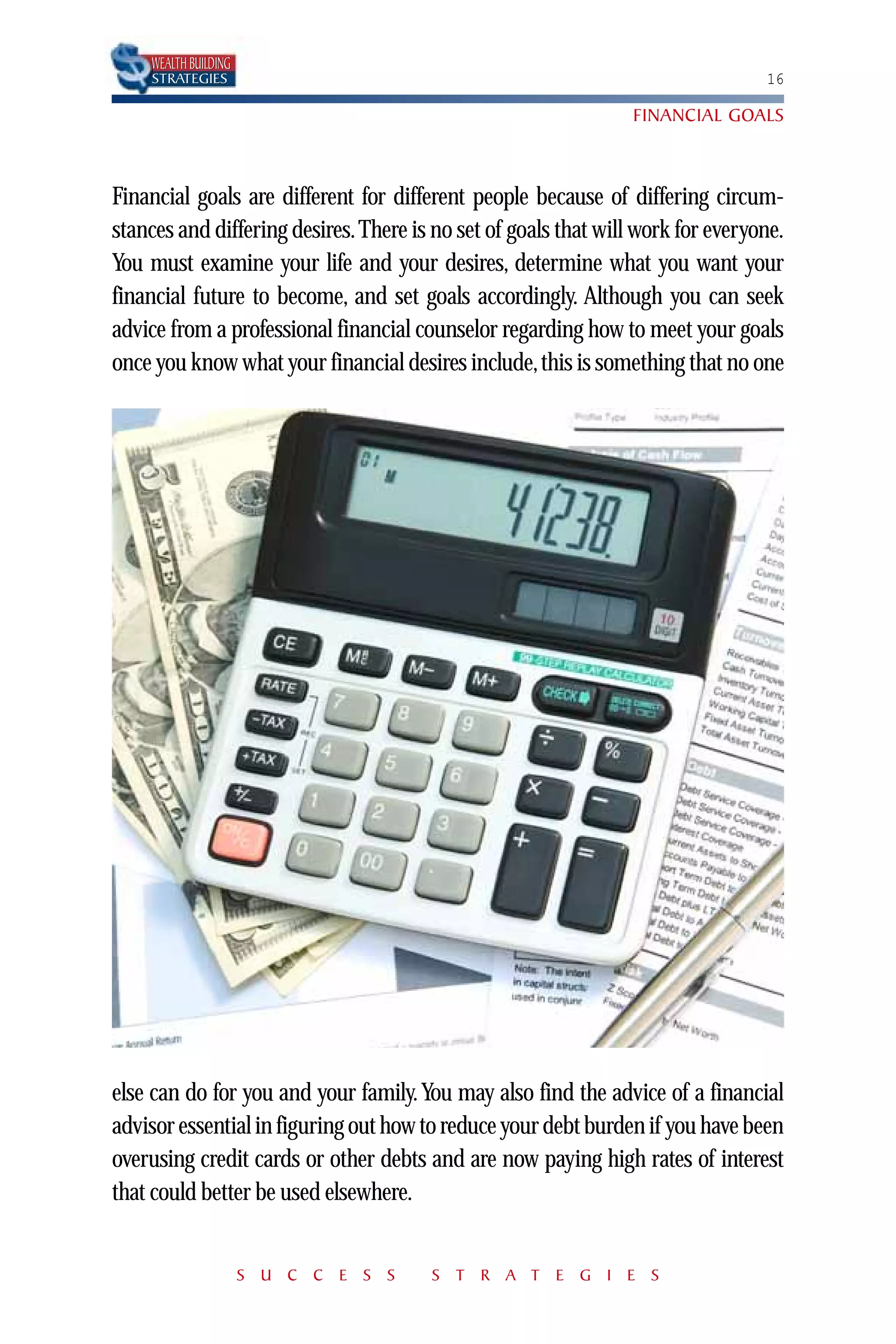 WEALTH BUILDING
    STRATEGIES                                                                   16

                                                                 FINANCIAL GOALS



Financial goals are different for different people because of differing circum-
stances and differing desires. There is no set of goals that will work for everyone.
You must examine your life and your desires, determine what you want your
financial future to become, and set goals accordingly. Although you can seek
advice from a professional financial counselor regarding how to meet your goals
once you know what your financial desires include, this is something that no one




else can do for you and your family. You may also find the advice of a financial
advisor essential in figuring out how to reduce your debt burden if you have been
overusing credit cards or other debts and are now paying high rates of interest
that could better be used elsewhere.


                      S U C C E S S    S T R A T E G I E S
 