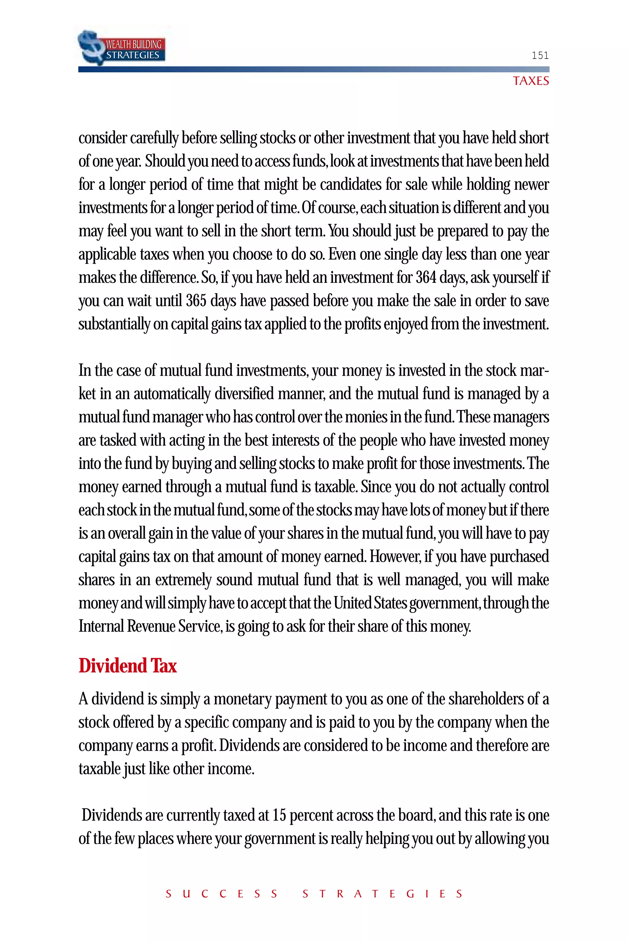 WEALTH BUILDING
     STRATEGIES                                                                   151

                                                                               TAXES



consider carefully before selling stocks or other investment that you have held short
of one year. Should you need to access funds,look at investments that have been held
for a longer period of time that might be candidates for sale while holding newer
investments for a longer period of time.Of course,each situation is different and you
may feel you want to sell in the short term.You should just be prepared to pay the
applicable taxes when you choose to do so. Even one single day less than one year
makes the difference.So,if you have held an investment for 364 days,ask yourself if
you can wait until 365 days have passed before you make the sale in order to save
substantially on capital gains tax applied to the profits enjoyed from the investment.

In the case of mutual fund investments, your money is invested in the stock mar-
ket in an automatically diversified manner, and the mutual fund is managed by a
mutual fund manager who has control over the monies in the fund.These managers
are tasked with acting in the best interests of the people who have invested money
into the fund by buying and selling stocks to make profit for those investments.The
money earned through a mutual fund is taxable. Since you do not actually control
each stock in the mutual fund,some of the stocks may have lots of money but if there
is an overall gain in the value of your shares in the mutual fund,you will have to pay
capital gains tax on that amount of money earned. However, if you have purchased
shares in an extremely sound mutual fund that is well managed, you will make
money and will simply have to accept that the United States government,through the
Internal Revenue Service,is going to ask for their share of this money.

Dividend Tax
A dividend is simply a monetary payment to you as one of the shareholders of a
stock offered by a specific company and is paid to you by the company when the
company earns a profit.Dividends are considered to be income and therefore are
taxable just like other income.

Dividends are currently taxed at 15 percent across the board, and this rate is one
of the few places where your government is really helping you out by allowing you


                       S U C C E S S    S T R A T E G I E S
 