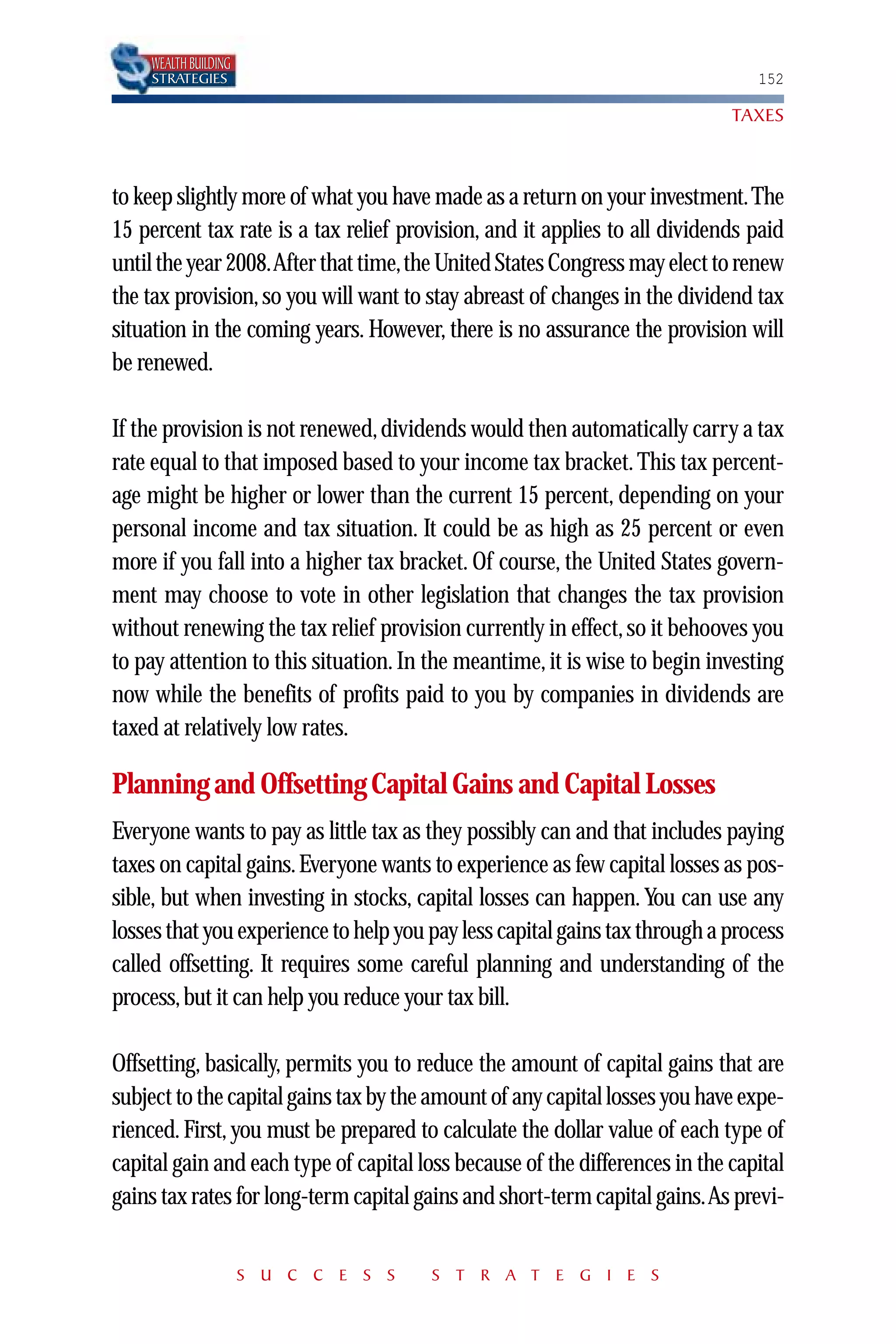 WEALTH BUILDING
    STRATEGIES                                                                  152

                                                                             TAXES



to keep slightly more of what you have made as a return on your investment.The
15 percent tax rate is a tax relief provision, and it applies to all dividends paid
until the year 2008.After that time,the United States Congress may elect to renew
the tax provision, so you will want to stay abreast of changes in the dividend tax
situation in the coming years. However, there is no assurance the provision will
be renewed.

If the provision is not renewed, dividends would then automatically carry a tax
rate equal to that imposed based to your income tax bracket. This tax percent-
age might be higher or lower than the current 15 percent, depending on your
personal income and tax situation. It could be as high as 25 percent or even
more if you fall into a higher tax bracket. Of course, the United States govern-
ment may choose to vote in other legislation that changes the tax provision
without renewing the tax relief provision currently in effect, so it behooves you
to pay attention to this situation. In the meantime, it is wise to begin investing
now while the benefits of profits paid to you by companies in dividends are
taxed at relatively low rates.

Planning and Offsetting Capital Gains and Capital Losses
Everyone wants to pay as little tax as they possibly can and that includes paying
taxes on capital gains. Everyone wants to experience as few capital losses as pos-
sible, but when investing in stocks, capital losses can happen. You can use any
losses that you experience to help you pay less capital gains tax through a process
called offsetting. It requires some careful planning and understanding of the
process, but it can help you reduce your tax bill.

Offsetting, basically, permits you to reduce the amount of capital gains that are
subject to the capital gains tax by the amount of any capital losses you have expe-
rienced. First, you must be prepared to calculate the dollar value of each type of
capital gain and each type of capital loss because of the differences in the capital
gains tax rates for long-term capital gains and short-term capital gains.As previ-


                      S U C C E S S    S T R A T E G I E S
 