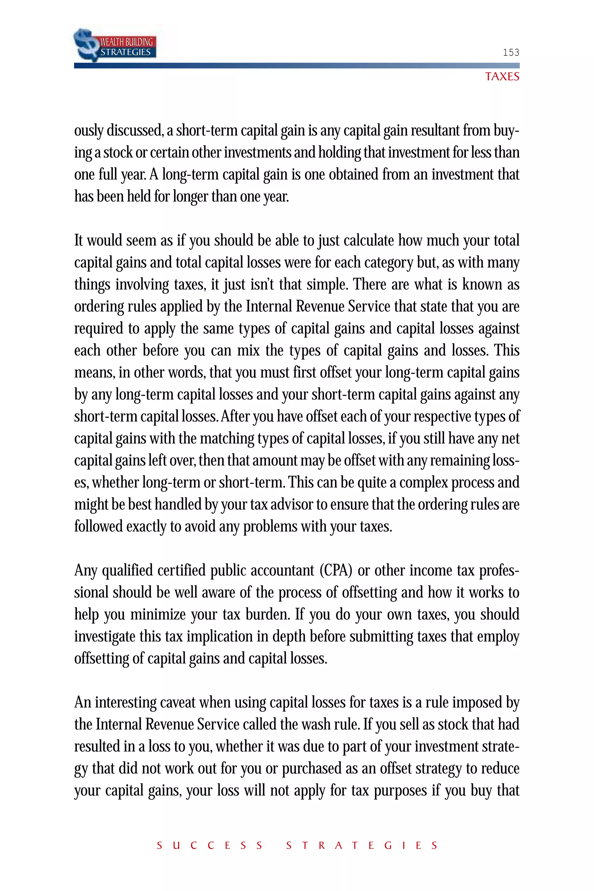 WEALTH BUILDING
    STRATEGIES                                                                153

                                                                           TAXES



ously discussed, a short-term capital gain is any capital gain resultant from buy-
ing a stock or certain other investments and holding that investment for less than
one full year. A long-term capital gain is one obtained from an investment that
has been held for longer than one year.

It would seem as if you should be able to just calculate how much your total
capital gains and total capital losses were for each category but, as with many
things involving taxes, it just isn’t that simple. There are what is known as
ordering rules applied by the Internal Revenue Service that state that you are
required to apply the same types of capital gains and capital losses against
each other before you can mix the types of capital gains and losses. This
means, in other words, that you must first offset your long-term capital gains
by any long-term capital losses and your short-term capital gains against any
short-term capital losses.After you have offset each of your respective types of
capital gains with the matching types of capital losses, if you still have any net
capital gains left over,then that amount may be offset with any remaining loss-
es, whether long-term or short-term. This can be quite a complex process and
might be best handled by your tax advisor to ensure that the ordering rules are
followed exactly to avoid any problems with your taxes.

Any qualified certified public accountant (CPA) or other income tax profes-
sional should be well aware of the process of offsetting and how it works to
help you minimize your tax burden. If you do your own taxes, you should
investigate this tax implication in depth before submitting taxes that employ
offsetting of capital gains and capital losses.

An interesting caveat when using capital losses for taxes is a rule imposed by
the Internal Revenue Service called the wash rule. If you sell as stock that had
resulted in a loss to you, whether it was due to part of your investment strate-
gy that did not work out for you or purchased as an offset strategy to reduce
your capital gains, your loss will not apply for tax purposes if you buy that


                      S U C C E S S    S T R A T E G I E S
 