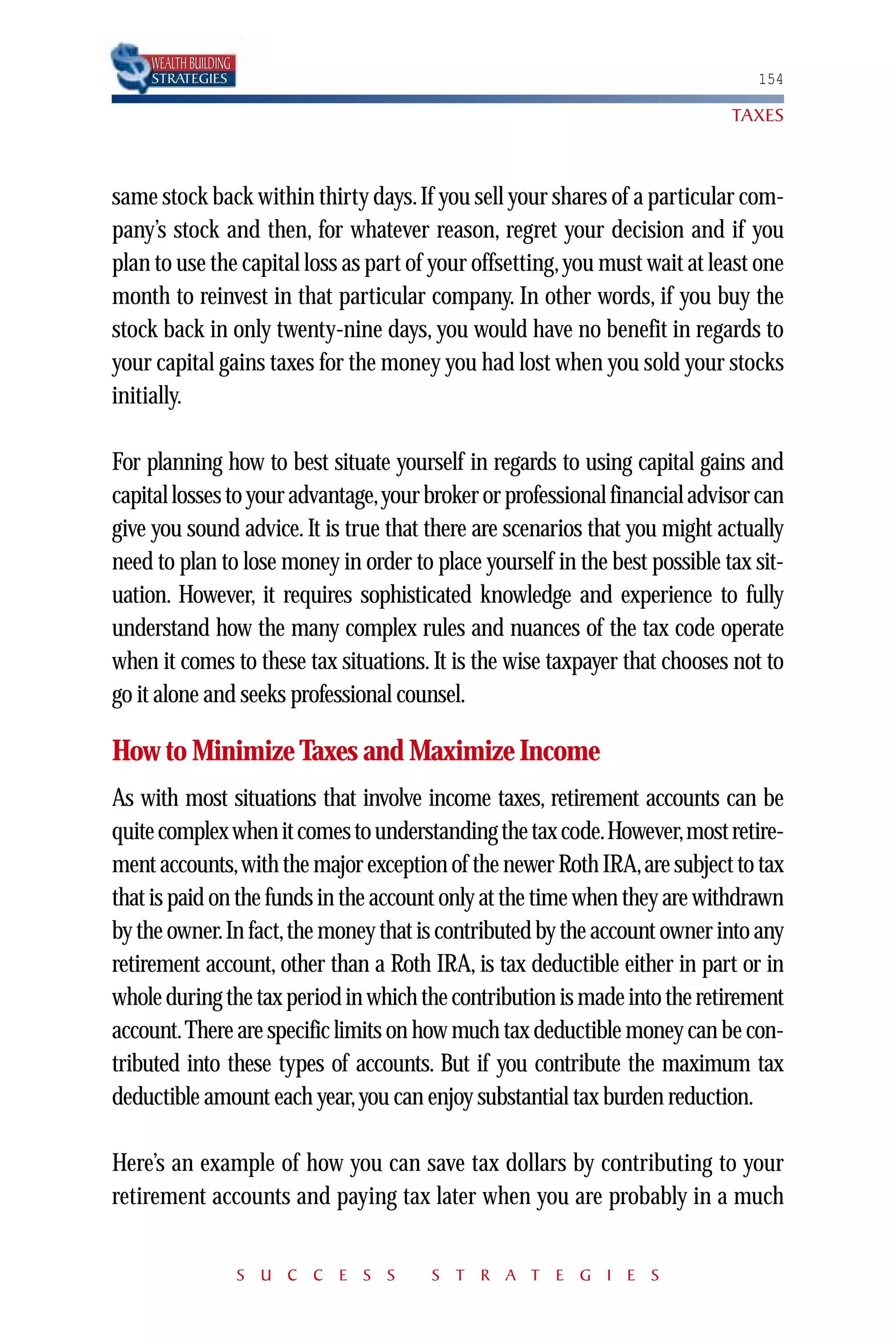 WEALTH BUILDING
    STRATEGIES                                                                 154

                                                                            TAXES



same stock back within thirty days. If you sell your shares of a particular com-
pany’s stock and then, for whatever reason, regret your decision and if you
plan to use the capital loss as part of your offsetting, you must wait at least one
month to reinvest in that particular company. In other words, if you buy the
stock back in only twenty-nine days, you would have no benefit in regards to
your capital gains taxes for the money you had lost when you sold your stocks
initially.

For planning how to best situate yourself in regards to using capital gains and
capital losses to your advantage,your broker or professional financial advisor can
give you sound advice. It is true that there are scenarios that you might actually
need to plan to lose money in order to place yourself in the best possible tax sit-
uation. However, it requires sophisticated knowledge and experience to fully
understand how the many complex rules and nuances of the tax code operate
when it comes to these tax situations. It is the wise taxpayer that chooses not to
go it alone and seeks professional counsel.

How to Minimize Taxes and Maximize Income
As with most situations that involve income taxes, retirement accounts can be
quite complex when it comes to understanding the tax code.However,most retire-
ment accounts,with the major exception of the newer Roth IRA,are subject to tax
that is paid on the funds in the account only at the time when they are withdrawn
by the owner.In fact,the money that is contributed by the account owner into any
retirement account, other than a Roth IRA, is tax deductible either in part or in
whole during the tax period in which the contribution is made into the retirement
account.There are specific limits on how much tax deductible money can be con-
tributed into these types of accounts. But if you contribute the maximum tax
deductible amount each year, you can enjoy substantial tax burden reduction.

Here’s an example of how you can save tax dollars by contributing to your
retirement accounts and paying tax later when you are probably in a much


                      S U C C E S S    S T R A T E G I E S
 