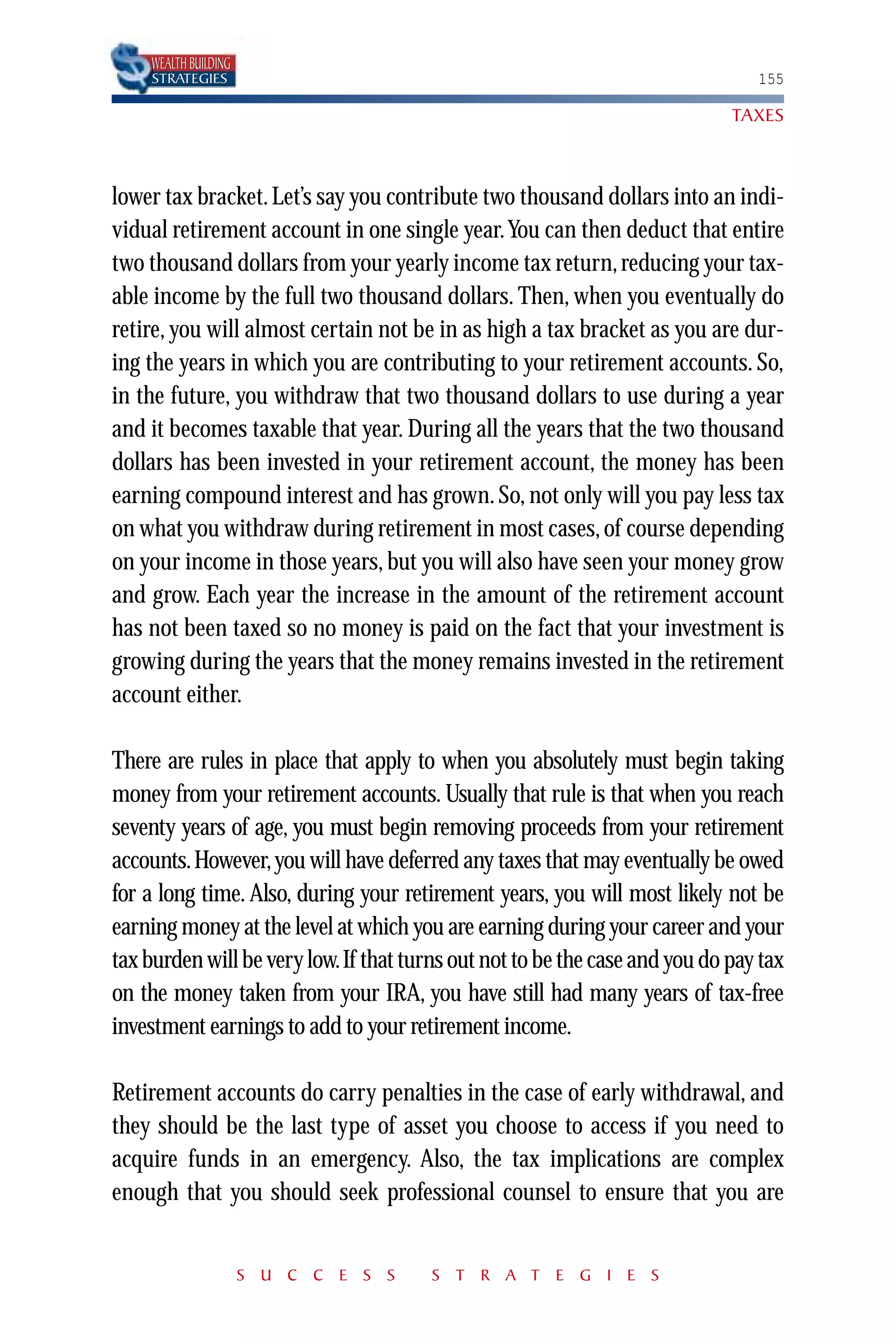 WEALTH BUILDING
    STRATEGIES                                                                 155

                                                                            TAXES



lower tax bracket. Let’s say you contribute two thousand dollars into an indi-
vidual retirement account in one single year.You can then deduct that entire
two thousand dollars from your yearly income tax return, reducing your tax-
able income by the full two thousand dollars. Then, when you eventually do
retire, you will almost certain not be in as high a tax bracket as you are dur-
ing the years in which you are contributing to your retirement accounts. So,
in the future, you withdraw that two thousand dollars to use during a year
and it becomes taxable that year. During all the years that the two thousand
dollars has been invested in your retirement account, the money has been
earning compound interest and has grown. So, not only will you pay less tax
on what you withdraw during retirement in most cases, of course depending
on your income in those years, but you will also have seen your money grow
and grow. Each year the increase in the amount of the retirement account
has not been taxed so no money is paid on the fact that your investment is
growing during the years that the money remains invested in the retirement
account either.

There are rules in place that apply to when you absolutely must begin taking
money from your retirement accounts. Usually that rule is that when you reach
seventy years of age, you must begin removing proceeds from your retirement
accounts. However, you will have deferred any taxes that may eventually be owed
for a long time. Also, during your retirement years, you will most likely not be
earning money at the level at which you are earning during your career and your
tax burden will be very low.If that turns out not to be the case and you do pay tax
on the money taken from your IRA, you have still had many years of tax-free
investment earnings to add to your retirement income.

Retirement accounts do carry penalties in the case of early withdrawal, and
they should be the last type of asset you choose to access if you need to
acquire funds in an emergency. Also, the tax implications are complex
enough that you should seek professional counsel to ensure that you are


                      S U C C E S S    S T R A T E G I E S
 