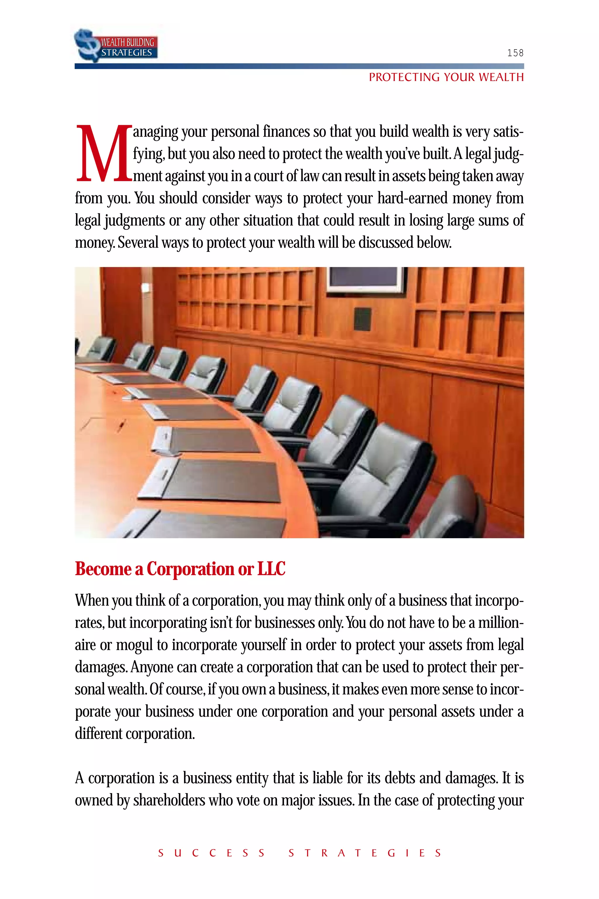 WEALTH BUILDING
    STRATEGIES                                                                 158

                                                      PROTECTING YOUR WEALTH



          anaging your personal finances so that you build wealth is very satis-

M         fying,but you also need to protect the wealth you’ve built.A legal judg-
          ment against you in a court of law can result in assets being taken away
from you. You should consider ways to protect your hard-earned money from
legal judgments or any other situation that could result in losing large sums of
money. Several ways to protect your wealth will be discussed below.




Become a Corporation or LLC
When you think of a corporation,you may think only of a business that incorpo-
rates, but incorporating isn’t for businesses only.You do not have to be a million-
aire or mogul to incorporate yourself in order to protect your assets from legal
damages.Anyone can create a corporation that can be used to protect their per-
sonal wealth.Of course,if you own a business,it makes even more sense to incor-
porate your business under one corporation and your personal assets under a
different corporation.

A corporation is a business entity that is liable for its debts and damages. It is
owned by shareholders who vote on major issues. In the case of protecting your


                      S U C C E S S    S T R A T E G I E S
 