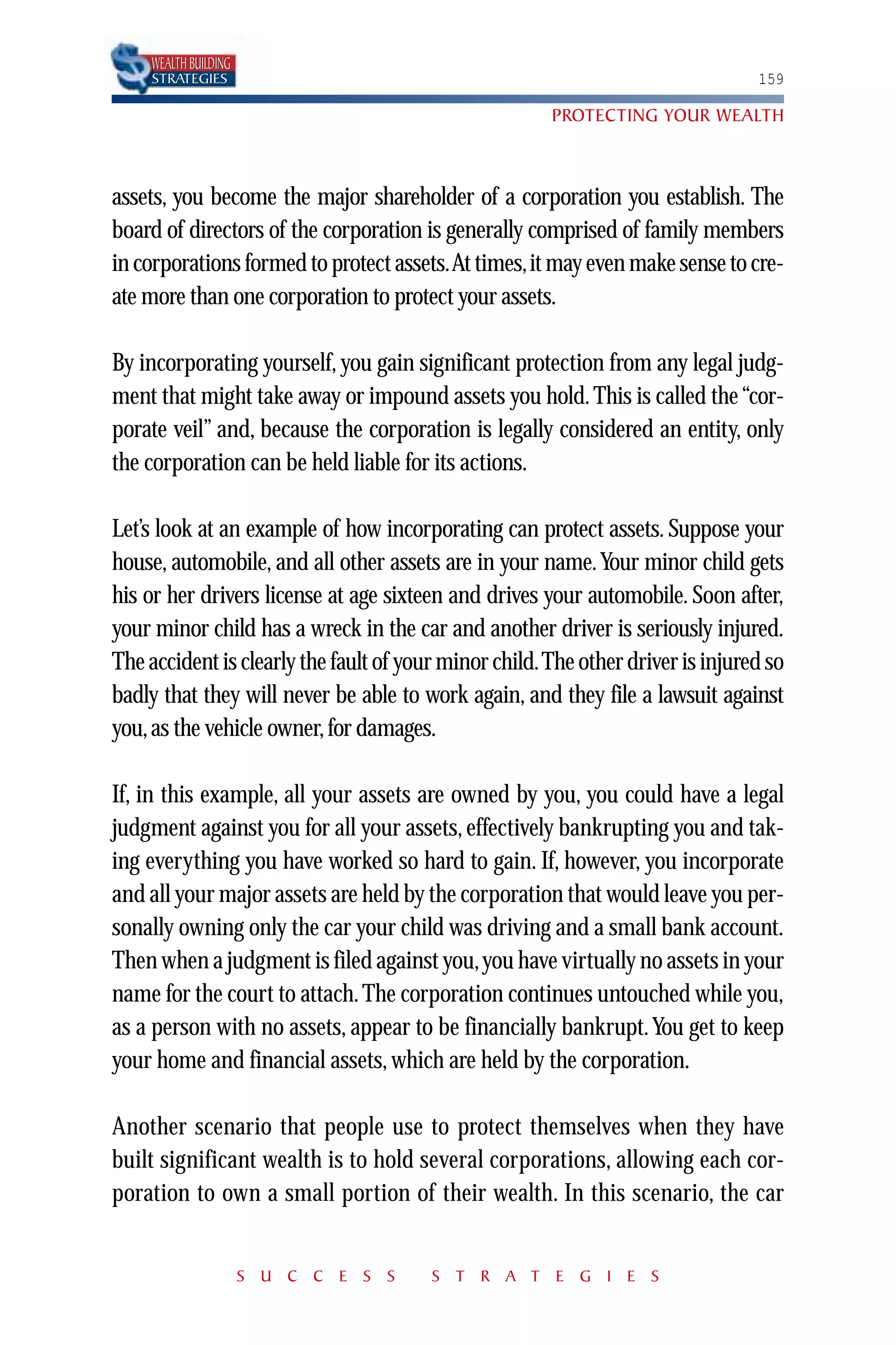 WEALTH BUILDING
    STRATEGIES                                                                  159

                                                      PROTECTING YOUR WEALTH



assets, you become the major shareholder of a corporation you establish. The
board of directors of the corporation is generally comprised of family members
in corporations formed to protect assets.At times,it may even make sense to cre-
ate more than one corporation to protect your assets.

By incorporating yourself, you gain significant protection from any legal judg-
ment that might take away or impound assets you hold. This is called the “cor-
porate veil” and, because the corporation is legally considered an entity, only
the corporation can be held liable for its actions.

Let’s look at an example of how incorporating can protect assets. Suppose your
house, automobile, and all other assets are in your name. Your minor child gets
his or her drivers license at age sixteen and drives your automobile. Soon after,
your minor child has a wreck in the car and another driver is seriously injured.
The accident is clearly the fault of your minor child.The other driver is injured so
badly that they will never be able to work again, and they file a lawsuit against
you, as the vehicle owner, for damages.

If, in this example, all your assets are owned by you, you could have a legal
judgment against you for all your assets, effectively bankrupting you and tak-
ing everything you have worked so hard to gain. If, however, you incorporate
and all your major assets are held by the corporation that would leave you per-
sonally owning only the car your child was driving and a small bank account.
Then when a judgment is filed against you, you have virtually no assets in your
name for the court to attach. The corporation continues untouched while you,
as a person with no assets, appear to be financially bankrupt. You get to keep
your home and financial assets, which are held by the corporation.

Another scenario that people use to protect themselves when they have
built significant wealth is to hold several corporations, allowing each cor-
poration to own a small portion of their wealth. In this scenario, the car


                      S U C C E S S    S T R A T E G I E S
 