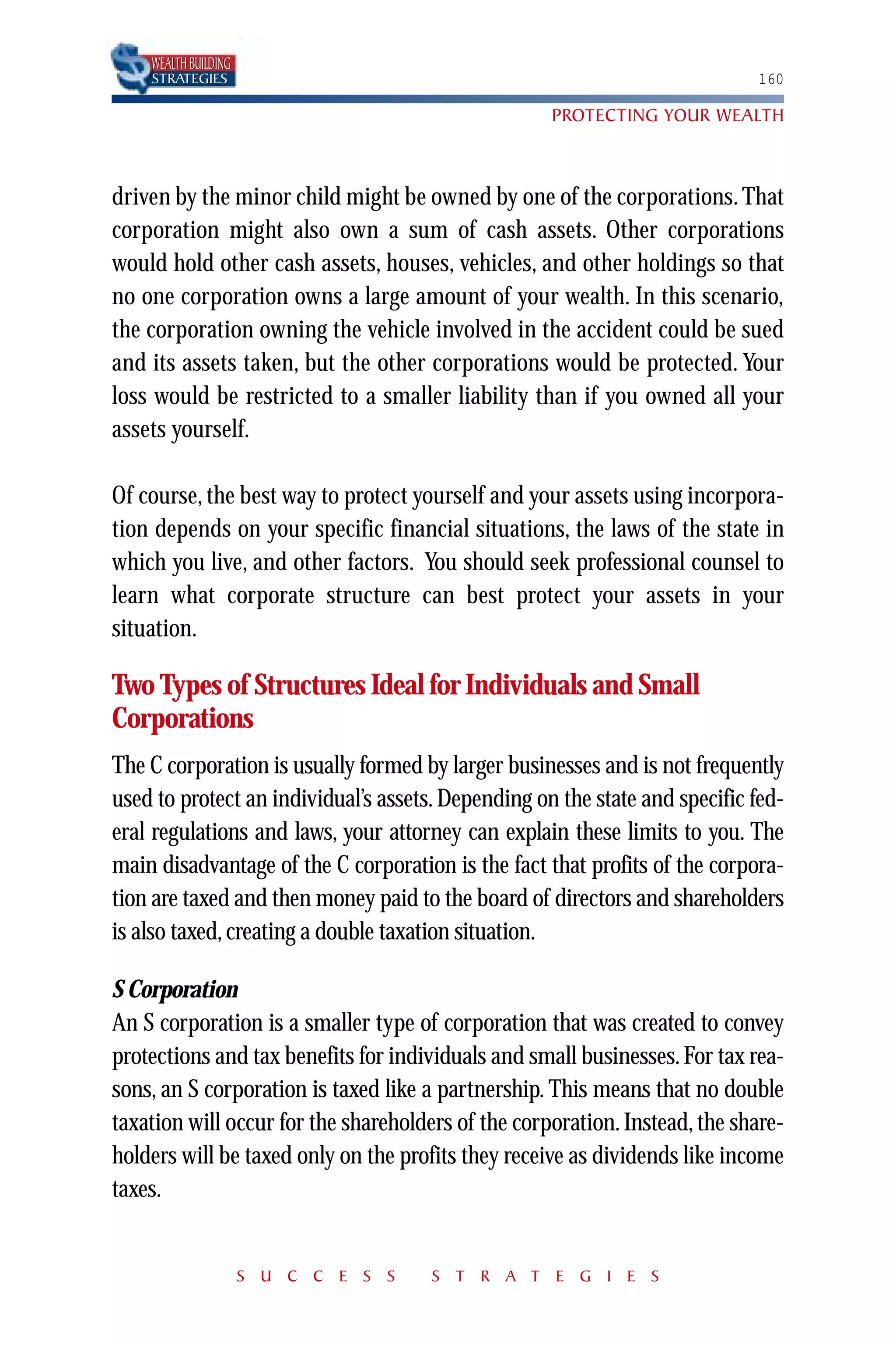 WEALTH BUILDING
    STRATEGIES                                                              160

                                                    PROTECTING YOUR WEALTH



driven by the minor child might be owned by one of the corporations. That
corporation might also own a sum of cash assets. Other corporations
would hold other cash assets, houses, vehicles, and other holdings so that
no one corporation owns a large amount of your wealth. In this scenario,
the corporation owning the vehicle involved in the accident could be sued
and its assets taken, but the other corporations would be protected. Your
loss would be restricted to a smaller liability than if you owned all your
assets yourself.

Of course, the best way to protect yourself and your assets using incorpora-
tion depends on your specific financial situations, the laws of the state in
which you live, and other factors. You should seek professional counsel to
learn what corporate structure can best protect your assets in your
situation.

Two Types of Structures Ideal for Individuals and Small
Corporations
The C corporation is usually formed by larger businesses and is not frequently
used to protect an individual’s assets. Depending on the state and specific fed-
eral regulations and laws, your attorney can explain these limits to you. The
main disadvantage of the C corporation is the fact that profits of the corpora-
tion are taxed and then money paid to the board of directors and shareholders
is also taxed, creating a double taxation situation.

S Corporation
An S corporation is a smaller type of corporation that was created to convey
protections and tax benefits for individuals and small businesses. For tax rea-
sons, an S corporation is taxed like a partnership. This means that no double
taxation will occur for the shareholders of the corporation. Instead, the share-
holders will be taxed only on the profits they receive as dividends like income
taxes.


                      S U C C E S S   S T R A T E G I E S
 