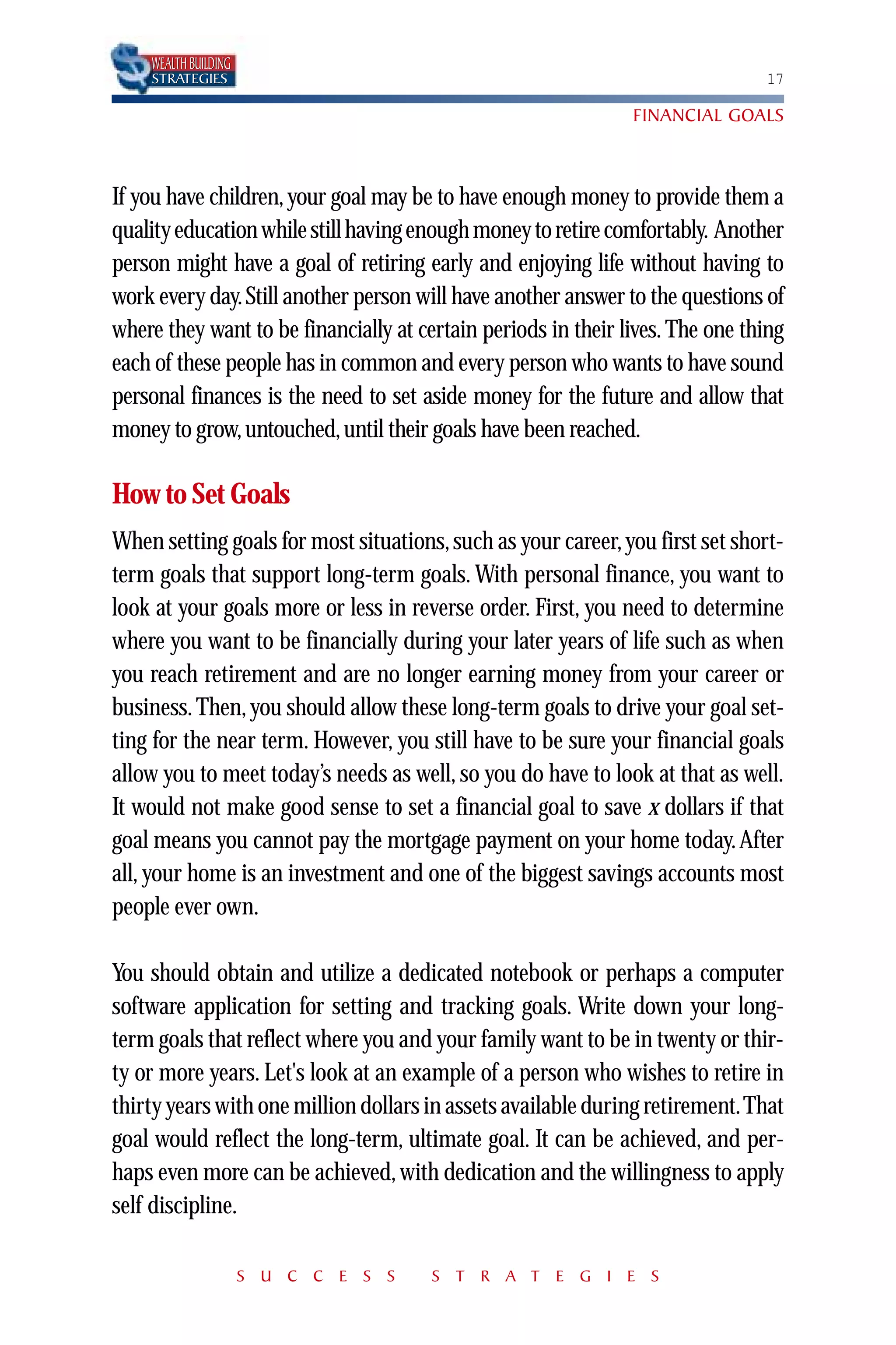 WEALTH BUILDING
    STRATEGIES                                                                 17

                                                               FINANCIAL GOALS



If you have children, your goal may be to have enough money to provide them a
quality education while still having enough money to retire comfortably. Another
person might have a goal of retiring early and enjoying life without having to
work every day. Still another person will have another answer to the questions of
where they want to be financially at certain periods in their lives. The one thing
each of these people has in common and every person who wants to have sound
personal finances is the need to set aside money for the future and allow that
money to grow, untouched, until their goals have been reached.

How to Set Goals
When setting goals for most situations, such as your career, you first set short-
term goals that support long-term goals. With personal finance, you want to
look at your goals more or less in reverse order. First, you need to determine
where you want to be financially during your later years of life such as when
you reach retirement and are no longer earning money from your career or
business. Then, you should allow these long-term goals to drive your goal set-
ting for the near term. However, you still have to be sure your financial goals
allow you to meet today’s needs as well, so you do have to look at that as well.
It would not make good sense to set a financial goal to save x dollars if that
goal means you cannot pay the mortgage payment on your home today. After
all, your home is an investment and one of the biggest savings accounts most
people ever own.

You should obtain and utilize a dedicated notebook or perhaps a computer
software application for setting and tracking goals. Write down your long-
term goals that reflect where you and your family want to be in twenty or thir-
ty or more years. Let's look at an example of a person who wishes to retire in
thirty years with one million dollars in assets available during retirement.That
goal would reflect the long-term, ultimate goal. It can be achieved, and per-
haps even more can be achieved, with dedication and the willingness to apply
self discipline.

                      S U C C E S S    S T R A T E G I E S
 