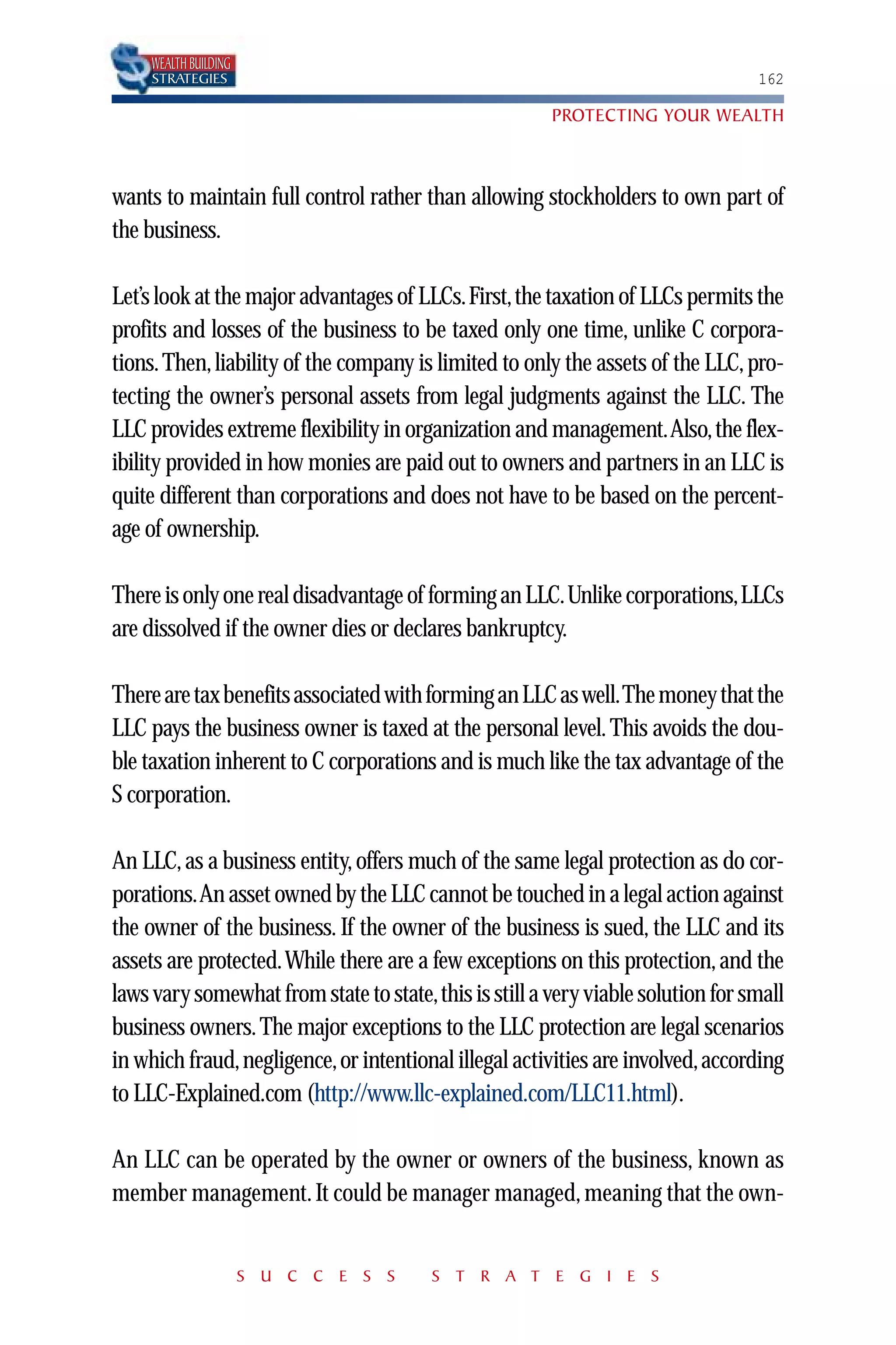 WEALTH BUILDING
     STRATEGIES                                                                  162

                                                       PROTECTING YOUR WEALTH



wants to maintain full control rather than allowing stockholders to own part of
the business.

Let’s look at the major advantages of LLCs.First,the taxation of LLCs permits the
profits and losses of the business to be taxed only one time, unlike C corpora-
tions. Then, liability of the company is limited to only the assets of the LLC, pro-
tecting the owner’s personal assets from legal judgments against the LLC. The
LLC provides extreme flexibility in organization and management.Also, the flex-
ibility provided in how monies are paid out to owners and partners in an LLC is
quite different than corporations and does not have to be based on the percent-
age of ownership.

There is only one real disadvantage of forming an LLC.Unlike corporations,LLCs
are dissolved if the owner dies or declares bankruptcy.

There are tax benefits associated with forming an LLC as well.The money that the
LLC pays the business owner is taxed at the personal level. This avoids the dou-
ble taxation inherent to C corporations and is much like the tax advantage of the
S corporation.

An LLC, as a business entity, offers much of the same legal protection as do cor-
porations.An asset owned by the LLC cannot be touched in a legal action against
the owner of the business. If the owner of the business is sued, the LLC and its
assets are protected.While there are a few exceptions on this protection, and the
laws vary somewhat from state to state,this is still a very viable solution for small
business owners. The major exceptions to the LLC protection are legal scenarios
in which fraud, negligence, or intentional illegal activities are involved, according
to LLC-Explained.com (http://www.llc-explained.com/LLC11.html).

An LLC can be operated by the owner or owners of the business, known as
member management. It could be manager managed, meaning that the own-


                       S U C C E S S    S T R A T E G I E S
 