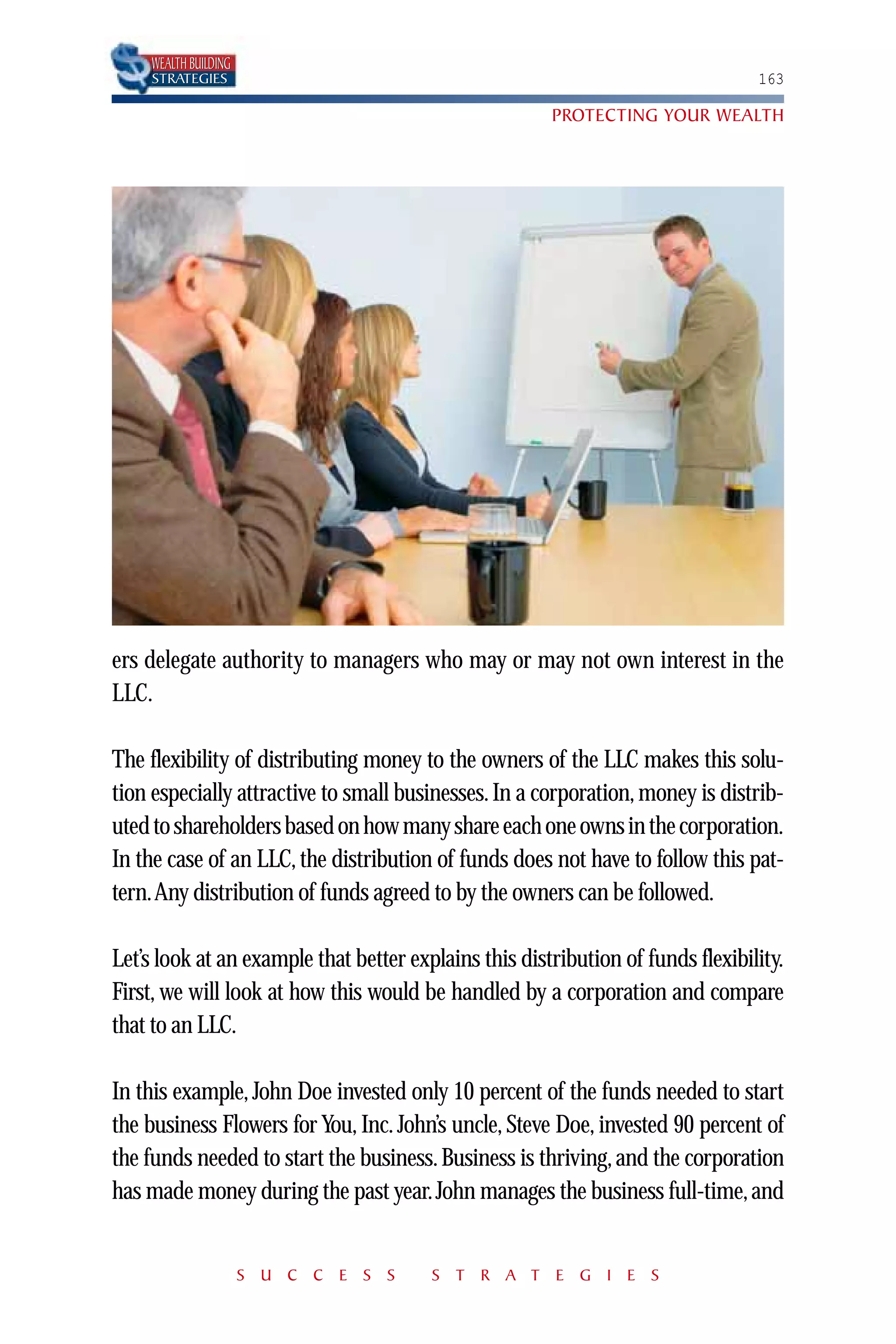 WEALTH BUILDING
     STRATEGIES                                                                  163

                                                       PROTECTING YOUR WEALTH




ers delegate authority to managers who may or may not own interest in the
LLC.

The flexibility of distributing money to the owners of the LLC makes this solu-
tion especially attractive to small businesses. In a corporation, money is distrib-
uted to shareholders based on how many share each one owns in the corporation.
In the case of an LLC, the distribution of funds does not have to follow this pat-
tern.Any distribution of funds agreed to by the owners can be followed.

Let’s look at an example that better explains this distribution of funds flexibility.
First, we will look at how this would be handled by a corporation and compare
that to an LLC.

In this example, John Doe invested only 10 percent of the funds needed to start
the business Flowers for You, Inc. John’s uncle, Steve Doe, invested 90 percent of
the funds needed to start the business. Business is thriving, and the corporation
has made money during the past year. John manages the business full-time, and


                       S U C C E S S    S T R A T E G I E S
 