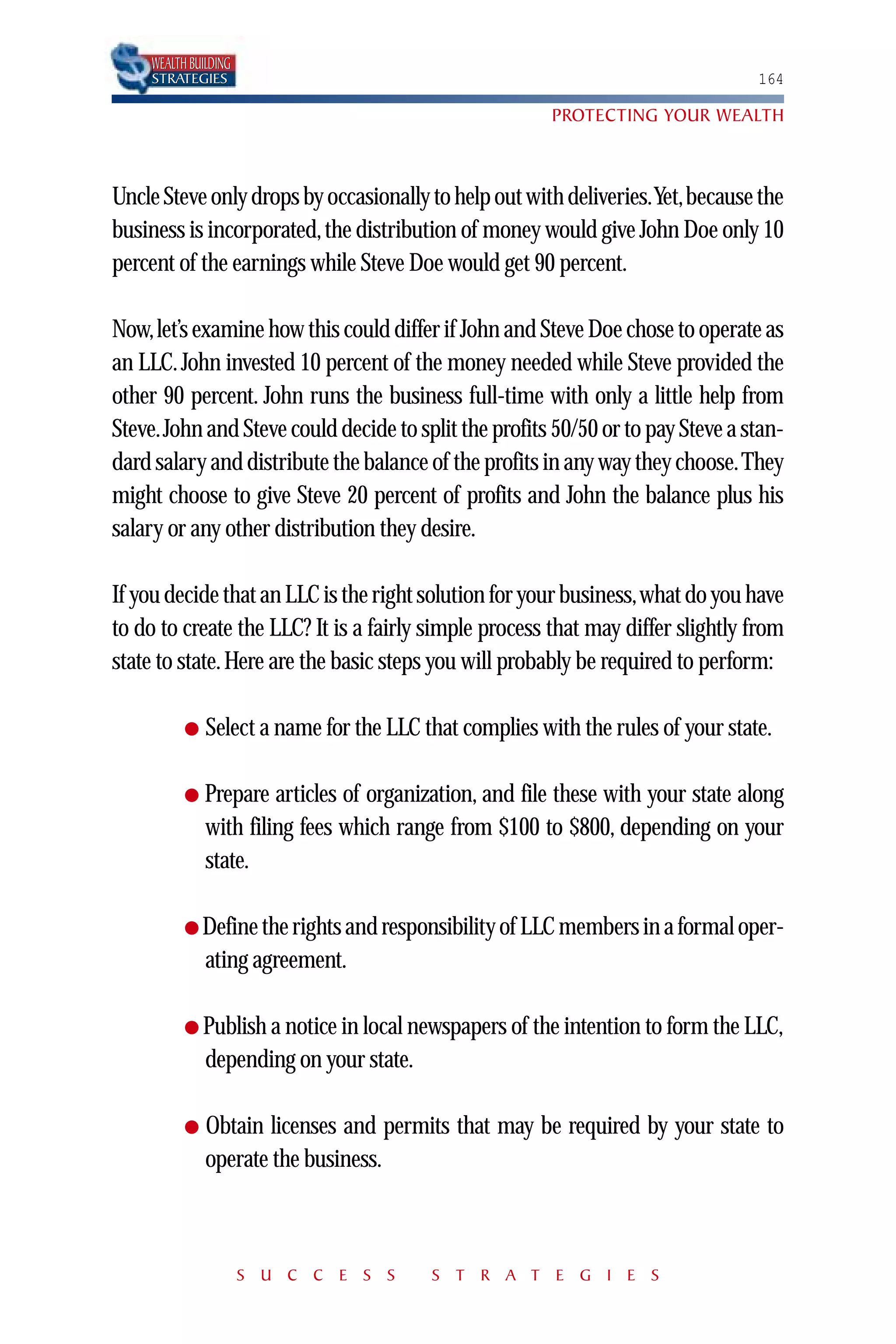 WEALTH BUILDING
    STRATEGIES                                                                   164

                                                        PROTECTING YOUR WEALTH



Uncle Steve only drops by occasionally to help out with deliveries.Yet,because the
business is incorporated, the distribution of money would give John Doe only 10
percent of the earnings while Steve Doe would get 90 percent.

Now,let’s examine how this could differ if John and Steve Doe chose to operate as
an LLC. John invested 10 percent of the money needed while Steve provided the
other 90 percent. John runs the business full-time with only a little help from
Steve.John and Steve could decide to split the profits 50/50 or to pay Steve a stan-
dard salary and distribute the balance of the profits in any way they choose.They
might choose to give Steve 20 percent of profits and John the balance plus his
salary or any other distribution they desire.

If you decide that an LLC is the right solution for your business,what do you have
to do to create the LLC? It is a fairly simple process that may differ slightly from
state to state. Here are the basic steps you will probably be required to perform:

          ●   Select a name for the LLC that complies with the rules of your state.

          ●   Prepare articles of organization, and file these with your state along
              with filing fees which range from $100 to $800, depending on your
              state.

          ● Define the rights and responsibility of LLC members in a formal oper-
              ating agreement.

          ● Publish a notice in local newspapers of the intention to form the LLC,
              depending on your state.

          ●   Obtain licenses and permits that may be required by your state to
              operate the business.



                      S U C C E S S      S T R A T E G I E S
 