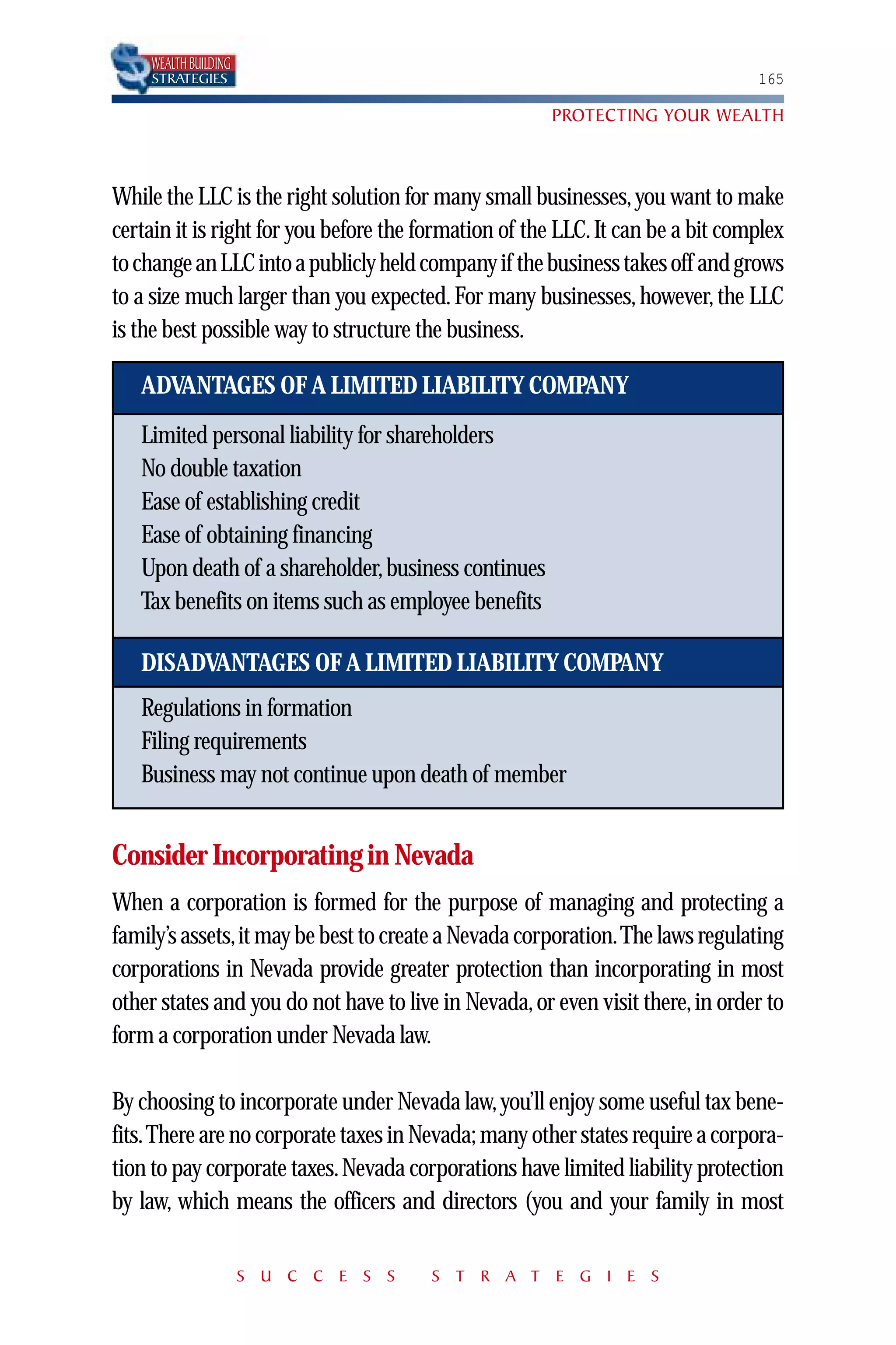 WEALTH BUILDING
    STRATEGIES                                                                  165

                                                       PROTECTING YOUR WEALTH



While the LLC is the right solution for many small businesses, you want to make
certain it is right for you before the formation of the LLC. It can be a bit complex
to change an LLC into a publicly held company if the business takes off and grows
to a size much larger than you expected. For many businesses, however, the LLC
is the best possible way to structure the business.

   ADVANTAGES OF A LIMITED LIABILITY COMPANY
   Limited personal liability for shareholders
   No double taxation
   Ease of establishing credit
   Ease of obtaining financing
   Upon death of a shareholder, business continues
   Tax benefits on items such as employee benefits

   DISADVANTAGES OF A LIMITED LIABILITY COMPANY
   Regulations in formation
   Filing requirements
   Business may not continue upon death of member


Consider Incorporating in Nevada
When a corporation is formed for the purpose of managing and protecting a
family’s assets,it may be best to create a Nevada corporation.The laws regulating
corporations in Nevada provide greater protection than incorporating in most
other states and you do not have to live in Nevada, or even visit there, in order to
form a corporation under Nevada law.

By choosing to incorporate under Nevada law, you’ll enjoy some useful tax bene-
fits.There are no corporate taxes in Nevada; many other states require a corpora-
tion to pay corporate taxes. Nevada corporations have limited liability protection
by law, which means the officers and directors (you and your family in most

                      S U C C E S S    S T R A T E G I E S
 