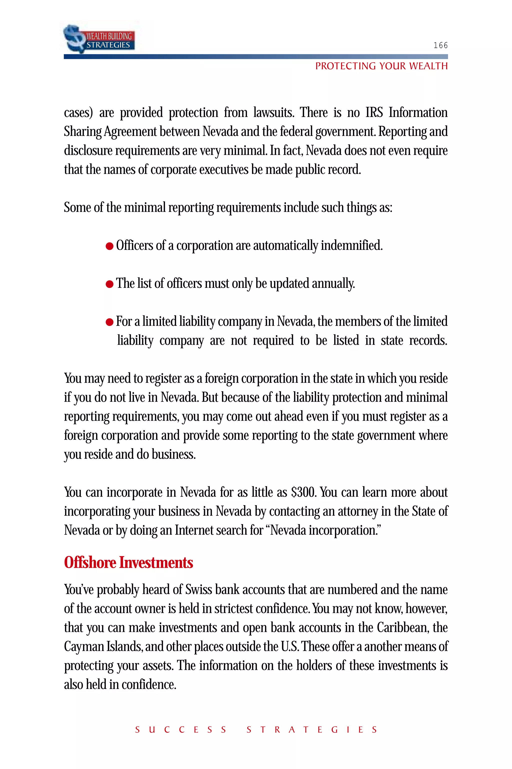 WEALTH BUILDING
    STRATEGIES                                                                166

                                                      PROTECTING YOUR WEALTH



cases) are provided protection from lawsuits. There is no IRS Information
Sharing Agreement between Nevada and the federal government. Reporting and
disclosure requirements are very minimal. In fact, Nevada does not even require
that the names of corporate executives be made public record.

Some of the minimal reporting requirements include such things as:

          ● Officers of a corporation are automatically indemnified.


          ● The list of officers must only be updated annually.


          ● For a limited liability company in Nevada,the members of the limited
              liability company are not required to be listed in state records.

You may need to register as a foreign corporation in the state in which you reside
if you do not live in Nevada. But because of the liability protection and minimal
reporting requirements, you may come out ahead even if you must register as a
foreign corporation and provide some reporting to the state government where
you reside and do business.

You can incorporate in Nevada for as little as $300. You can learn more about
incorporating your business in Nevada by contacting an attorney in the State of
Nevada or by doing an Internet search for “Nevada incorporation.”

Offshore Investments
You’ve probably heard of Swiss bank accounts that are numbered and the name
of the account owner is held in strictest confidence.You may not know, however,
that you can make investments and open bank accounts in the Caribbean, the
Cayman Islands,and other places outside the U.S.These offer a another means of
protecting your assets. The information on the holders of these investments is
also held in confidence.


                      S U C C E S S    S T R A T E G I E S
 