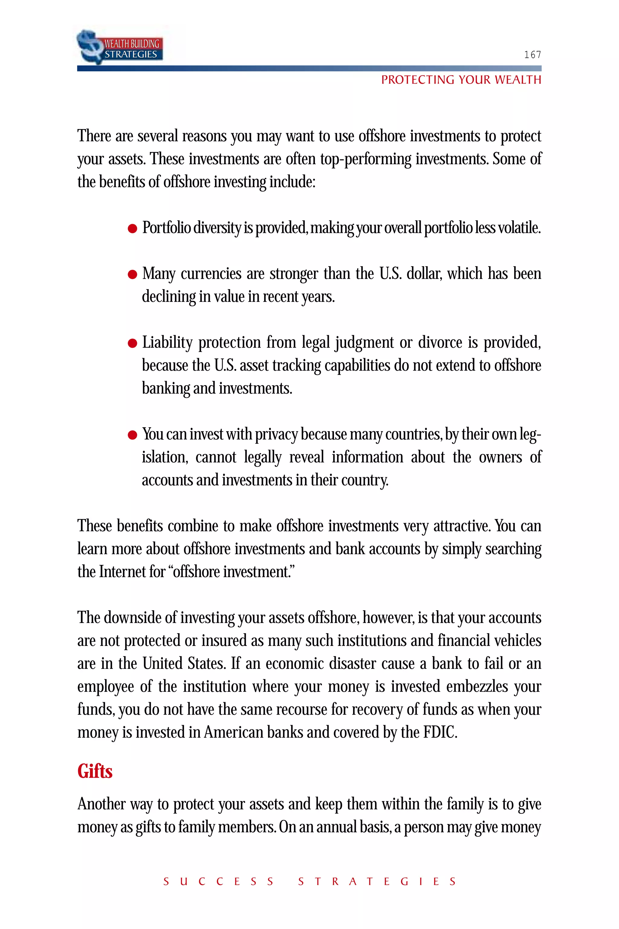 WEALTH BUILDING
    STRATEGIES                                                                        167

                                                           PROTECTING YOUR WEALTH



There are several reasons you may want to use offshore investments to protect
your assets. These investments are often top-performing investments. Some of
the benefits of offshore investing include:

          ●   Portfolio diversity is provided,making your overall portfolio less volatile.

          ●   Many currencies are stronger than the U.S. dollar, which has been
              declining in value in recent years.

          ●   Liability protection from legal judgment or divorce is provided,
              because the U.S. asset tracking capabilities do not extend to offshore
              banking and investments.

          ●   You can invest with privacy because many countries,by their own leg-
              islation, cannot legally reveal information about the owners of
              accounts and investments in their country.

These benefits combine to make offshore investments very attractive. You can
learn more about offshore investments and bank accounts by simply searching
the Internet for “offshore investment.”

The downside of investing your assets offshore, however, is that your accounts
are not protected or insured as many such institutions and financial vehicles
are in the United States. If an economic disaster cause a bank to fail or an
employee of the institution where your money is invested embezzles your
funds, you do not have the same recourse for recovery of funds as when your
money is invested in American banks and covered by the FDIC.

Gifts
Another way to protect your assets and keep them within the family is to give
money as gifts to family members.On an annual basis,a person may give money


                      S U C C E S S        S T R A T E G I E S
 