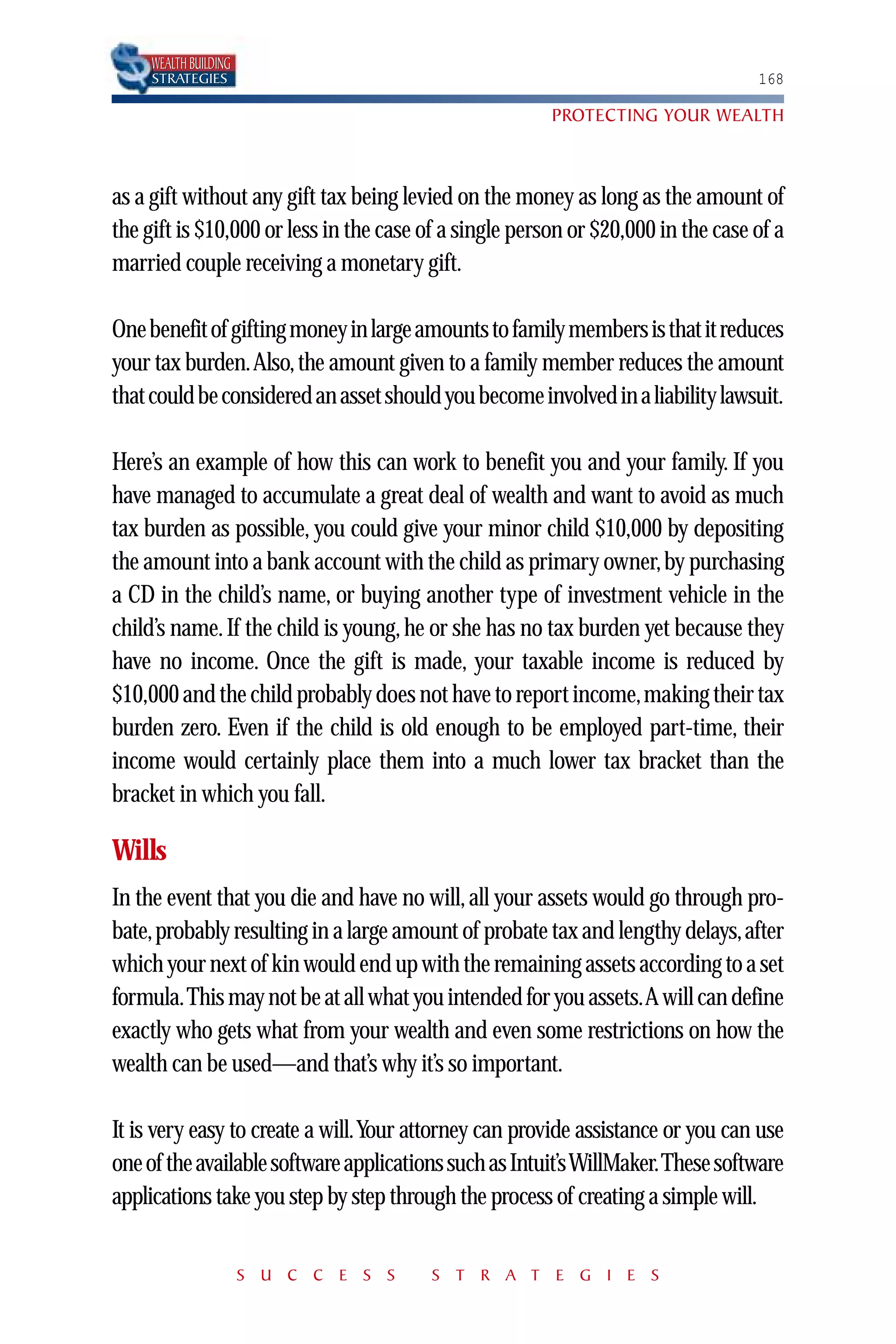 WEALTH BUILDING
     STRATEGIES                                                                   168

                                                        PROTECTING YOUR WEALTH



as a gift without any gift tax being levied on the money as long as the amount of
the gift is $10,000 or less in the case of a single person or $20,000 in the case of a
married couple receiving a monetary gift.

One benefit of gifting money in large amounts to family members is that it reduces
your tax burden.Also, the amount given to a family member reduces the amount
that could be considered an asset should you become involved in a liability lawsuit.

Here’s an example of how this can work to benefit you and your family. If you
have managed to accumulate a great deal of wealth and want to avoid as much
tax burden as possible, you could give your minor child $10,000 by depositing
the amount into a bank account with the child as primary owner, by purchasing
a CD in the child’s name, or buying another type of investment vehicle in the
child’s name. If the child is young, he or she has no tax burden yet because they
have no income. Once the gift is made, your taxable income is reduced by
$10,000 and the child probably does not have to report income,making their tax
burden zero. Even if the child is old enough to be employed part-time, their
income would certainly place them into a much lower tax bracket than the
bracket in which you fall.

Wills
In the event that you die and have no will, all your assets would go through pro-
bate,probably resulting in a large amount of probate tax and lengthy delays,after
which your next of kin would end up with the remaining assets according to a set
formula.This may not be at all what you intended for you assets.A will can define
exactly who gets what from your wealth and even some restrictions on how the
wealth can be used—and that’s why it’s so important.

It is very easy to create a will.Your attorney can provide assistance or you can use
one of the available software applications such as Intuit’s WillMaker.These software
applications take you step by step through the process of creating a simple will.


                       S U C C E S S    S T R A T E G I E S
 
