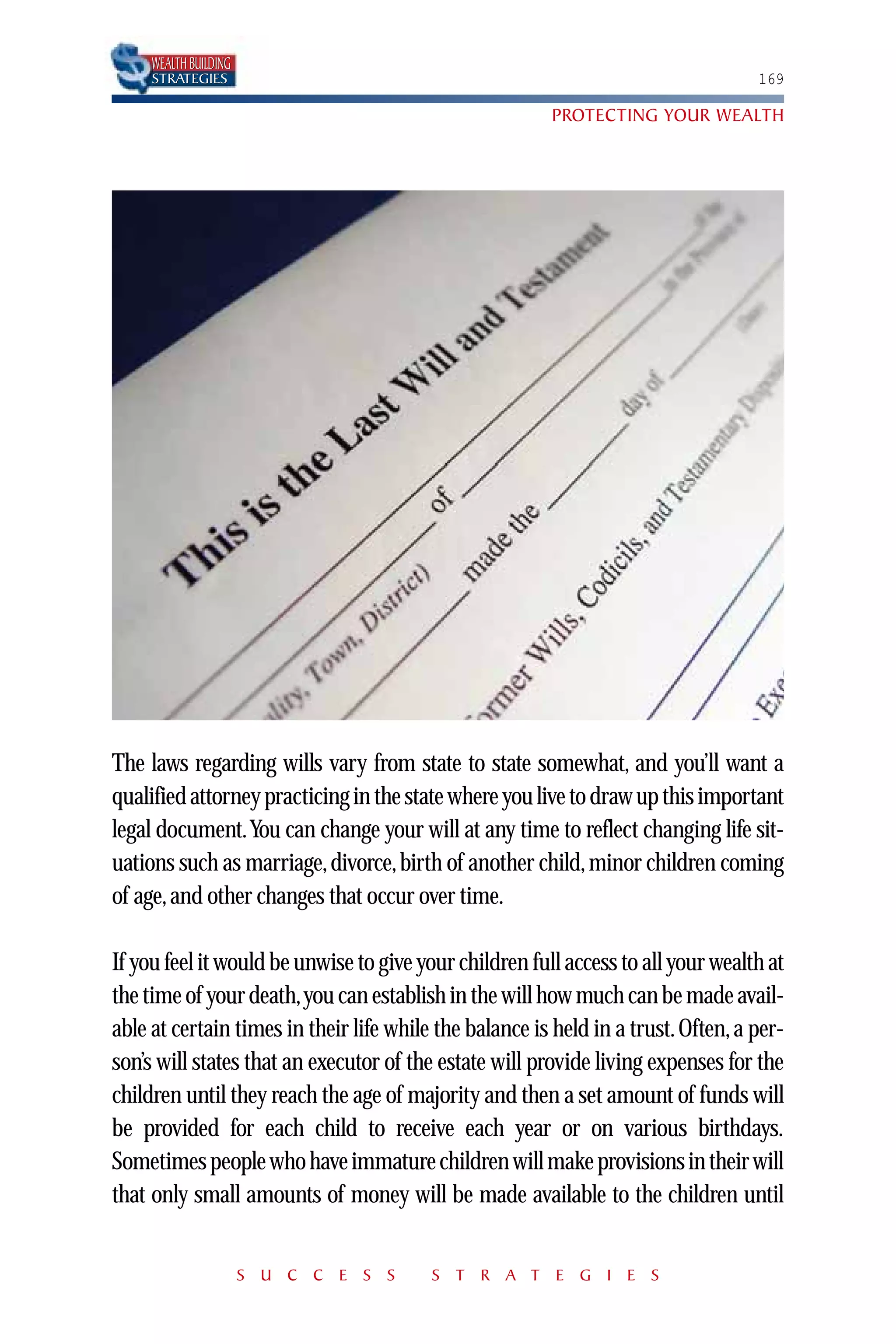 WEALTH BUILDING
     STRATEGIES                                                                    169

                                                        PROTECTING YOUR WEALTH




The laws regarding wills vary from state to state somewhat, and you’ll want a
qualified attorney practicing in the state where you live to draw up this important
legal document.You can change your will at any time to reflect changing life sit-
uations such as marriage, divorce, birth of another child, minor children coming
of age, and other changes that occur over time.

If you feel it would be unwise to give your children full access to all your wealth at
the time of your death,you can establish in the will how much can be made avail-
able at certain times in their life while the balance is held in a trust. Often, a per-
son’s will states that an executor of the estate will provide living expenses for the
children until they reach the age of majority and then a set amount of funds will
be provided for each child to receive each year or on various birthdays.
Sometimes people who have immature children will make provisions in their will
that only small amounts of money will be made available to the children until


                       S U C C E S S     S T R A T E G I E S
 