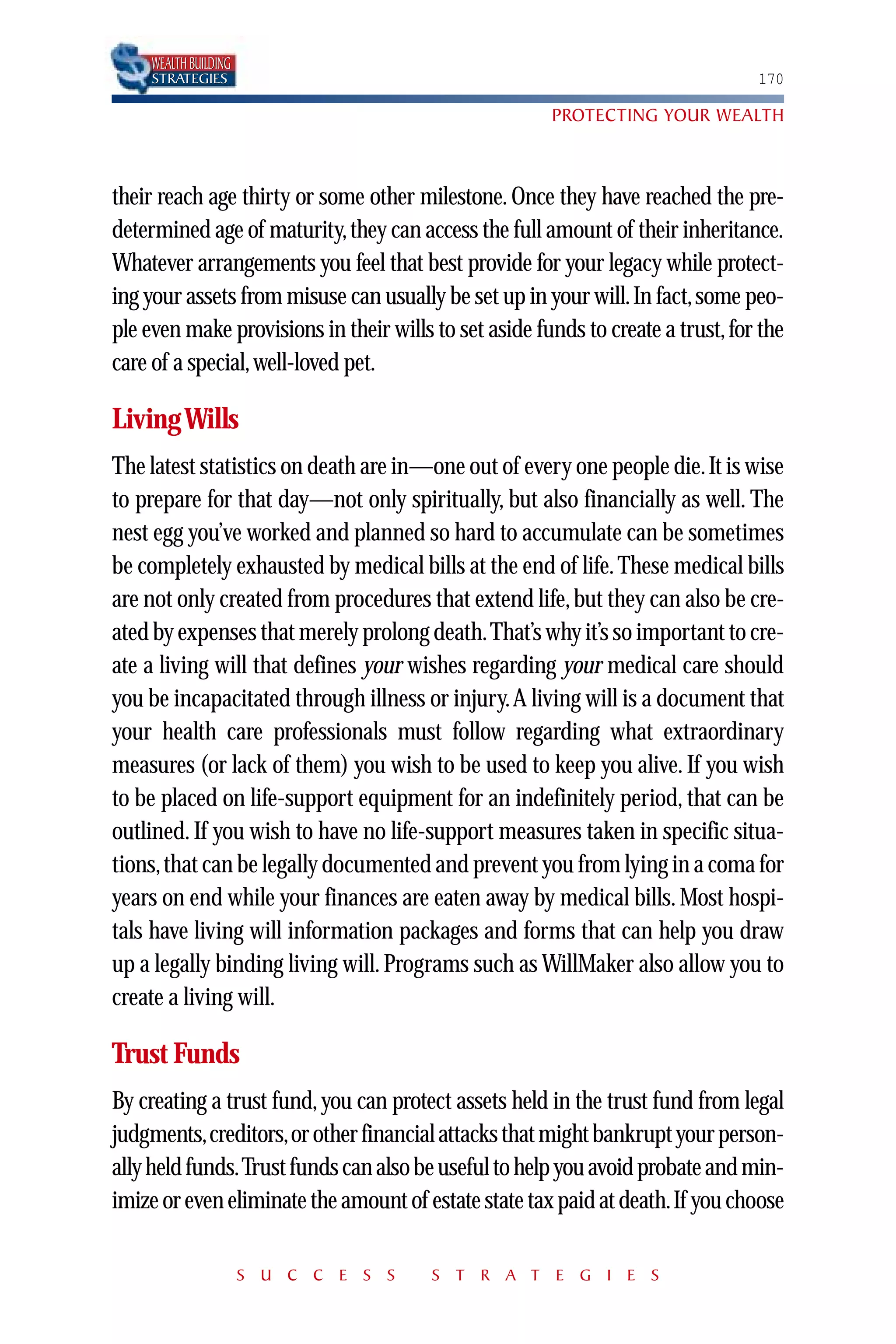 WEALTH BUILDING
     STRATEGIES                                                                  170

                                                       PROTECTING YOUR WEALTH



their reach age thirty or some other milestone. Once they have reached the pre-
determined age of maturity, they can access the full amount of their inheritance.
Whatever arrangements you feel that best provide for your legacy while protect-
ing your assets from misuse can usually be set up in your will. In fact, some peo-
ple even make provisions in their wills to set aside funds to create a trust, for the
care of a special, well-loved pet.

Living Wills
The latest statistics on death are in—one out of every one people die. It is wise
to prepare for that day—not only spiritually, but also financially as well. The
nest egg you’ve worked and planned so hard to accumulate can be sometimes
be completely exhausted by medical bills at the end of life. These medical bills
are not only created from procedures that extend life, but they can also be cre-
ated by expenses that merely prolong death.That’s why it’s so important to cre-
ate a living will that defines your wishes regarding your medical care should
you be incapacitated through illness or injury.A living will is a document that
your health care professionals must follow regarding what extraordinary
measures (or lack of them) you wish to be used to keep you alive. If you wish
to be placed on life-support equipment for an indefinitely period, that can be
outlined. If you wish to have no life-support measures taken in specific situa-
tions, that can be legally documented and prevent you from lying in a coma for
years on end while your finances are eaten away by medical bills. Most hospi-
tals have living will information packages and forms that can help you draw
up a legally binding living will. Programs such as WillMaker also allow you to
create a living will.

Trust Funds
By creating a trust fund, you can protect assets held in the trust fund from legal
judgments,creditors,or other financial attacks that might bankrupt your person-
ally held funds.Trust funds can also be useful to help you avoid probate and min-
imize or even eliminate the amount of estate state tax paid at death.If you choose

                       S U C C E S S    S T R A T E G I E S
 