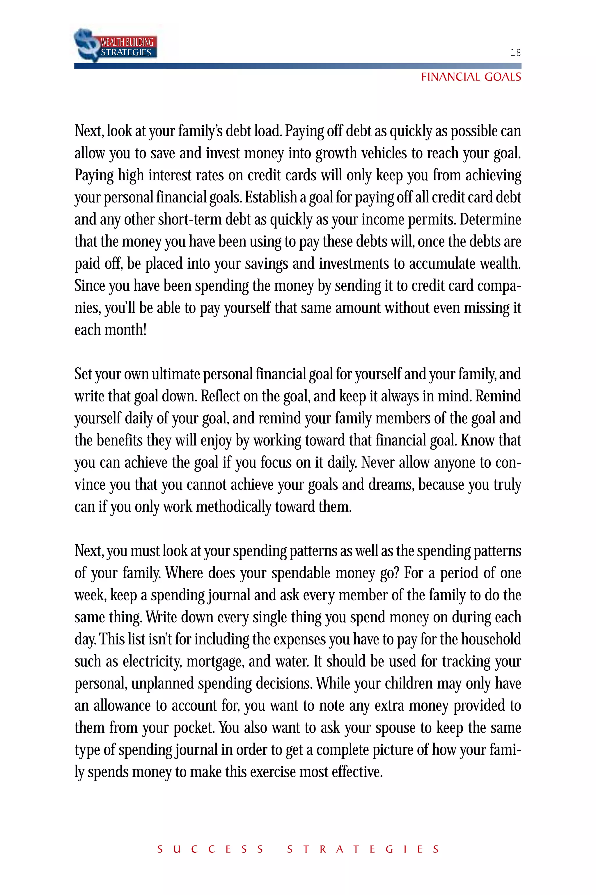 WEALTH BUILDING
    STRATEGIES                                                                 18

                                                               FINANCIAL GOALS



Next, look at your family’s debt load. Paying off debt as quickly as possible can
allow you to save and invest money into growth vehicles to reach your goal.
Paying high interest rates on credit cards will only keep you from achieving
your personal financial goals.Establish a goal for paying off all credit card debt
and any other short-term debt as quickly as your income permits. Determine
that the money you have been using to pay these debts will, once the debts are
paid off, be placed into your savings and investments to accumulate wealth.
Since you have been spending the money by sending it to credit card compa-
nies, you’ll be able to pay yourself that same amount without even missing it
each month!

Set your own ultimate personal financial goal for yourself and your family,and
write that goal down. Reflect on the goal, and keep it always in mind. Remind
yourself daily of your goal, and remind your family members of the goal and
the benefits they will enjoy by working toward that financial goal. Know that
you can achieve the goal if you focus on it daily. Never allow anyone to con-
vince you that you cannot achieve your goals and dreams, because you truly
can if you only work methodically toward them.

Next, you must look at your spending patterns as well as the spending patterns
of your family. Where does your spendable money go? For a period of one
week, keep a spending journal and ask every member of the family to do the
same thing. Write down every single thing you spend money on during each
day. This list isn’t for including the expenses you have to pay for the household
such as electricity, mortgage, and water. It should be used for tracking your
personal, unplanned spending decisions. While your children may only have
an allowance to account for, you want to note any extra money provided to
them from your pocket. You also want to ask your spouse to keep the same
type of spending journal in order to get a complete picture of how your fami-
ly spends money to make this exercise most effective.



                      S U C C E S S    S T R A T E G I E S
 