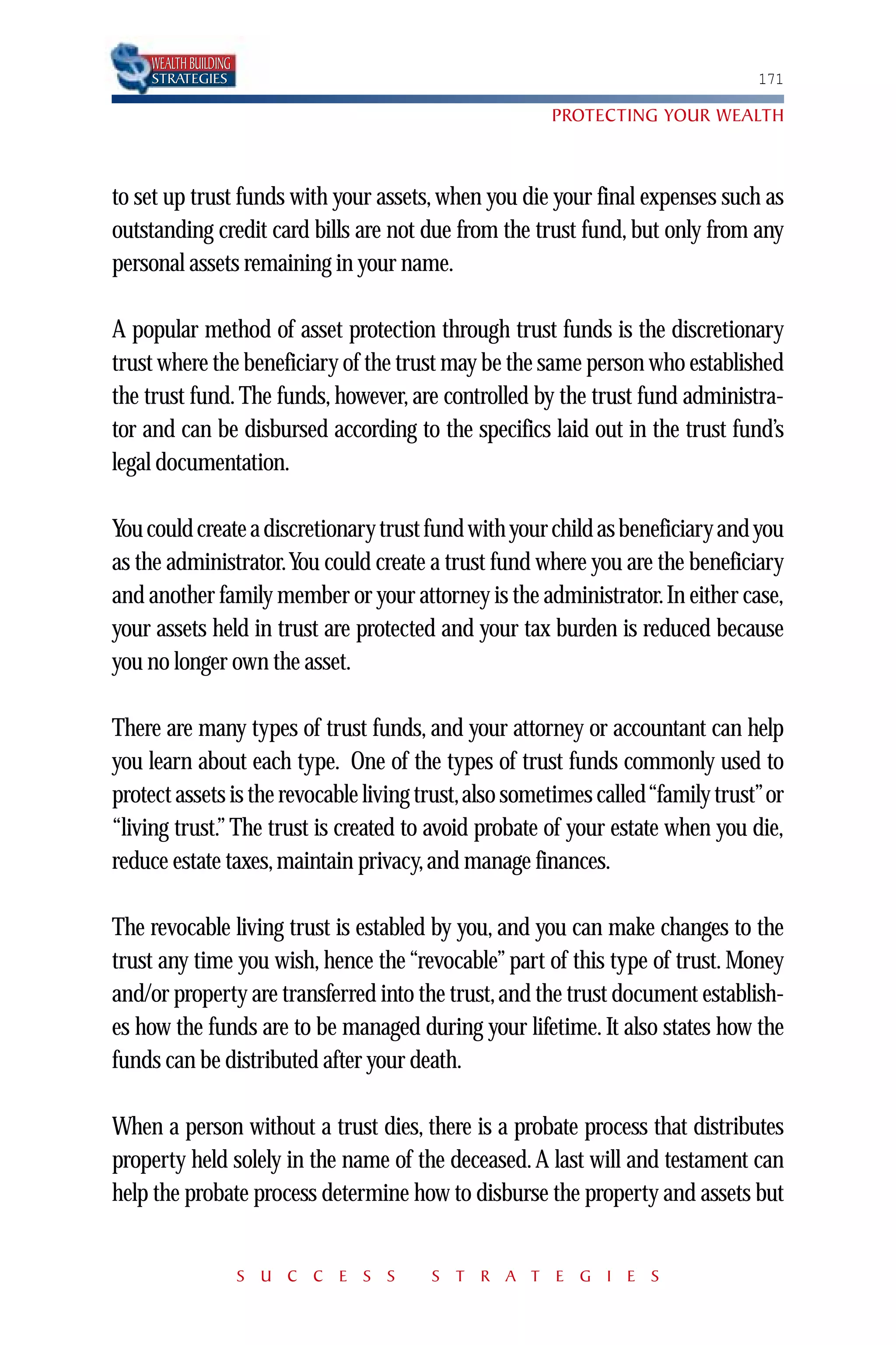 WEALTH BUILDING
    STRATEGIES                                                                 171

                                                      PROTECTING YOUR WEALTH



to set up trust funds with your assets, when you die your final expenses such as
outstanding credit card bills are not due from the trust fund, but only from any
personal assets remaining in your name.

A popular method of asset protection through trust funds is the discretionary
trust where the beneficiary of the trust may be the same person who established
the trust fund. The funds, however, are controlled by the trust fund administra-
tor and can be disbursed according to the specifics laid out in the trust fund’s
legal documentation.

You could create a discretionary trust fund with your child as beneficiary and you
as the administrator.You could create a trust fund where you are the beneficiary
and another family member or your attorney is the administrator. In either case,
your assets held in trust are protected and your tax burden is reduced because
you no longer own the asset.

There are many types of trust funds, and your attorney or accountant can help
you learn about each type. One of the types of trust funds commonly used to
protect assets is the revocable living trust,also sometimes called “family trust”or
“living trust.” The trust is created to avoid probate of your estate when you die,
reduce estate taxes, maintain privacy, and manage finances.

The revocable living trust is establed by you, and you can make changes to the
trust any time you wish, hence the “revocable” part of this type of trust. Money
and/or property are transferred into the trust, and the trust document establish-
es how the funds are to be managed during your lifetime. It also states how the
funds can be distributed after your death.

When a person without a trust dies, there is a probate process that distributes
property held solely in the name of the deceased. A last will and testament can
help the probate process determine how to disburse the property and assets but


                      S U C C E S S    S T R A T E G I E S
 