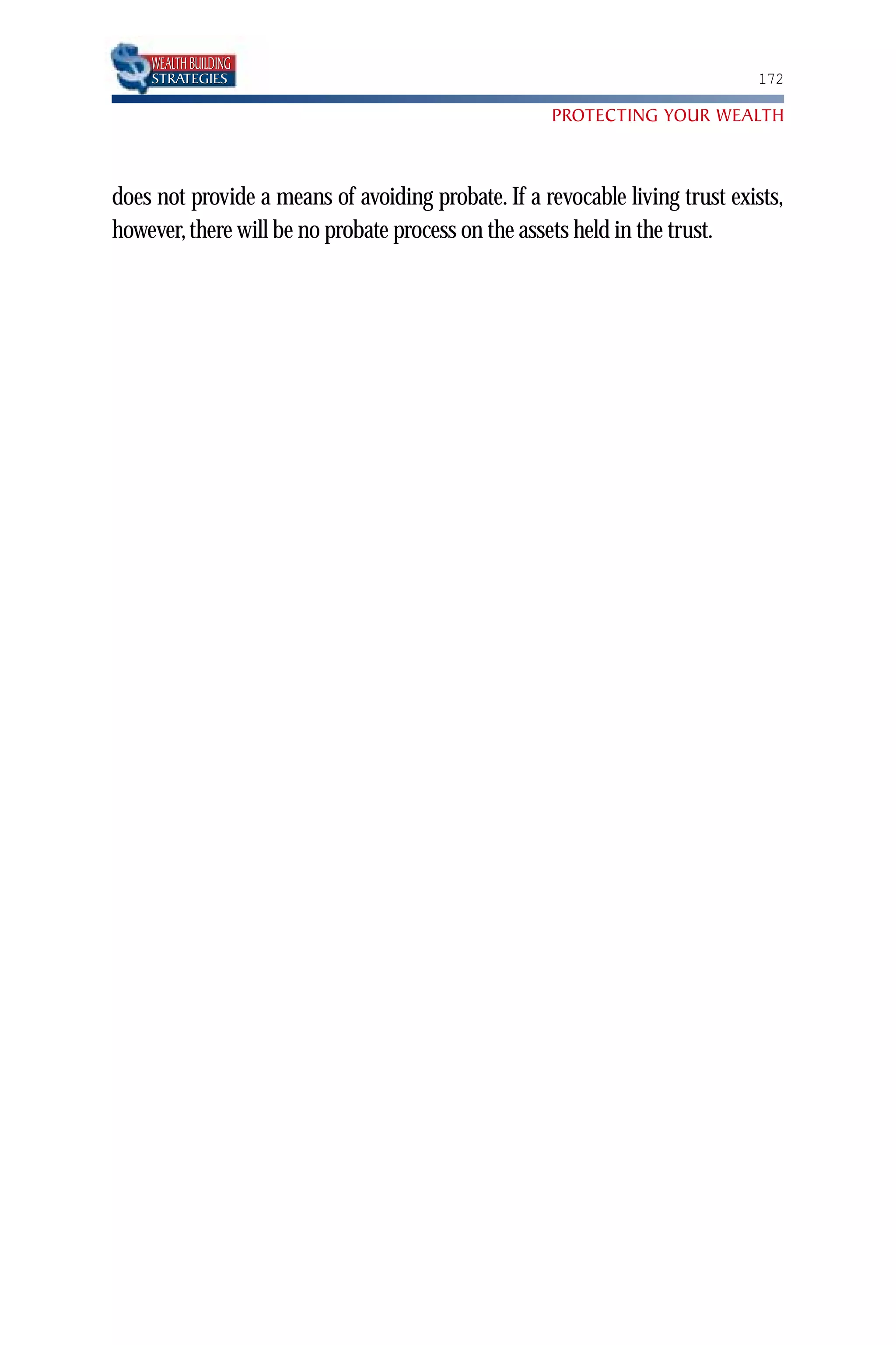 WEALTH BUILDING
    STRATEGIES                                                               172

                                                     PROTECTING YOUR WEALTH



does not provide a means of avoiding probate. If a revocable living trust exists,
however, there will be no probate process on the assets held in the trust.
 