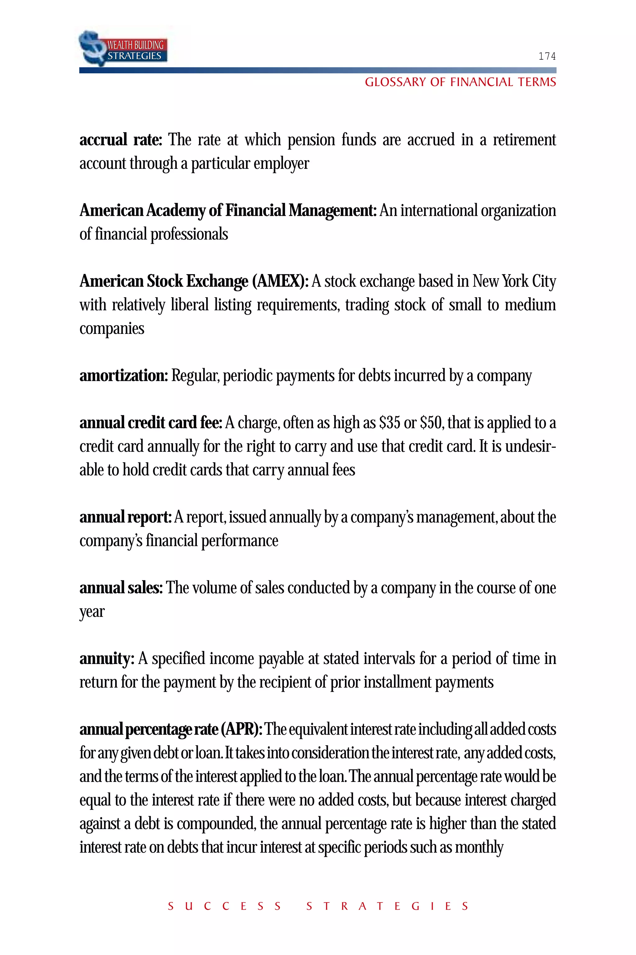 WEALTH BUILDING
     STRATEGIES                                                                       174

                                                     GLOSSARY OF FINANCIAL TERMS



accrual rate: The rate at which pension funds are accrued in a retirement
account through a particular employer

American Academy of Financial Management: An international organization
of financial professionals

American Stock Exchange (AMEX): A stock exchange based in New York City
with relatively liberal listing requirements, trading stock of small to medium
companies

amortization: Regular, periodic payments for debts incurred by a company

annual credit card fee: A charge, often as high as $35 or $50, that is applied to a
credit card annually for the right to carry and use that credit card. It is undesir-
able to hold credit cards that carry annual fees

annual report: A report,issued annually by a company’s management,about the
company’s financial performance

annual sales: The volume of sales conducted by a company in the course of one
year

annuity: A specified income payable at stated intervals for a period of time in
return for the payment by the recipient of prior installment payments

annual percentage rate (APR):The equivalent interest rate including all added costs
for any given debt or loan.It takes into consideration the interest rate, any added costs,
and the terms of the interest applied to the loan.The annual percentage rate would be
equal to the interest rate if there were no added costs, but because interest charged
against a debt is compounded, the annual percentage rate is higher than the stated
interest rate on debts that incur interest at specific periods such as monthly


                       S U C C E S S      S T R A T E G I E S
 